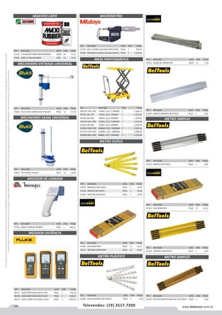 134 www.belenus.com.brTelevendas: (19) 3517.7200
Preçosválidossomenteparaoestadodesãopaulo.Ofertasválidasaté30/06/2016ouenquantoduraremosestoques,exclusivamenteparafaturamentodafilialdoestadodesãopaulo.tributaçãoicmsconformelegislaçãovigente.Produtoscomipidestacado
estarãosujeitosàacréscimodepreçodeacordocomalíquota.Imagemmeramenteilustrativa.Reservamo-nosodireitodecorrigireventuaiserrosgráficosoudedigitação,bemcomoalteraçãodepreçossemprévioaviso.
Cód . Descrição Unid. Emb. Preço
51416 E VEDADOR 460GR MAXIRUBBER JOGO 24 11,12
70493 380G CZ MAXIRUBBER LATA 12 12,15
Cód . Descrição Unid. Emb. Preço
57323 DIG 0-25MM 0,001MM MITUTOYO PEÇA 1 796,52
57330 EXTERNO 0-25MM S/SAIDA DIGITAL PEÇA 1 1.313,22
MAXIVED CAPO MICROMETRO
Cód . Descrição Unid. Emb. Preço
58117 LASER 50M 414D MAX FLUKE PEÇA 1 376,23
58118 LASER 60M 416D MAX FLUKE PEÇA 1 618,27
58119 LASER 100M 421D MAX FLUKE PEÇA 1 1.030,45
Cód . Descrição Unid. Emb. Preço
70034 P/CX ACOPL BAIXA ALTA P BLUKIT PEÇA 12 27,29
Cód . Descrição Unid. Emb. Preço
70035 P/CX ACOPL BLUKIT PEÇA 12 18,08
Cód . Descrição Unid. Emb. Preço
57516 SBASE FERROSA MINIPA PEÇA 1 406,11
MECANISMO ENTRADA UNIVERSAL
MECANISMO SAIDA UNIVERSAL
MEDIDOR DE CAMADA
MEDIDOR DISTÂNCIA
Cód . Descrição Unid. Emb. Preço
47407 AM MOMFORT PEÇA 12 16,15
47411 NATURAL MOMFORT PEÇA 12 15,07
Cód . Descrição Unid. Emb. Preço
61597 AMARELO BELTOOLS PEÇA 1 10,92
61598 BRANCO BELTOOLS PEÇA 1 10,92
61596 NATURAL BELTOOLS PEÇA 1 10,92
METRO DUPLO
Cód . Descrição Emb. Preço
SPS150-150-1100 150KG, ELEV. 1100MM 1 1.380,13
SP150-150-740 150KG, ELEV. 740MM 1 1.072,33
SP300-300-900 300KG, ELEV. 900MM 1 1.529,06
SPS350-350-1300 350KG, ELEV. 1300MM 1 1.876,58
SP500-500-900 500KG, ELEV. 900MM 1 1.608,49
SP1000-1000-1000 1000KG, ELEV. 1000MM 1 2.333,31
SP1500-1500-1000 1500KG, ELEV. 1000MM 1 3.008,48
SPS800-800-1500 800KG, ELEV. 1500MM 1 3.151,93
MESA PANTOGRÁFICA
Cód . Descrição Unid. Emb. Preço
61600 DUPLO BRANCO BELTOOLS PEÇA 1 7,64
METRO PLÁSTICO
Cód . Descrição Unid. Emb. Preço
47433 DUPLO BC MOMFORT PEÇA 12 7,16
Cód . Descrição Unid. Emb. Preço
61599 SIMPLES BRANCO BELTOOLS PEÇA 1 5,02
Cód . Descrição Unid. Emb. Preço
61595 BRANCO BELTOOLS PEÇA 1 5,66
METRO SIMPLES
Cód . Descrição Unid. Emb. Preço
47413 AM MOMFORT PEÇA 12 10,15
Cód . Descrição Unid. Emb. Preço
61594 AMARELO BELTOOLS PEÇA 1 5,60
Cód . Descrição Unid. Emb. Preço
61593 METRO SIMPLES NATURAL BELTOOLS PEÇA 1 5,60
METRO SIMPLES
 