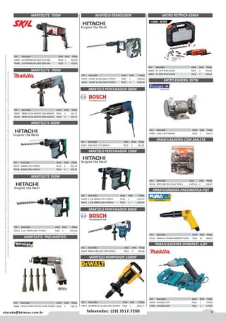 9atacado@belenus.com.br Televendas: (19) 3517.7200
Preçosválidossomenteparaoestadodesãopaulo.Ofertasválidasaté30/06/2016ouenquantoduraremosestoques,exclusivamenteparafaturamentodafilialdoestadodesãopaulo.tributaçãoicmsconformelegislaçãovigente.Produtoscomipidestacado
estarãosujeitosàacréscimodepreçodeacordocomalíquota.Imagemmeramenteilustrativa.Reservamo-nosodireitodecorrigireventuaiserrosgráficosoudedigitação,bemcomoalteraçãodepreçossemprévioaviso.
MARTELO PERFURADOR 720W
MARTELO PERFURADOR 800W
Cód . Descrição Unid. Emb. Preço
54502 GBH224D 127V BOSCH PEÇA 1 542,36
MARTELO PERFURADOR 680W
Cód . Descrição Unid. Emb. Preço
56450 1.1/8 28MM 127V HITACHI PEÇA 1 1145,47
56451 1.1/8 28MM 220V HITACHI PEÇA 1 1145,47
Cód . Descrição Unid. Emb. Preço
56419 800W GBH224D 220V BOSCH PEÇA 4 645,66
Cód . Descrição Unid. Emb. Preço
70157 26MM 127V HITACHI PEÇA 1 452,74
70158 26MM 220V HITACHI PEÇA 1 452,74
MARTELETE 800W
MARTELETE 950W
Cód . Descrição Unid. Emb. Preço
56452 1.1/2 38MM 220V HITACHI PEÇA 1 1458,58
Cód . Descrição Unid. Emb. Preço
59873 D25899K-B2 10,5KG 220V DEWALT PEÇA 1 2825,77
MARTELO ROMPEDOR 1500W
Cód . Descrição Unid. Emb. Preço
70405 ELETROPNEUM 1859 127V SKIL PEÇA 1 423,45
70406 ELETROPNEUM 1859 220V SKIL PEÇA 1 423,45
MARTELETE 750W
Cód . Descrição Unid. Emb. Preço
50433 780W 15/16 HR2470 110V MAKITA PEÇA 1 523,17
50434 780W 15/16 HR2470 220V MAKITA PEÇA 1 523,17
MARTELETE 780W
MARTELETE PNEUMÁTICO
Cód . Descrição Unid. Emb. Preço
59945 PNEUM 150MM PONTEIRA 41MM IPIRANGA PEÇA 1 140,72
Cód . Descrição Unid. Emb. Preço
56454 1340W 18.5KG 220V HITACHI PEÇA 1 3949,02
56453 1350W 10.5KG 220V HITACHI PEÇA 1 2236,55
MARTELO DEMOLIDOR
Cód . Descrição Unid. Emb. Preço
46849 VV 127V 87AC BLACK PEÇA 1 256,63
46850 VV 220V 87AC BLACK PEÇA 1 256,63
MICRO RETÍFICA 650KA
Cód . Descrição Unid. Emb. Preço
45991 6 ME-6 BIV FERRARI PEÇA 1 160,71
Cód . Descrição Unid. Emb. Preço
49150 29PCS BAT BIV ATLAS TOOLS CARTELA 2 158,07
Cód . Descrição Unid. Emb. Preço
59142 EMBR1/4 AT4080A 800RPM PUMA PEÇA 10 680,92
MOTO ESMERIL 357W
PARAFUSADEIRA COM MALETA
PARAFUSADEIRA PNEUMÁTICA PIST
Cód . Descrição Unid. Emb. Preço
50459 6723DW 127V PEÇA 1 179,09
50460 6723DW 220V PEÇA 1 179,09
PARAFUSADEIRA DOBRÁVEL 4,8V
 