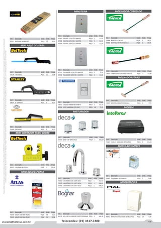 135atacado@belenus.com.br Televendas: (19) 3517.7200
Preçosválidossomenteparaoestadodesãopaulo.Ofertasválidasaté30/06/2016ouenquantoduraremosestoques,exclusivamenteparafaturamentodafilialdoestadodesãopaulo.tributaçãoicmsconformelegislaçãovigente.Produtoscomipidestacado
estarãosujeitosàacréscimodepreçodeacordocomalíquota.Imagemmeramenteilustrativa.Reservamo-nosodireitodecorrigireventuaiserrosgráficosoudedigitação,bemcomoalteraçãodepreçossemprévioaviso.
Cód . Descrição Unid. Emb. Preço
70068 MARTELO CACULA PEÇA 1 39,51
70069 MARTELO ATTACK CACULA PEÇA 1 10,73
Cód . Descrição Unid. Emb. Preço
52407 PR GRANEL INTERNEED PEÇA 1 0,80
Cód . Descrição Unid. Emb. Preço
48041 MINUTERIA 10A250V 1M BCO PIAL PEÇA 20 3,69
Cód . Descrição Unid. Emb. Preço
70072 MARTELO MASTER CACULA PEÇA 1 7,71
Cód . Descrição Unid. Emb. Preço
71817 ADSL2+ GKM1220 INTELBRAS PECA 5 111,53
MODULAR SIMPLES
MÓDULO PULS
MOCHADOR COBREADO
MOCHADOR FERRO
MODEM
Cód . Descrição Unid. Emb. Preço
70067 SIMPLES RETO ATTACK CACULA PEÇA 1 11,60
Cód . Descrição Unid. Emb. Preço
70170 BELTOOLS PEÇA 12 3,88
Cód . Descrição Unid. Emb. Preço
54615 6 STANLEY PEÇA 6 9,57
Cód . Descrição Unid. Emb. Preço
41649 SATURNO PEÇA 1 4,11
Cód . Descrição Unid. Emb. Preço
47417 NATURAL MOMFORT PEÇA 12 9,02
Cód . Descrição Unid. Emb. Preço
47567 DIGITAL 127V CZ A SANTOS PEÇA 1 11,97
47568 DIGITAL 220V BC A SANTOS PEÇA 1 11,55
47569 DIGITAL 220V CZ A SANTOS PEÇA 1 11,97
Cód . Descrição Unid. Emb. Preço
47571 PULSADOR 127V CZ A SANTOS PEÇA 1 9,33
47572 PULSADOR 220V BR A SANTOS PEÇA 1 11,55
Cód . Descrição Unid. Emb. Preço
72077 110/220 400W-IN/150W-FL PECA 1 62,37
47614 VERT LAMPADA C/PL 4X2 PEÇA 10 3,25
MINI ARCO DE SERRA
MINUTERIA
Cód . Descrição Unid. Emb. Preço
60973 3A22MM BELTOOLS PEÇA 1 15,10
MINI CORTADOR TUBO COBRE
MINI ROLO ESPUMA
Cód . Descrição Unid. Emb. Preço
70244 606/5 5CM AM ATLAS PEÇA 48 1,61
70245 606/9 9CM AM ATLAS PEÇA 36 1,98
Cód . Descrição Unid. Emb. Preço
44287 BIDE C40 1895 DECA PEÇA 1 366,17
Cód . Descrição Unid. Emb. Preço
46279 3/4 C50 PIA PAREDE C/ARTIC BOGNAR PEÇA 1 104,16
MISTURADOR
Cód . Descrição Unid. Emb. Preço
70369 LAVATÓRIO C35 1875 DECA PEÇA 1 234,54
70370 LAVATÓRIO C35 1877 DECA PEÇA 1 258,01
44285 LAVATÓRIO C40 1877 DECA PEÇA 1 296,03
 