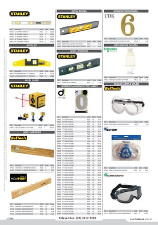 138 www.belenus.com.brTelevendas: (19) 3517.7200
Preçosválidossomenteparaoestadodesãopaulo.Ofertasválidasaté30/06/2016ouenquantoduraremosestoques,exclusivamenteparafaturamentodafilialdoestadodesãopaulo.tributaçãoicmsconformelegislaçãovigente.Produtoscomipidestacado
estarãosujeitosàacréscimodepreçodeacordocomalíquota.Imagemmeramenteilustrativa.Reservamo-nosodireitodecorrigireventuaiserrosgráficosoudedigitação,bemcomoalteraçãodepreçossemprévioaviso.
Cód . Descrição Unid. Emb. Preço
47427 2 VISORES 25CM MOMFORT PEÇA 12 7,23
47429 2 VISORES 35CM MOMFORT PEÇA 12 9,04
47430 2 VISORES 40CM MOMFORT PEÇA 12 9,08
47431 2 VISORES 50CM MOMFORT PEÇA 12 9,95
NIVEL GP
NIVEL RESINA
NIVEL TORPEDO
NIVEL LASER
Cód . Descrição Unid. Emb. Preço
59222 12 304MM STANLEY PEÇA 10 19,28
59223 18 457MM STANLEY PEÇA 5 22,04
59224 24 610MM STANLEY PEÇA 5 29,46
59225 36 914MM STANLEY PEÇA 5 43,85
59226 48 1220MM STANLEY PEÇA 5 51,61 Cód . Descrição Unid. Emb. Preço
59004 ESTRUTURAL 42-467 18 STANLEY PEÇA 1 22,05
59005 ESTRUTURAL 42-468 24POL STANLEY PEÇA 1 24,46
Cód . Descrição Unid. Emb. Preço
59227 TORPEDO 8 STANLEY PEÇA 6 11,58
Cód . Descrição Unid. Emb. Preço
54619 BASE MAGNETICA 12 STANLEY PEÇA 6 25,28
54620 BASE MAGNETICA 14 STANLEY PEÇA 6 29,08
Cód . Descrição Unid. Emb. Preço
71485 12M C/SUPORTE STHT77340 PEÇA 1 310,12
NÍVEL MADEIRA
Cód . Descrição Unid. Emb. Preço
70423 2 VISORES 12 304MM BELTOOLS PEÇA 6 8,59
70424 2 VISORES 14 355MM BELTOOLS PEÇA 6 9,02
NÚMERO ALUMÍNIO ESPELHADO
Cód . Descrição Unid. Emb. Preço
59885 0 5CM DECORE PEÇA 10 4,43
59895 0 7CM DECORE PEÇA 10 5,41
59905 0 15CM DECORE PEÇA 10 18,02
59915 0 20CM DECORE PEÇA 10 25,08
59886 1 5CM DECORE PEÇA 10 4,43
59896 1 7CM DECORE PEÇA 10 5,41
59906 1 15CM DECORE PEÇA 10 18,02
59916 1 20CM DECORE PEÇA 10 25,08
59887 2 5CM DECORE PEÇA 10 4,43
59897 2 7CM DECORE PEÇA 10 5,41
59907 2 15CM DECORE PEÇA 10 18,02
59917 2 20CM DECORE PEÇA 10 25,08
59888 3 5CM DECORE PEÇA 10 4,43
59898 3 7CM DECORE PEÇA 10 5,41
59908 3 15CM DECORE PEÇA 10 18,02
59918 3 20CM DECORE PEÇA 10 25,08
59889 4 5CM DECORE PEÇA 10 4,43
59899 4 7CM DECORE PEÇA 10 5,41
59909 4 15CM DECORE PEÇA 10 18,02
59919 4 20CM DECORE PEÇA 10 25,08
59890 5 5CM DECORE PEÇA 10 4,43
59900 5 7CM DECORE PEÇA 10 5,41
59910 5 15CM DECORE PEÇA 10 18,02
59920 5 20CM DECORE PEÇA 10 25,08
59891 6 5CM DECORE PEÇA 10 4,43
59901 6 7CM DECORE PEÇA 10 5,41
59911 6 15CM DECORE PEÇA 10 18,02
59921 6 20CM DECORE PEÇA 10 25,08
59892 7 5CM DECORE PEÇA 10 4,43
59902 7 7CM DECORE PEÇA 10 5,41
59912 7 15CM DECORE PEÇA 10 18,02
59922 7 20CM DECORE PEÇA 10 25,08
59893 8 5CM DECORE PEÇA 10 4,43
59903 8 7CM DECORE PEÇA 10 5,41
59913 8 15CM DECORE PEÇA 10 18,02
59923 8 20CM DECORE PEÇA 10 25,08
59894 9 5CM DECORE PEÇA 10 4,43
59904 9 7CM DECORE PEÇA 10 5,41
59914 9 15CM DECORE PEÇA 10 18,02
59924 9 20CM DECORE PEÇA 10 25,08
Cód . Descrição Unid. Emb. Preço
61422 PERFURADO APOLO BELTOOLS PEÇA 1 7,24
Cód . Descrição Unid. Emb. Preço
46444 RESIDENCIAL PLASTICO N6 CDK PEÇA 1 0,83
Cód . Descrição Unid. Emb. Preço
48082 PADRAO TELEBRAS BA PRIME PEÇA 20 1,05
Cód . Descrição Unid. Emb. Preço
47940 VISAO C/MASCARA RESPIRO PEÇA 96 2,64
Cód . Descrição Unid. Emb. Preço
58772 VISAO EVOLUTION CARBOGRAFITE PEÇA 1 25,61
ÓCULOS AMPLA VISÃO
NÚMERO RESIDENCIAL
OBTURADOR PADRÃO
 
