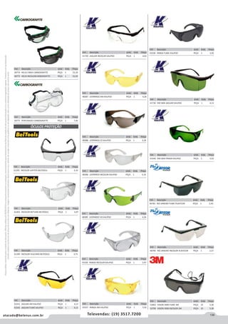 139atacado@belenus.com.br Televendas: (19) 3517.7200
Preçosválidossomenteparaoestadodesãopaulo.Ofertasválidasaté30/06/2016ouenquantoduraremosestoques,exclusivamenteparafaturamentodafilialdoestadodesãopaulo.tributaçãoicmsconformelegislaçãovigente.Produtoscomipidestacado
estarãosujeitosàacréscimodepreçodeacordocomalíquota.Imagemmeramenteilustrativa.Reservamo-nosodireitodecorrigireventuaiserrosgráficosoudedigitação,bemcomoalteraçãodepreçossemprévioaviso.
Cód . Descrição Unid. Emb. Preço
41730 RAY BAN JAGUAR KALIPSO PEÇA 1 4,13
Cód . Descrição Unid. Emb. Preço
43340 RAY BAN PANDA KALIPSO PEÇA 1 5,92
Cód . Descrição Unid. Emb. Preço
46783 RIO JANEIRO FUME PLASTCOR PEÇA 1 2,42
Cód . Descrição Unid. Emb. Preço
43338 PANDA FUME KALIPSO PEÇA 1 5,92
Cód . Descrição Unid. Emb. Preço
46785 RIO JANEIRO INCOLOR PLASTCOR PEÇA 1 2,27
Cód . Descrição Unid. Emb. Preço
52802 VISION 3000 FUME 3M PEÇA 25 5,30
52799 VISION 3000 INCOLOR 3M PEÇA 25 5,30
Cód . Descrição Unid. Emb. Preço
61395 INCOLOR JUPITER BELTOOLS PEÇA 1 4,33
Cód . Descrição Unid. Emb. Preço
61403 INCOLOR NETUNO BELTOOLS PEÇA 1 4,97
Cód . Descrição Unid. Emb. Preço
61399 INCOLOR VULCANO BELTOOLS PEÇA 1 4,75
Cód . Descrição Unid. Emb. Preço
43341 JAGUAR AM KALIPSO PEÇA 1 4,13
43342 JAGUAR FUME KALIPSO PEÇA 1 4,13
ÓCULOS PROTEÇÃO
Cód . Descrição Unid. Emb. Preço
41729 JAGUAR INCOLOR KALIPSO PEÇA 1 4,02
Cód . Descrição Unid. Emb. Preço
48387 LEOPARDO AM KALIPSO PEÇA 1 4,26
Cód . Descrição Unid. Emb. Preço
48388 LEOPARDO CZ KALIPSO PEÇA 1 4,26
Cód . Descrição Unid. Emb. Preço
48386 LEOPARDO INCOLOR KALIPSO PEÇA 1 4,16
Cód . Descrição Unid. Emb. Preço
48389 LEOPARDO VD KALIPSO PEÇA 1 4,26
Cód . Descrição Unid. Emb. Preço
43339 PANDA INCOLOR KALIPSO PEÇA 1 5,97
Cód . Descrição Unid. Emb. Preço
43337 PANDA AM KALIPSO PEÇA 1 5,92
Cód . Descrição Unid. Emb. Preço
58774 HELIX CINZA CARBOGRAFITE PEÇA 1 33,20
58773 HELIX INCOLORCARBOGRAFITE PEÇA 1 31,93
Cód . Descrição Unid. Emb. Preço
58775 PERFURADO CARBOGRAFITE PEÇA 1 7,40
 