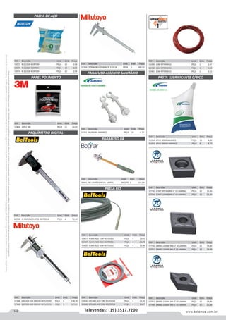 142 www.belenus.com.brTelevendas: (19) 3517.7200
Preçosválidossomenteparaoestadodesãopaulo.Ofertasválidasaté30/06/2016ouenquantoduraremosestoques,exclusivamenteparafaturamentodafilialdoestadodesãopaulo.tributaçãoicmsconformelegislaçãovigente.Produtoscomipidestacado
estarãosujeitosàacréscimodepreçodeacordocomalíquota.Imagemmeramenteilustrativa.Reservamo-nosodireitodecorrigireventuaiserrosgráficosoudedigitação,bemcomoalteraçãodepreçossemprévioaviso.
Cód . Descrição Unid. Emb. Preço
51261 MUNDIAL AMANCO PEÇA 10 4,37
Cód . Descrição Unid. Emb. Preço
53572 N.0 22GR NORTON PEÇA 10 0,98
53573 N.1 22GR NORTON PEÇA 10 0,98
53574 N.2 22GR NORTON PEÇA 10 0,98
Cód . Descrição Unid. Emb. Preço
44951 B8 LAVAT ESPECIAL 100PCS PACOTE 1 152,84
Cód . Descrição Unid. Emb. Preço
57344 DIG 20B CD6 500196 MITUTOYO PEÇA 1 578,70
57346 DIG 20B CD8 500197 MITUTOYO PEÇA 1 597,01
Cód . Descrição Unid. Emb. Preço
57349 TITANIOB10 200MM/8 530118 PEÇA 1 340,22
PALHA DE AÇO
Cód . Descrição Unid. Emb. Preço
52804 10FLS 3M PEÇA 12 24,93
Cód . Descrição Unid. Emb. Preço
60998 0-150MM/ 0-6POL BELTOOLS PEÇA 1 75,10
PAPEL POLIMENTO
PAQUÍMETRO DIGITAL
PARAFUSO ASSENTO SANITÁRIO
PARAFUSO B8
PASSA FIO
Cód . Descrição Unid. Emb. Preço
53417 ALMA ACO 15M BELTOOLS PEÇA 1 13,61
53419 ALMA ACO 30M BELTOOLS PEÇA 1 20,78
53420 ALMA ACO 50M BELTOOLS PEÇA 1 33,48
Cód . Descrição Unid. Emb. Preço
51264 APLIC 80GR AMANCO PEÇA 16 4,30
51263 APLIC 300GR AMANCO PEÇA 8 8,23
Cód . Descrição Unid. Emb. Preço
52399 10M INTERNEED PEÇA 1 3,97
52400 15M INTERNEED PEÇA 1 4,59
52401 20M INTERNEED PEÇA 1 5,53
Cód . Descrição Unid. Emb. Preço
53416 C/CABO ACO 10M BELTOOLS PEÇA 1 10,20
53418 C/CABO ACO 20M BELTOOLS PEÇA 1 15,27
PASTA LUBRIFICANTE C/BICO
Cód . Descrição Unid. Emb. Preço
57740 CCMT 09T304 NN LT 10 LAMINA PEÇA 10 15,26
57744 CCMT 120408 NN LT 10 LAMINA PEÇA 10 22,20
Cód . Descrição Unid. Emb. Preço
57763 DNMG 110404 NN LT 10 LAMINA PEÇA 10 19,96
57769 DNMG 150608 NN LT 10 LAMINA PEÇA 10 21,00
Cód . Descrição Unid. Emb. Preço
57750 CNMG 120408 NM LT 10 LAMINA PEÇA 10 19,00
57751 CNMG 120408 NN LT 10 LAMINA PEÇA 10 19,00
 
