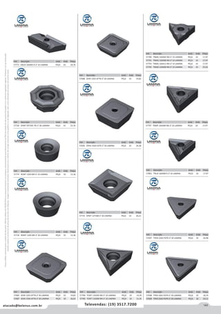 143atacado@belenus.com.br Televendas: (19) 3517.7200
Preçosválidossomenteparaoestadodesãopaulo.Ofertasválidasaté30/06/2016ouenquantoduraremosestoques,exclusivamenteparafaturamentodafilialdoestadodesãopaulo.tributaçãoicmsconformelegislaçãovigente.Produtoscomipidestacado
estarãosujeitosàacréscimodepreçodeacordocomalíquota.Imagemmeramenteilustrativa.Reservamo-nosodireitodecorrigireventuaiserrosgráficosoudedigitação,bemcomoalteraçãodepreçossemprévioaviso.
Cód . Descrição Unid. Emb. Preço
57801 TNUX 160408 R LT 10 LAMINA PEÇA 10 17,97
Cód . Descrição Unid. Emb. Preço
57697 TPKN 2204 PDTR LT 30 LAMINA PEÇA 10 26,98
Cód . Descrição Unid. Emb. Preço
57698 TPKR 1603 PDTR LT 30 LAMINA PEÇA 10 18,74
57699 TPKR 2204 PDTR LT 30 LAMINA PEÇA 10 23,11
Cód . Descrição Unid. Emb. Preço
57784 TCMT 110204 NN LT 10 LAMINA PEÇA 10 14,39
57785 TCMT 110208 NN LT 10 LAMINA PEÇA 10 11,35
Cód . Descrição Unid. Emb. Preço
57789 TNMG 160404 NN LT 10 LAMINA PEÇA 10 17,97
57791 TNMG 160408 NN LT 10 LAMINA PEÇA 10 17,97
57793 TNMG 160412 NN LT 10 LAMINA PEÇA 10 17,97
57795 TNMG 220408 NN LT 10 LAMINA PEÇA 10 25,02
Cód . Descrição Unid. Emb. Preço
57797 TNMP 160408 NN LT 10 LAMINA PEÇA 10 17,97
Cód . Descrição Unid. Emb. Preço
57726 RDMT 1204 M0 LT 30 LAMINA PEÇA 10 15,36
Cód . Descrição Unid. Emb. Preço
57685 SEKN 1203 AFTN LT 30 LAMINA PEÇA 10 19,82
57687 SEKN 1504 AFTN LT 30 LAMINA PEÇA 10 26,63
Cód . Descrição Unid. Emb. Preço
57775 RCMT 1204 M0 LT 10 LAMINA PEÇA 10 15,36
Cód . Descrição Unid. Emb. Preço
57688 SEKR 1203 AFTN LT 30 LAMINA PEÇA 10 19,82
Cód . Descrição Unid. Emb. Preço
57692 SPKN 1504 EDTR LT 30 LAMINA PEÇA 10 24,38
Cód . Descrição Unid. Emb. Preço
57735 SPMT 12T308 LT 30 LAMINA PEÇA 10 20,21
Cód . Descrição Unid. Emb. Preço
57771 KNUX 160405 R LT 10 LAMINA PEÇA 10 19,76
Cód . Descrição Unid. Emb. Preço
57720 OFMT 05T305 TN LT 30 LAMINA PEÇA 10 23,76
 