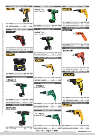 10 www.belenus.com.brTelevendas: (19) 3517.7200
Preçosválidossomenteparaoestadodesãopaulo.Ofertasválidasaté30/06/2016ouenquantoduraremosestoques,exclusivamenteparafaturamentodafilialdoestadodesãopaulo.tributaçãoicmsconformelegislaçãovigente.Produtoscomipidestacado
estarãosujeitosàacréscimodepreçodeacordocomalíquota.Imagemmeramenteilustrativa.Reservamo-nosodireitodecorrigireventuaiserrosgráficosoudedigitação,bemcomoalteraçãodepreçossemprévioaviso.
Cód . Descrição Unid. Emb. Preço
58593 650W VVR DW257 110V DEWALT PEÇA 1 647,24
58592 540W VVR DW257 220V DEWALT PEÇA 1 647,24
Cód . Descrição Unid. Emb. Preço
72490 520W STDR5206 127V STANLEY PECA 1 259,33
72491 520W STDR5206 220V STANLEY PECA 1 259,33
PARAFUSADEIRA ALTO TORQUE
Cód . Descrição Unid. Emb. Preço
71454 BIV C/25 PCS BLACK PEÇA 1 72,12
PARAFUSADEIRA BATERIA 3,6V
Cód . Descrição Unid. Emb. Preço
56494 DS18DVCEC 220V HITACHI PEÇA 1 605,24
PARAFUSADEIRA 18V
Cód . Descrição Unid. Emb. Preço
56492 21MM BAT 1,4AH 220V HITACHI PEÇA 1 326,89
Cód . Descrição Unid. Emb. Preço
54463 12V 220V HITACHI PEÇA 5 310,35
PARAFUSADEIRA 12V
PARAFUSADEIRA 12V
PARAF 620W 5/16
Cód . Descrição Unid. Emb. Preço
56485 1700MIN 127V HITACHI PEÇA 1 453,22
56486 1700MIN 220V HITACHI PEÇA 1 453,22
PARAFUSADEIRA DRYWALL 520W
PARAFUSADEIRA DRYWALL 520W
Cód . Descrição Unid. Emb. Preço
70047 BDSG500BR PROF 110V BLACK PEÇA 1 170,73
PARAFUSADEIRA 3/8 3,6V
Cód . Descrição Unid. Emb. Preço
53477 LI3100 1V BAT 3,6V ION LITIO BLACK PEÇA 4 125,76
Cód . Descrição Unid. Emb. Preço
56481 1/4 2600MIN 127V HITACHI PEÇA 1 619,39
56482 1/4 2600MIN 220V HITACHI PEÇA 1 619,39
56483 1/4 4500MIN 127V HITACHI PEÇA 1 525,05
PARAFUSADEIRA 620W
PARAF 540W C/CONT TORQUE
PARAFUSADEIRA 6V BIVOLT
Cód . Descrição Unid. Emb. Preço
58590 DW268 110V DEWALT PEÇA 1 750,58
58591 DW268 2 20V DEWALT PEÇA 1 750,58
Cód . Descrição Unid. Emb. Preço
71675 BAT C/45 ACES. E MALETA DCF060-B2 PEÇA 1 160,88
PARAFUSADEIRA 10,8V
Cód . Descrição Unid. Emb. Preço
70162 3/8 10MM 127V HITACHI PEÇA 1 384,27
56490 3/8 10MM 220V HITACHI PEÇA 1 384,27
PARAFUSADEIRA 1/4 12V LITIO
Cód . Descrição Unid. Emb. Preço
58621 DCF610S2 110V DEWALT PEÇA 1 520,96
58622 DCF610S2 220V DEWALT PEÇA 1 520,96
PARAFUSADEIRA DRYWALL 650W
Cód . Descrição Unid. Emb. Preço
58594 650W VVR DW255 110V DEWALT PEÇA 1 420,49
58595 540W VVR DW255 220V DEWALT PEÇA 1 420,49
 