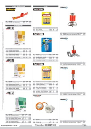 145atacado@belenus.com.br Televendas: (19) 3517.7200
Preçosválidossomenteparaoestadodesãopaulo.Ofertasválidasaté30/06/2016ouenquantoduraremosestoques,exclusivamenteparafaturamentodafilialdoestadodesãopaulo.tributaçãoicmsconformelegislaçãovigente.Produtoscomipidestacado
estarãosujeitosàacréscimodepreçodeacordocomalíquota.Imagemmeramenteilustrativa.Reservamo-nosodireitodecorrigireventuaiserrosgráficosoudedigitação,bemcomoalteraçãodepreçossemprévioaviso.
Cód . Descrição Unid. Emb. Preço
53296 MACH/PA LARG S/C BELTOOLS PEÇA 6 26,54
PICARETA CHIBANCA
PIGMENTO PÓ
Cód . Descrição Unid. Emb. Preço
71574 250GR AM XADREZ LANXESS PEÇA 20 5,25
71578 250GR AZ XADREZ LANXESS PEÇA 20 5,25
71579 250GR MARROM XADREZ LANXESS PEÇA 20 5,25
71577 250GR PT XADREZ LANXESS PEÇA 20 5,25
71576 250GR VD XADREZ LANXESS PEÇA 20 5,25
71575 250GR VERM XADREZ LANXESS PEÇA 20 5,25
Cód . Descrição Unid. Emb. Preço
71580 500GR AM XADREZ LANXESS PEÇA 10 9,25
71584 500GR AZ XADREZ LANXESS PEÇA 10 9,25
71585 500GR MARROM XADREZ LANXESS PEÇA 10 9,25
71583 500GR PT XADREZ LANXESS PEÇA 10 9,25
71582 500GR VD XADREZ LANXESS PEÇA 10 9,25
71581 500GR VERM XADREZ LANXESS PEÇA 10 9,25
Cód . Descrição Unid. Emb. Preço
71586 25KG AM XADREZ LANXESS PEÇA 1 455,30
71590 25KG AZ XADREZ LANXESS PEÇA 1 455,30
71591 25KG MARROM XADREZ LANXESS PEÇA 1 455,30
71589 25KG PT XADREZ LANXESS PEÇA 1 455,30
71588 25KG VD XADREZ LANXESS PEÇA 1 455,30
71587 25KG VERM XADREZ LANXESS PEÇA 1 455,30
Cód . Descrição Unid. Emb. Preço
71592 AA PEQUENA 2X1 RAYOVAC CARTEL 24 5,49
70257 AA PEQUENA 4X1 RAYOVAC CARTEL 18 10,62
70256 AAA PALITO 4X1 RAYOVAC CARTEL 12 12,59
70255 D GRANDE 2X1 RAYOVAC CARTEL 12 17,72
Cód . Descrição Unid. Emb. Preço
70258 COMUM D GRANDE 2X1 RAYOVAC CARTEL 24 5,04
49637 D BAND C/24 RAYOVAC BANDEJ 24 48,37
49926 MED C BAND C/24 RAYOVAC BANDEJ 12 50,58
49925 MED C CART C/2 RAYOVAC CARTEL 24 5,27
49643 ALCALINA AAA C/2 RAYOVAC CARTEL 24 6,62
49644 PALITO AAA ALC CT C/8X2 CARTEL 24 43,72
49641 PEQ AA ALC TUBO C/30 RAYOVAC TUBO 12 75,48
49635 PEQ AA TUBO C/60 RAYOVAC TUBO 24 40,28
Cód . Descrição Unid. Emb. Preço
71076 C/ARRUELA CONICA 1/4X28 100PCS ANCORA CENTO 1 24,89
Cód . Descrição Unid. Emb. Preço
71077 COM CLIPE 1/4X28 100PCS ANCORA CENTO 1 31,50
Cód . Descrição Unid. Emb. Preço
71079 COM ROSCA 27X20 100PCS ANCORA CENTO 1 30,68
Cód . Descrição Unid. Emb. Preço
52864 BC FORCE LINE PEÇA 10 3,92
52863 PT FORCE LINE PEÇA 10 4,25
Cód . Descrição Unid. Emb. Preço
71078 LISO P/GASTALHO 1/4X55 100PCS ANCORA CENTO 1 16,41
Cód . Descrição Unid. Emb. Preço
49634 AA C/4 RAYOVAC CARTEL 48 3,36
49639 AA C/8X2 RAYOVAC CARTEL 24 40,37
PILHA
 