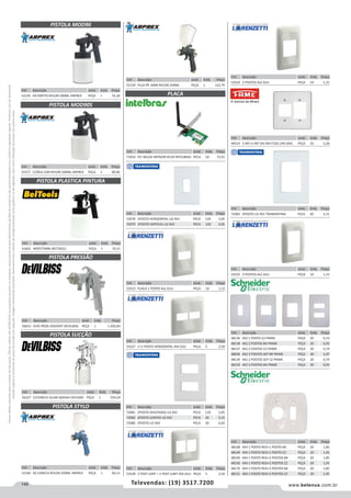 148 www.belenus.com.brTelevendas: (19) 3517.7200
Preçosválidossomenteparaoestadodesãopaulo.Ofertasválidasaté30/06/2016ouenquantoduraremosestoques,exclusivamenteparafaturamentodafilialdoestadodesãopaulo.tributaçãoicmsconformelegislaçãovigente.Produtoscomipidestacado
estarãosujeitosàacréscimodepreçodeacordocomalíquota.Imagemmeramenteilustrativa.Reservamo-nosodireitodecorrigireventuaiserrosgráficosoudedigitação,bemcomoalteraçãodepreçossemprévioaviso.
Cód . Descrição Unid. Emb. Preço
53525 3 POSTOS 4x2 ZULI PEÇA 10 1,15
Cód . Descrição Unid. Emb. Preço
52159 PLUS PR 1MM NYLON 250ML PEÇA 1 122,79
Cód . Descrição Unid. Emb. Preço
53523 PLACA 1 POSTO 4x2 ZULI PEÇA 10 1,15
Cód . Descrição Unid. Emb. Preço
71816 PCI WLESS WPN200 N150 INTELBRAS PECA 10 72,91
Cód . Descrição Unid. Emb. Preço
53527 1+1 POSTO HORIZONTAL 4X4 ZULI PEÇA 5 2,50
Cód . Descrição Unid. Emb. Preço
53524 2 POSTOS 4x2 ZULI PEÇA 10 1,15
Cód . Descrição Unid. Emb. Preço
44514 3 INT+2 INT DIS 4X4 F32D 240 GRIS PEÇA 10 2,28
Cód . Descrição Unid. Emb. Preço
53528 2 POST JUNT + 2 POST JUNT 4X4 ZULI PEÇA 5 2,50
Cód . Descrição Unid. Emb. Preço
61601 40PSI750ML BELTOOLS PEÇA 1 55,51
Cód . Descrição Unid. Emb. Preço
52157 C/VÁLV CAN NYLON 500ML ARPREX PEÇA 1 69,46
Cód . Descrição Unid. Emb. Preço
48136 4X2 1 POSTO CZ PRIME PEÇA 20 0,74
48158 4X2 2 POSTOS BA PRIME PEÇA 20 0,92
48137 4X2 2 POSTOS CZ PRIME PEÇA 20 0,74
48056 4X2 2 POSTOS SEP BR PRIME PEÇA 40 1,07
48139 4X2 2 POSTOS SEP CZ PRIME PEÇA 20 0,74
48159 4X2 3 POSTOS BA PRIME PEÇA 20 0,92
Cód . Descrição Unid. Emb. Preço
72078 1POSTO HORIZONTAL LIZ 4X2 PECA 120 3,05
72079 1POSTO VERTICAL LIZ 4X2 PECA 120 3,05
Cód . Descrição Unid. Emb. Preço
72081 2POSTO AFASTADAS LIZ 4X2 PECA 120 3,05
72082 2POSTO JUNTOS LIZ 4X2 PECA 20 3,15
72080 2POSTO LIZ 4X4 PECA 20 6,02
Cód . Descrição Unid. Emb. Preço
48168 4X4 1 POSTO RED+1 POSTO BA PEÇA 20 1,85
48149 4X4 1 POSTO RED+1 POSTO CZ PEÇA 20 1,45
48169 4X4 1 POSTO RED+2 POSTOS BA PEÇA 20 1,85
48150 4X4 1 POSTO RED+2 POSTOS CZ PEÇA 20 1,45
48170 4X4 1 POSTO RED+3 POSTOS BA PEÇA 20 1,85
48151 4X4 1 POSTO RED+3 POSTOS CZ PEÇA 20 1,45
Cód . Descrição Unid. Emb. Preço
52156 AR DIRETO NYLON 500ML ARPREX PEÇA 1 33,18
PISTOLA MOD90
PISTOLA MOD90S
PISTOLA PLASTICA PINTURA
PLACA
PISTOLA PRESSÃO
PISTOLA SUCÇÃO
PISTOLA STYLO
Cód . Descrição Unid. Emb. Preço
52160 AZ CANECA NYLON 250ML ARPREX PEÇA 1 60,15
Cód . Descrição Unid. Emb. Preço
56015 ALTA PROD JOGOAFF DEVILBISS PEÇA 1 1.692,83
Cód . Descrição Unid. Emb. Preço
56327 C/CANECA ALUM SGKSAA DEVILBIS PEÇA 1 554,24
Cód . Descrição Unid. Emb. Preço
72083 3POSTO LIZ 4X2 TRAMONTINA PECA 20 3,15
 