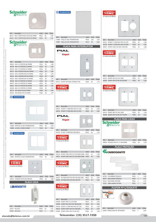 149atacado@belenus.com.br Televendas: (19) 3517.7200
Preçosválidossomenteparaoestadodesãopaulo.Ofertasválidasaté30/06/2016ouenquantoduraremosestoques,exclusivamenteparafaturamentodafilialdoestadodesãopaulo.tributaçãoicmsconformelegislaçãovigente.Produtoscomipidestacado
estarãosujeitosàacréscimodepreçodeacordocomalíquota.Imagemmeramenteilustrativa.Reservamo-nosodireitodecorrigireventuaiserrosgráficosoudedigitação,bemcomoalteraçãodepreçossemprévioaviso.
Cód . Descrição Unid. Emb. Preço
44531 C/SAIDA P/FIO 4X4 F08 401 PEÇA 10 2,08
Cód . Descrição Unid. Emb. Preço
48165 4X4 1+2 POSTOS BA PRIME PEÇA 20 1,85
48144 4X4 1+2 POSTOS CZ PRIME PEÇA 20 1,45
48145 4X4 1+3 POSTOS CZ PRIME PEÇA 20 1,45
48171 4X4 2 POSTOS RED BA PRIME PEÇA 20 1,85
48152 4X4 2 POSTOS RED CZ PRIME PEÇA 20 1,45
48164 4X4 2 POSTOS SEP BA PRIME PEÇA 20 1,85
48143 4X4 2 POSTOS SEP CZ PRIME PEÇA 20 1,45
48146 4X4 2+2 POSTOS CZ PRIME PEÇA 20 1,45
48147 4X4 2+3 POSTOS CZ PRIME PEÇA 20 1,45
48167 4X4 3+3 POSTOS BA PRIME PEÇA 20 1,85
48148 4X4 3+3 POSTOS CZ PRIME PEÇA 20 1,45
48173 4X4 SAIDA FIO BA PRIME PEÇA 20 1,85
48154 4X4 SAIDA FIO CZ PRIME PEÇA 20 1,45
Cód . Descrição Unid. Emb. Preço
44519 P/1INT+1 TOM RED 4X4 F15 236 PEÇA 10 2,28
44516 P/1INT+1 TOM RED 4X4 F15 951 PEÇA 10 1,60
Cód . Descrição Unid. Emb. Preço
72084 4POSTO LIZ 4X4 TRAMONTINA PECA 20 6,02
72088 LIZ 4X2-1 FURO 9,5MM PECA 20 3,15
Cód . Descrição Unid. Emb. Preço
72085 6POSTO LIZ 4X4 TRAMONTINA PECA 20 6,02
Cód . Descrição Unid. Emb. Preço
44512 P/4INT 4X4 F22 237 GRIS PEÇA 10 2,28
44505 P/4INT 4X4 F22 BC 952 BLANC PEÇA 10 1,60
Cód . Descrição Unid. Emb. Preço
44515 P/6INT 4X4 F33 241 GRIS PEÇA 10 2,28
44508 P/6INT 4X4 F33 BC 957 BLANC PEÇA 10 3,51
Cód . Descrição Unid. Emb. Preço
48059 P/CAIXA 4X4 2P 1+1 BR PRIME PEÇA 20 2,59
Cód . Descrição Unid. Emb. Preço
44510 P/1INT+2INT 4X4 F12 234 GRIS FAME PEÇA 10 2,28
44511 P/1INT+3INT 4X4 F13 235 GRIS FAME PEÇA 10 2,28
Cód . Descrição Unid. Emb. Preço
58796 51X108MM P/MASCA PEÇA 1 3,08
58797 90X110MM P/MASCA PEÇA 1 5,57
59153 95X47MM INTERNA PEÇA 1 2,57
57225 108X118MM EXTERN PEÇA 1 6,61
Cód . Descrição Unid. Emb. Preço
44527 P/1TOM RED+FIO 4X4 F58 282 GRIS PEÇA 10 0,94
44526 P/1TOM RED+FIO 4X4 F58 979 PEÇA 10 1,60
Cód . Descrição Unid. Emb. Preço
44509 P/2INT 4X4 F11 233 GRIS PEÇA 10 2,49
44496 P/2INT DIST 4X2 F2D 786 BLANC PEÇA 20 1,60
44520 P/2INT+1 TOM RED 4X4 F25 239 PEÇA 10 1,60
44513 P/2INT+3INT 4X4 F23 238 GRIS PEÇA 10 2,28
44506 P/2INT+3INT 4X4 F23 BC 953 PEÇA 10 1,60
Cód . Descrição Unid. Emb. Preço
44521 P/3INT+1 TOM RED 4X4 F35 242 PEÇA 10 2,28
44518 P/3INT+1 TOM RED 4X4 F35 964 PEÇA 10 1,60
44507 P/3INT+2INT DIS 4X4 F32D 956 PEÇA 10 1,60
Cód . Descrição Unid. Emb. Preço
44724 P/1INT+1TOM RED 4X4 08515 PEÇA 20 1,52
Cód . Descrição Unid. Emb. Preço
48172 4X4 1 POSTO RED+S/FIO BA PRIME PEÇA 20 1,85
48153 4X4 1 POSTO RED+S/FIO CZ PRIME PEÇA 20 1,45
Cód . Descrição Unid. Emb. Preço
72086 CEGA LIZ 4X2 TRAMONTINA PECA 120 3,05
72087 CEGA LIZ 4X4 TRAMONTINA PECA 20 6,02
Cód . Descrição Unid. Emb. Preço
53521 4x2 ZULI PEÇA 10 1,25
53526 4X4 ZULI PEÇA 5 2,59
Cód . Descrição Unid. Emb. Preço
44713 P/1INT 4X2 8501 STOQUE PIAL PEÇA 20 1,55
PLACA CEGA
PLACA PARA INTERRUPTOR
PLACA PARA CAIXA
PLACA PROTEÇÃO
Cód . Descrição Unid. Emb. Preço
52389 PORCELANA BC INTERNEED PEÇA 1 2,60
PLAFON PP C/SOQUETE
 
