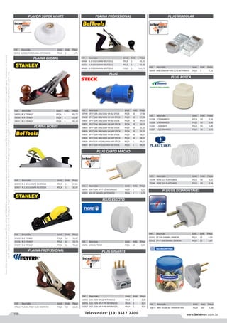 150 www.belenus.com.brTelevendas: (19) 3517.7200
Preçosválidossomenteparaoestadodesãopaulo.Ofertasválidasaté30/06/2016ouenquantoduraremosestoques,exclusivamenteparafaturamentodafilialdoestadodesãopaulo.tributaçãoicmsconformelegislaçãovigente.Produtoscomipidestacado
estarãosujeitosàacréscimodepreçodeacordocomalíquota.Imagemmeramenteilustrativa.Reservamo-nosodireitodecorrigireventuaiserrosgráficosoudedigitação,bemcomoalteraçãodepreçossemprévioaviso.
Cód . Descrição Unid. Emb. Preço
43696 100MM TIGRE PEÇA 20 2,91
Cód . Descrição Unid. Emb. Preço
51266 1/2 AMANCO PEÇA 50 0,33
51268 3/4 AMANCO PEÇA 50 0,46
51265 1 AMANCO PEÇA 50 1,08
51267 1.1/2 AMANCO PEÇA 16 3,22
Cód . Descrição Unid. Emb. Preço
72339 ROSC 1/2 PLASTUBOS PECA 50 0,25
72340 ROSC 3/4 PLASTUBOS PECA 50 0,34
PLUGUE DESMONTÁVEL
Cód . Descrição Unid. Emb. Preço
53181 2P 10A GRANEL DANEVA PEÇA 12 2,53
53182 2P+T 10A GRANEL DANEVA PEÇA 12 3,87
Cód . Descrição Unid. Emb. Preço
56953 C/SOQ PORCELANA INTERNEED PEÇA 1 2,75
Cód . Descrição Unid. Emb. Preço
56969 8X8 COMUM RJ45 C/30 INTERNEED PEÇA 1 7,22
Cód . Descrição Unid. Emb. Preço
60255 N.1 40X140MM BELTOOLS PEÇA 1 27,61
60967 N.2 50X180MM BELTOOLS PEÇA 1 30,47
PLAINA HOBBY
PLAFON SUPER WHITE
PLAINA GLOBAL
PLAINA PROFISSIONAL
PLAINA PROFISSIONAL
PLUG CHATO MACHO
PLUG ESGOTO
PLUG GIGANTE
PLUG MODULAR
PLUG ROSCA
Cód . Descrição Unid. Emb. Preço
60968 N.3 55X210MM BELTOOLS PEÇA 1 95,15
60254 N.4 60X230MM BELTOOLS PEÇA 1 92,48
60969 N.5 60X350MM BELTOOLS PEÇA 1 111,73
Cód . Descrição Unid. Emb. Preço
56954 10A 250V 2P+T CZ INTERNEED PEÇA 1 3,11
52393 10A CZ GRANEL INTERNEED PEÇA 1 1,75
Cód . Descrição Unid. Emb. Preço
56955 10A 250V 2P CZ INTERNEED PEÇA 1 2,20
56956 10A 250V 2P+T PR INTERNEED PEÇA 1 3,13
56957 20A 250V 2P+T PR INTERNEED PEÇA 1 4,32
Cód . Descrição Unid. Emb. Preço
50675 NBR 14136 BC TRAMONTINA PEÇA 100 1,66
PLUG
Cód . Descrição Unid. Emb. Preço
59799 2P+T 16A 200/250V 6H AZ STECK PEÇA 10 17,96
59800 2P+T 16A 380/440V 9H VM STECK PEÇA 10 17,96
59801 2P+T 32A 200/250V 6H AZ STECK PEÇA 10 24,15
59802 2P+T 32A 380/440V 9H VM STECK PEÇA 10 24,15
59803 3P+T 16A 200/250V 9H AZ STECK PEÇA 10 21,53
59804 3P+T 16A 380/440V 6H VM STECK PEÇA 10 21,53
59805 3P+T 32A 200/250V 9H AZ STECK PEÇA 10 28,57
59806 3P+T 32A 380/440V 6H VM STECK PEÇA 10 28,57
59808 3P+T 63A 6H 380/440V VM STECK PEÇA 2 99,25
59807 3P+T 63A 9H 220/240V AZ STECK PEÇA 2 99,25
Cód . Descrição Unid. Emb. Preço
59035 N.3 STANLEY PEÇA 1 105,77
59036 N.4 STANLEY PEÇA 1 115,87
59037 N.5 STANLEY PEÇA 1 144,34
Cód . Descrição Unid. Emb. Preço
59155 N.2 STANLEY PEÇA 12 52,07
59156 N.3 STANLEY PEÇA 6 59,74
59157 N.4 STANLEY PEÇA 6 70,64
Cód . Descrição Unid. Emb. Preço
47961 PLAINA PROF N.05 WESTERN PEÇA 10 62,96
 