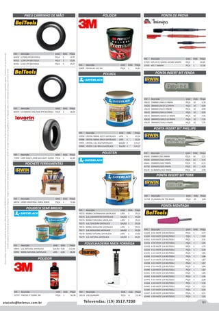 151atacado@belenus.com.br Televendas: (19) 3517.7200
Preçosválidossomenteparaoestadodesãopaulo.Ofertasválidasaté30/06/2016ouenquantoduraremosestoques,exclusivamenteparafaturamentodafilialdoestadodesãopaulo.tributaçãoicmsconformelegislaçãovigente.Produtoscomipidestacado
estarãosujeitosàacréscimodepreçodeacordocomalíquota.Imagemmeramenteilustrativa.Reservamo-nosodireitodecorrigireventuaiserrosgráficosoudedigitação,bemcomoalteraçãodepreçossemprévioaviso.
PNEU CARRINHO DE MÃO
POCHETE FERRAMENTAS
Cód . Descrição Unid. Emb. Preço
60350 3,25X8 2PR BELTOOLS PEÇA 5 12,97
60352 3,5X8 2PR BELTOOLS PEÇA 5 13,85
60351 3,5X8 4PR BELTOOLS PEÇA 5 14,27
Cód . Descrição Unid. Emb. Preço
60349 C/CAMARA AR3,25X8 2PR BELTOOLS PEÇA 5 18,20
Cód . Descrição Unid. Emb. Preço
71990 CARR MAO 3,25X8 SACILIGHT 2LONA PECA 1 22,64
Cód . Descrição Unid. Emb. Preço
48358 14090 UNIVERSAL 10BOL IRWIN PEÇA 1 72,66
POLIDECK SEMI BRILHO
Cód . Descrição Unid. Emb. Preço
59993 3,6L NATURAL SAYERLACK GALÃO 4,00 132,68
59992 900ML NATURAL SAYERLACK LATA 6,00 38,48
PONTA DE PROVA
Cód . Descrição Unid. Emb. Preço
57503 MTL 24 C/ GARRA JACARE MINIPA PEÇA 1 84,85
57505 MTL 7 MINIPA PEÇA 1 22,58
POLIDOR
POLIKOL
POLISTEN
Cód . Descrição Unid. Emb. Preço
52805 PREMIUM 1KG 3M PEÇA 1 39,83
Cód . Descrição Unid. Emb. Preço
59990 CRISTAL 900ML ACETI SAYERLACK LATA 6 33,54
59988 CRISTAL 900ML BRILH SAYERLACK LATA 6 33,54
59991 CRISTAL 3,6L ACETISAYERLACK GALÃO 4 114,17
59989 CRISTAL 3,6L BRILH SAYERLACK GALÃO 4 114,17
Cód . Descrição Unid. Emb. Preço
70272 900ML CASTANHEIRA SAYERLACK LATA 1 29,15
70273 3,6L CASTANHEIRA SAYERLACK GALÃO 1 99,30
70274 900ML CEREJEIRA SAYERLACK LATA 1 29,15
70275 3,6L CEREJEIRA SAYERLACK GALÃO 1 99,30
70276 900ML NOGUEIRA SAYERLACK LATA 1 29,15
70277 3,6L NOGUEIRA SAYERLACK GALÃO 1 99,30
70278 900ML NATURAL SAYERLACK LATA 1 23,92
70279 3,6L NATURAL SAYERLACK GALÃO 1 84,41
POLVILHADEIRA MATA FORMIGA
Cód . Descrição Unid. Emb. Preço
50519 1KG GUARANY PEÇA 6 23,38
Cód . Descrição Unid. Emb. Preço
45622 25MMX1/4X8-10 IRWIN PEÇA 10 3,78
45626 38MMX1/4X10-12 IRWIN PEÇA 10 4,99
45623 38MMX1/4X4-5 IRWIN PEÇA 10 4,99
45625 38MMX1/4X8-10 IRWN PEÇA 10 4,99
45631 38MMX5/16X10-12 IRWIN PEÇA 10 7,35
45632 38MMX5/16X12-14 IRWIN PEÇA 10 7,35
45629 38MMX5/16X6-8 IRWIN PEÇA 10 7,35
PONTA INSERT BIT FENDA
PONTA INSERT BIT PHILLIPS
Cód . Descrição Unid. Emb. Preço
45633 25MMX1/4X1 IRWIN PEÇA 10 2,51
45640 32MMX5/16X1 IRWIN PEÇA 10 4,15
45641 32MMX5/16X2 IRWIN PEÇA 10 4,15
45718 32MMX5/16X3 IRWIN PEÇA 10 4,15
45639 50.8MMX1/4X2 IRWIN PEÇA 10 3,99
PONTA INSERT BIT TORX
PONTA MONTADA
Cód . Descrição Unid. Emb. Preço
51744 25,4MMX1/4X T30 IRWIN PEÇA 10 3,80
Cód . Descrição Unid. Emb. Preço
61429 A 01 HASTE 1/4 BELTOOLS PEÇA 1 2,57
61430 A 02 HASTE 1/4 BELTOOLS PEÇA 1 1,92
61431 A 03 HASTE 1/4 BELTOOLS PEÇA 1 2,55
61432 A 04 HASTE 1/4 BELTOOLS PEÇA 1 1,95
61433 A 05 HASTE 1/4 BELTOOLS PEÇA 1 1,75
61434 A 11 HASTE 1/4 BELTOOLS PEÇA 1 2,00
61435 A 12 HASTE 1/4 BELTOOLS PEÇA 1 1,84
61436 A 13 HASTE 1/4 BELTOOLS PEÇA 1 1,88
61437 A 14 HASTE 1/4 BELTOOLS PEÇA 1 1,87
61438 A 21 HASTE 1/4 BELTOOLS PEÇA 1 1,87
61439 A 23 HASTE 1/4 BELTOOLS PEÇA 1 1,84
61440 A 24 HASTE 1/4 BELTOOLS PEÇA 1 1,87
61441 A 25 HASTE 1/4 BELTOOLS PEÇA 1 1,89
61442 A 26 HASTE 1/4 BELTOOLS PEÇA 1 1,90
61443 A 31 HASTE 1/4 BELTOOLS PEÇA 1 2,08
61444 A 34 HASTE 1/4 BELTOOLS PEÇA 1 2,36
61445 A 36 HASTE 1/4 BELTOOLS PEÇA 1 2,32
61446 A 37 HASTE 1/4 BELTOOLS PEÇA 1 2,04
61447 A 38 HASTE 1/4 BELTOOLS PEÇA 1 2,21
61448 A 39 HASTE 1/4 BELTOOLS PEÇA 1 1,92
Cód . Descrição Unid. Emb. Preço
52797 FINESSE-IT 500ML 3M PEÇA 1 50,38
POLIDOR
 