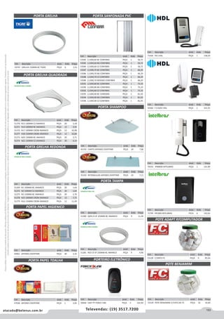 153atacado@belenus.com.br Televendas: (19) 3517.7200
Preçosválidossomenteparaoestadodesãopaulo.Ofertasválidasaté30/06/2016ouenquantoduraremosestoques,exclusivamenteparafaturamentodafilialdoestadodesãopaulo.tributaçãoicmsconformelegislaçãovigente.Produtoscomipidestacado
estarãosujeitosàacréscimodepreçodeacordocomalíquota.Imagemmeramenteilustrativa.Reservamo-nosodireitodecorrigireventuaiserrosgráficosoudedigitação,bemcomoalteraçãodepreçossemprévioaviso.
PORTA GRELHA QUADRADA
PORTA GRELHA REDONDA
PORTA PAPEL HIGIENICO
PORTA PAPEL TOALHA
Cód . Descrição Unid. Emb. Preço
44861 JAPONES OVERTIME PEÇA 40 3,35
Cód . Descrição Unid. Emb. Preço
47038 JAPONES OVERTIME PEÇA 1 3,95
Cód . Descrição Unid. Emb. Preço
51270 N13 100MM CZ AMANCO PEÇA 20 3,18
51271 N14 100MM BC AMANCO PEÇA 12 3,91
51276 N17 100MM CROM AMANCO PEÇA 12 10,98
51277 N18 150MM CROM AMANCO PEÇA 12 16,84
51273 N20 150MM BC AMANCO PEÇA 20 5,71
51274 N21 150MM CZ AMANCO PEÇA 20 4,14
Cód . Descrição Unid. Emb. Preço
51269 N1 100MM BC AMANCO PEÇA 20 1,64
51272 N2 100MM CZ AMANCO PEÇA 20 1,64
51275 N3 150MM BC AMANCO PEÇA 20 2,70
51278 N15 100MM CROM AMANCO PEÇA 12 7,75
51279 N16 150MM CROM AMANCO PEÇA 12 11,49
PORTA SANFONADA PVC
PORTEIRO ELETRÔNICO
Cód . Descrição Unid. Emb. Preço
53583 2,10X0,60 BC CONFIBRA PEÇA 1 56,72
53582 2,10X0,60 BG CONFIBRA PEÇA 1 56,72
53584 2,10X0,60 CZ CONFIBRA PEÇA 1 56,72
53587 2,10X0,70 BC CONFIBRA PEÇA 1 66,29
53586 2,10X0,70 BG CONFIBRA PEÇA 1 66,29
53588 2,10X0,70 CZ CONFIBRA PEÇA 1 66,29
53589 2,10X0,70 MOGNO CONFIBRA PEÇA 1 66,29
53591 2,10X0,80 BC CONFIBRA PEÇA 1 75,10
53590 2,10X0,80 BG CONFIBRA PEÇA 1 75,10
53592 2,10X0,80 CZ CONFIBRA PEÇA 1 75,10
53595 2,10X0,90 BC CONFIBRA PEÇA 1 81,93
53594 2,10X0,90 BG CONFIBRA PEÇA 1 81,93
53596 2,10X0,90 CZ CONFIBRA PEÇA 1 81,93
PORTA SHAMPOO
PORTA TAMPA
Cód . Descrição Unid. Emb. Preço
45192 CANTO JAPONES OVERTIME PEÇA 24 7,66
Cód . Descrição Unid. Emb. Preço
51280 QDR CX SF 250MM BC AMANCO PEÇA 4 11,20
Cód . Descrição Unid. Emb. Preço
51281 RED CX SF 250MM BC AMANCO PEÇA 4 4,90
Cód . Descrição Unid. Emb. Preço
45193 RETANGULAR JAPONES OVERTIME PEÇA 24 7,11
Cód . Descrição Unid. Emb. Preço
50646 5407 PT FORCE LINE PEÇA 5 162,90
POTE ADAPT P/COMPUTADOR
Cód . Descrição Unid. Emb. Preço
50366 F-9 AZ01 HDL PEÇA 1 331,91
Cód . Descrição Unid. Emb. Preço
70333 IPR8000 INTELBRAS PEÇA 1 141,89
Cód . Descrição Unid. Emb. Preço
71799 PR1000 INTELBRAS PECA 6 142,02
Cód . Descrição Unid. Emb. Preço
53128 C/30PCS FC PEÇA 9 85,64
Cód . Descrição Unid. Emb. Preço
71436 F8-S HDL PEÇA 1 158,59
POTE BENJAMIM
Cód . Descrição Unid. Emb. Preço
53129 POTE BENJAMIM C/15PCS BC FC PEÇA 16 42,85
Cód . Descrição Unid. Emb. Preço
43747 GRELHA 150MM BC TIGRE PEÇA 6 2,51
PORTA GRELHA
 