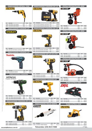 11atacado@belenus.com.br Televendas: (19) 3517.7200
Preçosválidossomenteparaoestadodesãopaulo.Ofertasválidasaté30/06/2016ouenquantoduraremosestoques,exclusivamenteparafaturamentodafilialdoestadodesãopaulo.tributaçãoicmsconformelegislaçãovigente.Produtoscomipidestacado
estarãosujeitosàacréscimodepreçodeacordocomalíquota.Imagemmeramenteilustrativa.Reservamo-nosodireitodecorrigireventuaiserrosgráficosoudedigitação,bemcomoalteraçãodepreçossemprévioaviso.
PARAFUSADEIRA DRYWALL 720W
Cód . Descrição Unid. Emb. Preço
58596 VVR DW253 110V DEWALT PEÇA 1 543,91
58597 VVR DW253 220V DEWALT PEÇA 1 543,91
Cód . Descrição Unid. Emb. Preço
72492 BAT ION LITIO STDC012 12VSTANLEY PECA 1 397,05
Cód . Descrição Unid. Emb. Preço
56495 14V 2 BATER LIION 220V HITACHI PEÇA 1 608,75
56497 18V 2 BATER LIION 220V HITACHI PEÇA 1 716,41
PARAFUSADEIRA FURADEIRA
Cód . Descrição Unid. Emb. Preço
58656 DCD985 110V DEWALT PEÇA 1 1.443,74
58657 DCD985 220V DEWALT PEÇA 1 1.443,74
PARAFUSADEIRA FURADEIRA 20V 1/2
Cód . Descrição Unid. Emb. Preço
71615 HP330DWE BIV MAKITA PEÇA 1 529,73
PARAFUSADEIRA FURADEIRA 12V
PARAFUSADEIRA FURADEIRA 12V
Cód . Descrição Unid. Emb. Preço
58623 DCF815S2 110V DEWALT PEÇA 1 571,72
58624 DCF815S2 220V DEWALT PEÇA 1 571,72
Cód . Descrição Unid. Emb. Preço
71487 LITIO DCD700 BOLSA 110V BLACK PEÇA 1 434,85
71486 LITIO DCD700 BOLSA 220V BLACK PEÇA 1 434,85
PARAFUSADEIRA IMP 1/4 12V LITIO
PARAFUSADEIRA FURADEIRA 3/8
Cód . Descrição Unid. Emb. Preço
58625 20V LITIO DCD780 110V DEWALT PEÇA 1 908,87
58626 20V LITIO DCD780 220V DEWALT PEÇA 1 908,87
PARAFUSADEIRA FURADEIRA 20V 1/2
PLAINA ELÉTRICA 550W
PISTOLA PINTURA/PULVER. 200W
Cód . Descrição Unid. Emb. Preço
59736 127V BLACK PEÇA 1 244,92
59735 220V BLACK PEÇA 1 244,92
Cód . Descrição Unid. Emb. Preço
59738 127V BLACK PEÇA 1 355,93
59737 220V BLACK PEÇA 1 355,93
Cód . Descrição Unid. Emb. Preço
54552 1555 127V SKIL PEÇA 3 341,78
54551 1555 220V SKIL PEÇA 3 341,78
PISTOLA PINTURA/PULVER. 400W
Cód . Descrição Unid. Emb. Preço
59740 2VEL 127V BLACK PEÇA 1 423,64
59739 2VEL 220V BLACK PEÇA 1 423,64
PISTOLA PINTURA/PULVER. 200W
Cód . Descrição Unid. Emb. Preço
71489 20V DCD776 MALETA 110V BLACK PEÇA 1 696,68
71488 20V DCD776 MALETA 220V BLACK PEÇA 1 696,68
PARAFUSADEIRA FURADEIRA 20V 1/2
Cód . Descrição Unid. Emb. Preço
59942 CAP.PARAF 6-8MM IPIRANGA PEÇA 1 422,12
PARAFUSADEIRA PNEUM 900RPM PLAINA ELÉTRICA 550W
Cód . Descrição Unid. Emb. Preço
58598 D26676 1MM 110V DEWALT PEÇA 1 492,25
58599 D26676 1MM 220V DEWALT PEÇA 1 492,25
 