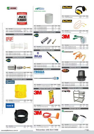 155atacado@belenus.com.br Televendas: (19) 3517.7200
Preçosválidossomenteparaoestadodesãopaulo.Ofertasválidasaté30/06/2016ouenquantoduraremosestoques,exclusivamenteparafaturamentodafilialdoestadodesãopaulo.tributaçãoicmsconformelegislaçãovigente.Produtoscomipidestacado
estarãosujeitosàacréscimodepreçodeacordocomalíquota.Imagemmeramenteilustrativa.Reservamo-nosodireitodecorrigireventuaiserrosgráficosoudedigitação,bemcomoalteraçãodepreçossemprévioaviso.
Cód . Descrição Unid. Emb. Preço
44862 JAPONES 3 N.1 OVERTIME PEÇA 24 4,65
44863 JAPONES 4 N.2 OVERTIME PEÇA 24 5,63
Cód . Descrição Unid. Emb. Preço
72172 EM ACO FORTFIX CAPTE PECA 10 28,50
PROLONGADOR ABS
PROLONGADOR CAIXA
PROLONGADOR REGISTRO
PROLONGADOR ROLO
PROPULSOR
PROTETOR CALHA
PROTETOR DE CAMERA
PROLONGADOR
Cód . Descrição Unid. Emb. Preço
70476 1/1 3,6L CZ CLARO MAXIRUBBER GALÃO 4 63,73
70475 1/4 900ML CZ CLARO MAXIRUBBER LATA 12 16,76
Cód . Descrição Unid. Emb. Preço
49864 PINTURA 2M 1600 ATLAS PEÇA 1 12,77
49865 PINTURA 3M 1700 ATLAS PEÇA 1 20,65
Cód . Descrição Unid. Emb. Preço
54663 PNEUM G2 C/TAMPA S/MANGOTE PEÇA 1 1.429,39
Cód . Descrição Unid. Emb. Preço
52774 20MM 1/2 C/ADAPT 3/4 HERC PEÇA 1 2,03
52128 40MM 1/2 C/ADAPT 3/4 HERC PEÇA 12 2,57
Cód . Descrição Unid. Emb. Preço
61412 PLUG BELTOOLS PEÇA 1 1,32
Cód . Descrição Unid. Emb. Preço
71475 OCTOGONAL DE PVC ADTEX PEÇA 1 2,61
Cód . Descrição Unid. Emb. Preço
70023 DOCOL CASTPOLIAC 10MM BLUKIT PEÇA 12 4,32
Cód . Descrição Unid. Emb. Preço
45398 CROM.P/REG.DECA 10,00MM BLUKIT PEÇA 1 5,41
45399 CROM.P/REG.DECA 20,00MM BLUKIT PEÇA 1 8,29
70022 CROM.P/REG.DECA 40,00MM BLUKIT PEÇA 12 12,91
Cód . Descrição Unid. Emb. Preço
47162 POMP C/CORDAO VD CX 3M PEÇA 100 1,41
47163 POMP C/CORDAO VD SQ 3M PEÇA 100 0,97
Cód . Descrição Unid. Emb. Preço
58803 CG 38M C/COR CARBOGRAFITE PAR 1 1,00
58804 CG 38M S/COR CARBOGRAFITE PAR 1 0,91
Cód . Descrição Unid. Emb. Preço
51284 SF 150X200MM AMANCO PEÇA 10 6,72
51285 SF 250X200MM AMANCO PEÇA 1 14,98
51282 SF 300X420MM AMANCO PEÇA 1 61,70
Cód . Descrição Unid. Emb. Preço
51900 OCTAG 4X4 TIGRE PEÇA 12 2,90
Cód . Descrição Unid. Emb. Preço
45858 AUTO ADES TR PQ 5302 3M CARTEL 24 9,66
Cód . Descrição Unid. Emb. Preço
44217 1110 C/CORDAO LARANJA 3M PEÇA 500 1,32
Cód . Descrição Unid. Emb. Preço
61411 CONCHA BELTOOLS PEÇA 1 27,26
PROTETOR ANTI-IMPACTO
PROTETOR AUDITIVO
PROTETOR FACIAL
Cód . Descrição Unid. Emb. Preço
58805 INCOLOR 8 S/CAT CARBOGRAFITE PEÇA 1 24,22
58806 VERDE 8 S/CAT CARBOGRAFITE PEÇA 1 25,32
 