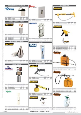 156 www.belenus.com.brTelevendas: (19) 3517.7200
Preçosválidossomenteparaoestadodesãopaulo.Ofertasválidasaté30/06/2016ouenquantoduraremosestoques,exclusivamenteparafaturamentodafilialdoestadodesãopaulo.tributaçãoicmsconformelegislaçãovigente.Produtoscomipidestacado
estarãosujeitosàacréscimodepreçodeacordocomalíquota.Imagemmeramenteilustrativa.Reservamo-nosodireitodecorrigireventuaiserrosgráficosoudedigitação,bemcomoalteraçãodepreçossemprévioaviso.
Cód . Descrição Unid. Emb. Preço
46781 150MM INC PLASTCOR PEÇA 10 12,09
46782 200MM INC PLASTCOR PEÇA 10 13,12
Cód . Descrição Unid. Emb. Preço
48067 MINUTERIA 10A 250V BA PRIME PEÇA 20 2,53
48178 MINUTERIA 10A 250V PR PRIME PEÇA 20 2,32
Cód . Descrição Unid. Emb. Preço
48893 MINUTERIA C/PL CZ RADIAL PEÇA 20 1,47
Cód . Descrição Unid. Emb. Preço
53536 PARA CAMPAINHA 2A 250V ZULI PEÇA 5 2,42
Cód . Descrição Unid. Emb. Preço
72537 CINZA CARTUCHO 387G/280ML PECA 12 15,09
PROTETOR FACIAL S/CATRACA
PRUMO AÇO PARA PAREDE
Cód . Descrição Unid. Emb. Preço
70191 300GR BELTOOLS PEÇA 6 20,91
Cód . Descrição Unid. Emb. Preço
61603 ALUMINIO BELTOOLS PEÇA 1 26,17
Cód . Descrição Unid. Emb. Preço
61694 MULTISPRAY ADAPT PET BELTOOLS PEÇA 1 18,43
Cód . Descrição Unid. Emb. Preço
50513 ALTA COMPRESSAO 5L GUARANY PEÇA 1 59,82
Cód . Descrição Unid. Emb. Preço
61693 COMPRESSAO 370ML BELTOOLS PEÇA 1 4,59
Cód . Descrição Unid. Emb. Preço
61689 MULTISPRAY MANUAL 450ML BELTOOLS PEÇA 1 3,02
61690 MULTISPRAY MANUAL 500ML BELTOOLS PEÇA 1 3,40
61691 MULTISPRAY MANUAL 1L BELTOOLS PEÇA 1 4,66
Cód . Descrição Unid. Emb. Preço
57045 COMPRESSAO PREVIA PCP 4L GUARANY PEÇA 1 86,64
57046 COMPRESSAO PREVIA PCP 6L GUARANY PEÇA 1 89,38
PRUMO DE AÇO CENTRO
PRUMO PAREDE PULVERIZADOR
PU FIX
PULVERIZADOR
Cód . Descrição Unid. Emb. Preço
70187 400GR BELTOOLS PEÇA 6 14,58
70188 500GR BELTOOLS PEÇA 6 15,87
70189 700GR BELTOOLS PEÇA 6 19,64
70190 900GR BELTOOLS PEÇA 6 22,63
Cód . Descrição Unid. Emb. Preço
49746 N.2 400GR RAMADA PEÇA 1 14,32
49747 N.3 500GR RAMADA PEÇA 1 14,87
49781 N.5 1000GR RAMADA PEÇA 1 24,75
Cód . Descrição Unid. Emb. Preço
61692 COMPRESSAO PREVIA 1,5L BELTOOLS PEÇA 1 11,20
Cód . Descrição Unid. Emb. Preço
50512 COMPRESSAO PREVIA 1,25L GUARANY PEÇA 6 36,45
 