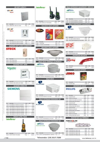 158 www.belenus.com.brTelevendas: (19) 3517.7200
Preçosválidossomenteparaoestadodesãopaulo.Ofertasválidasaté30/06/2016ouenquantoduraremosestoques,exclusivamenteparafaturamentodafilialdoestadodesãopaulo.tributaçãoicmsconformelegislaçãovigente.Produtoscomipidestacado
estarãosujeitosàacréscimodepreçodeacordocomalíquota.Imagemmeramenteilustrativa.Reservamo-nosodireitodecorrigireventuaiserrosgráficosoudedigitação,bemcomoalteraçãodepreçossemprévioaviso.
Cód . Descrição Unid. Emb. Preço
49929 4X25GR JIMO CAIXA 12 4,33
Cód . Descrição Unid. Emb. Preço
70330 WATER PROOF INTELBRAS PEÇA 1 602,05
Cód . Descrição Unid. Emb. Preço
44865 I OVERTIME PEÇA 45 3,26
44866 II 4.1/2X1.1/2 OVERTIME PEÇA 24 7,12
QD DIST S/BAR II
QUADRO DIST S/BAR SOBREPOR
QUADRO DIST. MINI
QUADRO EMBUTIR
RÁDIO C/FRS TWIN
RALINHO INOX JAPONÊS
Cód . Descrição Unid. Emb. Preço
59782 SSCT2 2DIN STECK PEÇA 1 3,90
59783 SSCT4 4DIN STECK PEÇA 1 5,28
Cód . Descrição Unid. Emb. Preço
51970 28DIN/20UL 100A BC CEMA PEÇA 1 151,36
Cód . Descrição Unid. Emb. Preço
71797 C/FRS TWIN 9,6 PT INTELBRAS PECA 5 473,01
Cód . Descrição Unid. Emb. Preço
51975 SOB 34DIN/24UL100A BC CEMAR PEÇA 1 243,16
51976 SOB 44DIN/32UL100A BC CEMAR PEÇA 1 285,26
Cód . Descrição Unid. Emb. Preço
48123 PRAGMA EMB 24DIN S/AC PRIME PEÇA 1 41,44
Cód . Descrição Unid. Emb. Preço
71874 4M SIMBOX XF PORTA BC SIEMENS PECA 1 25,62
71875 8M SIMBOX XF PORTA BC SIEMENS PECA 1 41,36
71876 12M SIMBOX XF PORTA BC SIEMENS PECA 1 45,58
71877 18M SIMBOX XF PORTA BC SIEMENS PECA 1 67,82
71878 24M SIMBOX XF PORTA BC SIEMENS PECA 1 80,29
71879 36M SIMBOX XF PORTA BC SIEMENS PECA 1 152,67
71880 54M SIMBOX XF PORTA BC SIEMENS PECA 1 255,39
Cód . Descrição Unid. Emb. Preço
44864 O 3.1/2X1.1/2 OVERTIME PEÇA 36 3,82
Cód . Descrição Unid. Emb. Preço
51287 N77 GRELHA 100X40MM BC AMANCO PEÇA 12 3,13
Cód . Descrição Unid. Emb. Preço
72341 QDR 100X52X40MM BC PLASTUBOS PECA 20 3,09
Cód . Descrição Unid. Emb. Preço
72342 SF N2 RED 100X38X40MM BC PLASTUBOS PECA 10 2,30
Cód . Descrição Unid. Emb. Preço
51288 N20 100X52X40MM BC AMANCO PEÇA 20 5,07
51286 N21 100X52X40MM BC AMANCO PEÇA 20 4,46
Cód . Descrição Unid. Emb. Preço
48304 CORTAG PEÇA 1 26,05
RALINHO INOX JAPONÊS
REATOR BIV BASIC
REATOR BIV ELETRÔNICO
RALO SECO TERRAÇO CILÍNDRICO
RALO SECO
RALO SIFONADO QUADRADO GRELHA
RASPADOR REJUNTE
RATICIDA ESTOJO
Cód . Descrição Unid. Emb. Preço
70139 1X16W PHILIPS PEÇA 20 21,96
59994 1X16W TLD PHILIPS PEÇA 20 18,78
53232 1X20W TLT/1X18W TLD PHILIPS PEÇA 20 18,80
70140 1X20W/18W/15W PHILIPS PEÇA 20 21,96
70141 1X32W PHILIPS PEÇA 20 21,96
59995 1X32W TLD PHILIPS PEÇA 20 18,78
70142 1X40W/36W/30W PHILIPS PEÇA 20 21,96
70143 2X16W PHILIPS PEÇA 20 21,45
59996 2X16W TLD PHILIPS PEÇA 20 18,71
70144 2X20W/18W/15W PHILIPS PEÇA 20 21,45
70145 2X32W PHILIPS PEÇA 20 20,74
57019 2X32W TLD PHILIPS PEÇA 1 17,39
70146 2X40W/36W/30W PHILIPS PEÇA 20 20,74
Cód . Descrição Unid. Emb. Preço
50640 1X18/20W BFP FORCE LINE PEÇA 10 18,18
50641 1X36/40W BFP FORCE LINE PEÇA 10 18,18
50642 2X18/20W BFP FORCE LINE PEÇA 10 21,82
50643 2X36/40W AFP FORCE LINE PEÇA 10 21,55
Cód . Descrição Unid. Emb. Preço
51289 GRELHA 100X38X40MM BC AMANCO PEÇA 10 3,23
RALO SIFONADO REDONDO N2
RALO SIFONADO REDONDO N2
RALO SINFONADO QUADRADO
Cód . Descrição Unid. Emb. Preço
52148 100X53X40MM HERC PEÇA 12 5,71
Cód . Descrição Unid. Emb. Preço
72343 N12 QDR 100X45 DN40 BC PECA 20 4,29
72344 QDR 100X52X40MM BC PLASTUBOS PECA 20 3,41
 