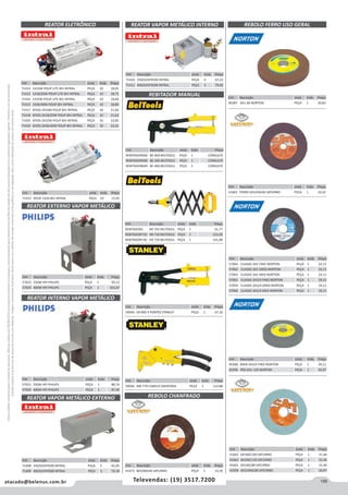 159atacado@belenus.com.br Televendas: (19) 3517.7200
Preçosválidossomenteparaoestadodesãopaulo.Ofertasválidasaté30/06/2016ouenquantoduraremosestoques,exclusivamenteparafaturamentodafilialdoestadodesãopaulo.tributaçãoicmsconformelegislaçãovigente.Produtoscomipidestacado
estarãosujeitosàacréscimodepreçodeacordocomalíquota.Imagemmeramenteilustrativa.Reservamo-nosodireitodecorrigireventuaiserrosgráficosoudedigitação,bemcomoalteraçãodepreçossemprévioaviso.
Cód . Descrição Unid. Emb. Preço
57064 CLASSIC 6X1 FINO NORTON PEÇA 1 22,11
57062 CLASSIC 6X1 GROS NORTON PEÇA 1 22,11
57063 CLASSIC 6X1 MED NORTON PEÇA 1 22,11
57061 CLASSIC 6X3/4 FINO NORTON PEÇA 1 19,11
57059 CLASSIC 6X3/4 GROS NORTON PEÇA 1 19,11
57060 CLASSIC 6X3/4 MED NORTON PEÇA 1 19,11
Cód . Descrição Unid. Emb. Preço
REBITADOR1 HR 702 BELTOOLS PEÇA 1 21,77
REBITADOR710 HR 710 BELTOOLS PEÇA 1 123,39
REBITADOR730 HR 730 BELTOOLS PEÇA 1 141,98
Cód . Descrição Unid. Emb. Preço
71412 POUP 1X20 BIV INTRAL PEÇA 10 15,92
REATOR INTERNO VAPOR METÁLICO
REBOLO CHANFRADOREATOR VAPOR METÁLICO EXTERNO
REATOR EXTERNO VAPOR METÁLICO
Cód . Descrição Unid. Emb. Preço
57021 250W HPI PHILIPS PEÇA 1 88,74
57020 400W HPI PHILIPS PEÇA 1 97,49
Cód . Descrição Unid. Emb. Preço
71408 250/62VP4500 INTRAL PEÇA 5 65,95
71409 400/62VP4500 INTRAL PEÇA 5 74,18
Cód . Descrição Unid. Emb. Preço
57022 250W HPI PHILIPS PEÇA 1 95,12
57023 400W HPI PHILIPS PEÇA 1 101,67
Cód . Descrição Unid. Emb. Preço
41662 6X1XGC100 SATURNO PEÇA 1 31,46
41663 6X1XGC120 SATURNO PEÇA 1 31,46
41661 6X1XGC80 SATURNO PEÇA 1 31,46
41658 6X3/4XGC80 SATURNO PEÇA 1 26,97
Cód . Descrição Unid. Emb. Preço
59044 69-800 4 PONTAS STANLEY PEÇA 1 47,16
Cód . Descrição Unid. Emb. Preço
59046 MR-770 CABECA GIRATORIA PEÇA 1 114,88
Cód . Descrição Unid. Emb. Preço
41673 8X3/8XA46 SATURNO PEÇA 1 14,59
Cód . Descrição Unid. Emb. Preço
40288 MAXI 6X3/4 FINO NORTON PEÇA 1 29,11
40296 PRO 6X1-120 NORTON PEÇA 1 42,67
REBOLO FERRO USO GERAL
Cód . Descrição Unid. Emb. Preço
40287 6X1-60 NORTON PEÇA 1 30,83
Cód . Descrição Unid. Emb. Preço
41665 FERRO 6X3/4XA36 SATURNO PEÇA 1 10,32
REBITADOR MANUAL
Cód . Descrição Unid. Emb. Preço
REBITADOR400 BE-400 BELTOOLS PEÇA 1 CONSULTE
REBITADOR500 BE-500 BELTOOLS PEÇA 1 CONSULTE
REBITADOR600 BE-600 BELTOOLS PEÇA 1 CONSULTE
REATOR VAPOR METÁLICO INTERNO
Cód . Descrição Unid. Emb. Preço
71410 250/62VP4500 INTRAL PEÇA 4 67,23
71411 400/62VP4500 INTRAL PEÇA 4 79,82
REATOR ELETRÔNICO
Cód . Descrição Unid. Emb. Preço
71414 1X16W POUP LITE BIV INTRAL PEÇA 10 18,65
71415 1X18/20W POUP LITE BIV INTRAL PEÇA 10 18,71
71416 1X32W POUP LITE BIV INTRAL PEÇA 10 18,66
71413 1X36/40W POUP BIV INTRAL PEÇA 10 18,80
71417 6FIOS-2X16W POUP BIV INTRAL PEÇA 10 21,60
71418 6FIOS-2X18/20W POUP BIV INTRAL PEÇA 10 21,62
71420 6FIOS-2X32W POUP BIV INTRAL PEÇA 10 22,85
71419 6FIOS-2X36/40W POUP BIV INTRAL PEÇA 10 22,41
 