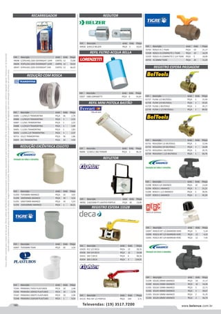 160 www.belenus.com.brTelevendas: (19) 3517.7200
Preçosválidossomenteparaoestadodesãopaulo.Ofertasválidasaté30/06/2016ouenquantoduraremosestoques,exclusivamenteparafaturamentodafilialdoestadodesãopaulo.tributaçãoicmsconformelegislaçãovigente.Produtoscomipidestacado
estarãosujeitosàacréscimodepreçodeacordocomalíquota.Imagemmeramenteilustrativa.Reservamo-nosodireitodecorrigireventuaiserrosgráficosoudedigitação,bemcomoalteraçãodepreçossemprévioaviso.
Cód . Descrição Unid. Emb. Preço
40928 3/4X1/2 BELZER PEÇA 5 54,03
Cód . Descrição Unid. Emb. Preço
46006 5/16X12 1KG FERRARI PEÇA 1 46,14
Cód . Descrição Unid. Emb. Preço
48392 110/150W PT LIGHTEX PORTUS PEÇA 20 13,95
Cód . Descrição Unid. Emb. Preço
53027 1686 LORENZETTI PEÇA 6 16,64
REDUÇÃO EXCÊNTRICA ESGOTO
REDUÇÃO COM ROSCA
REDUTOR
REGISTRO ESFERA PASSAGEM
REFIL MINI PISTOLA BASTÃO
REFLETOR
REGISTRO ESFERA 1552B
REFIL FILTRO ACQUA BELLA
Cód . Descrição Unid. Emb. Preço
61727 PLENA 1/2 BELTOOLS PEÇA 1 15,49
61728 PLENA 3/4 BELTOOLS PEÇA 1 25,65
61729 PLENA 1 BELTOOLS PEÇA 1 39,17
61730 PLENA 1.1/2 BELTOOLS PEÇA 1 89,92
Cód . Descrição Unid. Emb. Preço
61731 REDUZIDA 1/2 BELTOOLS PEÇA 1 12,49
61732 REDUZIDA 3/4 BELTOOLS PEÇA 1 16,09
61733 REDUZIDA 1 BELTOOLS PEÇA 1 29,75
61734 REDUZIDA 1.1/2 BELTOOLS PEÇA 1 65,76
Cód . Descrição Unid. Emb. Preço
51298 ROSCA 3/4 AMANCO PEÇA 10 13,04
51294 ROSCA 1 AMANCO PEÇA 5 21,21
51296 ROSCA 1.1/2 AMANCO PEÇA 2 30,05
51297 ROSCA 2 AMANCO PEÇA 2 45,50
Cód . Descrição Unid. Emb. Preço
51293 75X50MM AMANCO PEÇA 10 3,91
51290 100X50MM AMANCO PEÇA 10 4,52
51291 100X75MM AMANCO PEÇA 10 5,23
51292 150X100MM AMANCO PEÇA 1 16,21
Cód . Descrição Unid. Emb. Preço
72345 PRIMARIA 75X50 PLASTUBOS PECA 10 2,48
72346 PRIMARIA 100X50 PLASTUBOS PECA 10 2,70
72347 PRIMARIA 100X75 PLASTUBOS PECA 10 2,96
72348 PRIMARIA 150X100 PLASTUBO PECA 1 9,54
Cód . Descrição Unid. Emb. Preço
43697 75X50MM TIGRE PEÇA 20 3,54
Cód . Descrição Unid. Emb. Preço
50685 1.1/4X1/2 TRAMONTINA PEÇA 36 2,74
50686 1.1/4X3/4 TRAMONTINA PEÇA 1 2,53
50687 1.1/4X1 TRAMONTINA PEÇA 1 2,23
50688 1.1/2X3/4 TRAMONTINA PEÇA 1 3,40
50691 1.1/2X1 TRAMONTINA PEÇA 1 2,83
50692 1.1/2X1.1/4 TRAMONTINA PEÇA 1 2,37
50715 1X1/2 TRAMONTINA PEÇA 36 1,86
50695 2X1 TRAMONTINA PEÇA 24 4,90
Cód . Descrição Unid. Emb. Preço
43429 012 1/2 DECA PEÇA 12 28,35
43430 034 3/4 DECA PEÇA 12 33,68
43431 100 1 DECA PEÇA 6 48,26
43434 200 2 DECA PEÇA 3 134,01
Cód . Descrição Unid. Emb. Preço
43763 ROSCA VS 1 TIGRE PEÇA 10 21,17
51928 ROSCA VS COMPACTO 1 TIGRE PEÇA 10 16,59
51929 ROSCA VS COMPACTO 1.1/4 TIGRE PEÇA 5 18,99
43755 VS 20MM TIGRE PEÇA 20 11,25
Cód . Descrição Unid. Emb. Preço
45132 REG ESF 1/2 PORTUS PEÇA 240 3,71
RECARREGADOR
Cód . Descrição Unid. Emb. Preço
49048 C/2PILHAS 220V OVERNIGHT 12HR CARTEL 12 72,80
49049 P/2PILHAS 220V OVERNIGHT 12HR CARTEL 12 59,93
49047 P/4PILHAS 220V OVERNIGHT 2HR CARTEL 12 66,03
Cód . Descrição Unid. Emb. Preço
51299 SOLDA 20MM AMANCO PEÇA 10 11,17
51300 SOLDA 25MM AMANCO PEÇA 10 14,30
51301 SOLDA 32MM AMANCO PEÇA 5 22,71
51302 SOLDA 40MM AMANCO PEÇA 5 30,67
51303 SOLDA 50MM AMANCO PEÇA 2 31,35
51304 SOLDA 60MM AMANCO PEÇA 2 56,74
Cód . Descrição Unid. Emb. Preço
52097 ROSCA EXT 1/2 MARROM HERC PEÇA 1 5,34
52090 ROSCA INT 1/2 MARROM HERC PEÇA 12 4,10
52091 ROSCA INT 3/4 MARROM HERC PEÇA 12 7,45
 