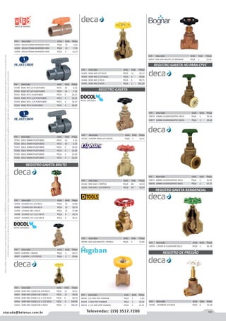 161atacado@belenus.com.br Televendas: (19) 3517.7200
Preçosválidossomenteparaoestadodesãopaulo.Ofertasválidasaté30/06/2016ouenquantoduraremosestoques,exclusivamenteparafaturamentodafilialdoestadodesãopaulo.tributaçãoicmsconformelegislaçãovigente.Produtoscomipidestacado
estarãosujeitosàacréscimodepreçodeacordocomalíquota.Imagemmeramenteilustrativa.Reservamo-nosodireitodecorrigireventuaiserrosgráficosoudedigitação,bemcomoalteraçãodepreçossemprévioaviso.
Cód . Descrição Unid. Emb. Preço
72349 ROSC INT 1/2 PLASTUBOS PECA 10 6,32
72350 ROSC INT 3/4 PLASTUBOS PECA 10 7,10
72351 ROSC INT 1 PLASTUBOS PECA 5 10,11
72352 ROSC INT 1.1/4 PLASTUBOS PECA 5 14,25
72353 ROSC INT 1.1/2 PLASTUBOS PECA 2 16,47
72354 ROSC INT 2 PLASTUBOS PECA 2 26,07
Cód . Descrição Unid. Emb. Preço
72355 SOLD 20MM PLASTUBOS PECA 10 4,22
72356 SOLD 25MM PLASTUBOS PECA 10 5,35
72357 SOLD 32MM PLASTUBOS PECA 5 10,23
72358 SOLD 40MM PLASTUBOS PECA 5 14,20
72359 SOLD 50MM PLASTUBOS PECA 2 15,92
72360 SOLD 60MM PLASTUBOS PECA 2 32,23
Cód . Descrição Unid. Emb. Preço
59976 2 DN50-B 1510HD200 DECA PEÇA 1 83,78
Cód . Descrição Unid. Emb. Preço
59974 15MM 1510HD102CPVC DECA PEÇA 1 33,54
59977 22MM 1510HD202CPVC DECA PEÇA 1 29,18
Cód . Descrição Unid. Emb. Preço
52092 SOLDA 20MM MARROM HERC PEÇA 12 5,61
52093 SOLDA 25MM MARROM HERC PEÇA 12 7,76
52099 SOLDA 50MM MARROM HERC PEÇA 2 16,42
REGISTRO GAVETA BRUTO
Cód . Descrição Unid. Emb. Preço
50876 EUROPA 1 DOCOL PEÇA 3 24,57
50877 EUROPA 1.1/2 DOCOL PEÇA 1 39,66
Cód . Descrição Unid. Emb. Preço
43444 1510HD 012 1/2 DECA PEÇA 12 15,90
43445 1510HD 034 3/4 DECA PEÇA 12 18,74
43446 1510HD 100 1 DECA PEÇA 12 27,08
43448 1510HD 112 1-1/2 DECA PEÇA 6 43,73
43447 1510HD 114 1-1/4 DECA PEÇA 6 36,11
Cód . Descrição Unid. Emb. Preço
49240 1/2 HIGI-POP HIGIBAN PEÇA 1 5,43
49242 1 HIGI-POP HIGIBAN PEÇA 1 10,20
49243 1.1/4 HIGI-POP HIGIBAN PEÇA 1 15,41
Cód . Descrição Unid. Emb. Preço
43436 SEMI IND 1502B 034 3/4 DECA PEÇA 12 32,21
43437 SEMI IND 1502B 100 1 DECA PEÇA 12 39,58
43438 SEMI IND 1502B 112 1.1/2 DECA PEÇA 6 58,24
43441 SEMI IND 1502B 212 2.1/2 DECA PEÇA 3 228,80
43443 SEMI IND 1502B 400 4 DECA PEÇA 1 584,29
Cód . Descrição Unid. Emb. Preço
43435 SEMI IND 1/2 DECA PEÇA 12 25,17
43439 SEMI IND 1-1/4 DECA PEÇA 6 50,86
43440 SEMI IND 2 DECA PEÇA 6 89,71
43442 SEMI IND 3 DECA PEÇA 1 351,20
Cód . Descrição Unid. Emb. Preço
44954 REG GAV BRUTO 3/4 BOGNAR PEÇA 1 23,92
Cód . Descrição Unid. Emb. Preço
45142 REG GAV 1 PORTUS PEÇA 80 10,53
45143 REG GAV 1.1/4 PORTUS PEÇA 60 16,63
Cód . Descrição Unid. Emb. Preço
48789 REG GAV BRUTO 1 DTOOLS PEÇA 5 22,85
Cód . Descrição Unid. Emb. Preço
56760 EUROPA DN20 3/4 DOCOL PEÇA 1 16,41
REGISTRO GAVETA
REGISTRO GAVETA HD PARA CPVC
Cód . Descrição Unid. Emb. Preço
59975 20MM 1510HD102PVC DECA PEÇA 1 31,91
59978 25MM 1510HD202PVC DECA PEÇA 1 27,72
Cód . Descrição Unid. Emb. Preço
43450 1416B034 3/4 DECA PEÇA 6 52,18
REGISTRO GAVETA RESIDENCIAL
REGISTRO DE PRESSÃO
 