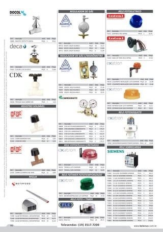 162 www.belenus.com.brTelevendas: (19) 3517.7200
Preçosválidossomenteparaoestadodesãopaulo.Ofertasválidasaté30/06/2016ouenquantoduraremosestoques,exclusivamenteparafaturamentodafilialdoestadodesãopaulo.tributaçãoicmsconformelegislaçãovigente.Produtoscomipidestacado
estarãosujeitosàacréscimodepreçodeacordocomalíquota.Imagemmeramenteilustrativa.Reservamo-nosodireitodecorrigireventuaiserrosgráficosoudedigitação,bemcomoalteraçãodepreçossemprévioaviso.
Cód . Descrição Unid. Emb. Preço
70582 MICROPROCESSADOC/TIMER EXATRON PEÇA 12 19,89
Cód . Descrição Unid. Emb. Preço
70569 RETARDO SLIM 127V EXATRON PEÇA 24 15,11
70570 RETARDO SLIM 220V EXATRON PEÇA 24 15,11
Cód . Descrição Unid. Emb. Preço
52105 25MM C/CANOPLA BC HERC PEÇA 12 6,84
Cód . Descrição Unid. Emb. Preço
50891 BASETEC PERTUTTI DOCOL PEÇA 1 39,61
Cód . Descrição Unid. Emb. Preço
46436 PRESSAO SOLD 20MM CDK PEÇA 1 2,26
Cód . Descrição Unid. Emb. Preço
43421 C/ACAB C-50 3/4 DECA PEÇA 6 73,84
REGULADOR DE GÁS
REGULADOR DE GÁS C/MANÔMETRO
Cód . Descrição Unid. Emb. Preço
48713 504/01 1KG/H ALIANCA PEÇA 10 15,11
49603 505/01 1KG/H ALIANCA PEÇA 10 11,83
48712 506/01 2KG/H ALIANCA PEÇA 6 21,84
Cód . Descrição Unid. Emb. Preço
70096 504/01 1KG/H ALIANCA PEÇA 10 27,26
70097 505/01 1KG/HALIANCA PEÇA 10 23,98
70098 506/01 2KG/HALIANCA PEÇA 10 32,91
Cód . Descrição Unid. Emb. Preço
58808 S700 ACETILENOCARBOGRAFITE PEÇA 1 179,27
58809 S700 ARGONIO CARBOGRAFITE PEÇA 1 179,27
58810 S700 CO2 CARBOGRAFITE PEÇA 1 179,27
58812 S700 GLP13KG CARBOGRAFITE PEÇA 1 152,27
58813 S700 GLP45KG CARBOGRAFITE PEÇA 1 162,78
58807 S700 OXIGENIO CARBOGRAFITE PEÇA 1 179,27
58811 S800 NITROGEN CARBOGRAFITE PEÇA 1 179,27
Cód . Descrição Unid. Emb. Preço
71842 0,4-0,63A 3US50000G SIEMENS PECA 1 60,12
71843 0,63-1A 3US50000J SIEMENS PECA 1 60,12
71844 1-1,6A 3US50001A SIEMENS PECA 1 60,12
71845 1,6-2,5A 3US50001C SIEMENS PECA 1 60,12
71846 2,5-4A 3US50001E SIEMENS PECA 1 60,12
71847 4-6,3A 3US50001G SIEMENS PECA 1 60,12
71848 6,3-10A 3US50001J SIEMENS PECA 1 60,12
71849 8-12,5A 3US50001K SIEMENS PECA 1 60,12
71850 12,5-18A 3US50002L SIEMENS PECA 1 60,12
71851 6,3-10A 3US55001J SIEMENS PECA 1 72,45
71852 10-16A 3US55002A SIEMENS PECA 1 72,45
71853 16-25A 3US55002C SIEMENS PECA 1 72,45
71854 25-32A 3US55002N SIEMENS PECA 1 72,45
71855 16-25A 3US56002C SIEMENS PECA 1 99,83
71856 25-36A 3US56002Q SIEMENS PECA 1 99,83
71857 36-45A 3US56008M SIEMENS PECA 1 142,96
71858 40-57A 3US58002T SIEMENS PECA 1 142,96
71859 57-70A 3US58002V SIEMENS PECA 1 169,26
71860 70-88A 3US58008W SIEMENS PECA 1 210,35
71861 88-105A 3US58008X SIEMENS PECA 1 216,91
Cód . Descrição Unid. Emb. Preço
52103 25MM MARROM HERC PEÇA 12 6,83
52104 25MM BC HERC PEÇA 12 6,43
Cód . Descrição Unid. Emb. Preço
71948 ALUM REFORCADA 1,5M BOTAFOGO PECA 10 22,04
71949 ALUM REFORCADA 2M BOTAFOGO PECA 10 26,72
71950 ALUM REFORCADA 2,5M BOTAFOGO PECA 10 33,39
REGISTRO SOLDÁVEL
REGUA
RELE FOTIMER FOTOTEMPORIZADO
RELE FOTOSOQUETE
RELE SOBRECARGA
Cód . Descrição Unid. Emb. Preço
70571 MICROCONTROLADO 12H EXATRON PEÇA 24 37,76
Cód . Descrição Unid. Emb. Preço
71422 BASE EXT PARA RELE INTRAL PECA 1 17,45
Cód . Descrição Unid. Emb. Preço
70576 TRIFACIL 127V EXATRON PEÇA 12 16,55
70577 TRIFACIL 220V EXATRON PEÇA 12 16,55
RELE FOTOCÉLULA C/RETARDO
Cód . Descrição Unid. Emb. Preço
70574 C/SUPORTE INSTALAÇÃO 127V EXATRON PEÇA 12 23,48
70575 C/SUPORTE INSTALAÇÃO 220V EXATRON PEÇA 12 23,48
RELE FOTO + TIMER
Cód . Descrição Unid. Emb. Preço
54070 FR50 FLC PEÇA 20 29,71
RELE FOTOELETRICO
Cód . Descrição Unid. Emb. Preço
71421 SENTINELA RSL INTRAL PECA 1 25,91
 