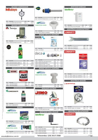 163atacado@belenus.com.br Televendas: (19) 3517.7200
Preçosválidossomenteparaoestadodesãopaulo.Ofertasválidasaté30/06/2016ouenquantoduraremosestoques,exclusivamenteparafaturamentodafilialdoestadodesãopaulo.tributaçãoicmsconformelegislaçãovigente.Produtoscomipidestacado
estarãosujeitosàacréscimodepreçodeacordocomalíquota.Imagemmeramenteilustrativa.Reservamo-nosodireitodecorrigireventuaiserrosgráficosoudedigitação,bemcomoalteraçãodepreçossemprévioaviso.
Cód . Descrição Unid. Emb. Preço
51393 AMANCO PEÇA 100 0,92
Cód . Descrição Unid. Emb. Preço
51394 JUNTA VED ENGATE 30 40 E 50CM AMANCO PEÇA 100 0,20
Cód . Descrição Unid. Emb. Preço
70487 1,0KG MAXIRUBBER LATA 12 18,16
70488 4,0KG MAXIRUBBER GALÃO 4 69,01
REMOVEDOR PASTOSO
REMOVEDOR RCG
RELOGIO COMPARADOR
RELOGIO COMPARADOR
REPARO
REPARO VÁLVULA DESCARGA
REPARO VÁLVULA LAVATÓRIO
REPELENTE ELÉTRICO
REPETIDOR SINAL CELULAR
REPETIDOR WIRELESS
Cód . Descrição Unid. Emb. Preço
43401 HYDRA 004 LUXO MASTER DECA PEÇA 12 30,39
43402 HYDRA 325 MAX DECA PEÇA 8 25,00
43403 HYDRA 874 UNIF 1-1/2 DECA PEÇA 12 23,49
43404 HYDRA 924 LUXO MAST 1.1/2 DECA PEÇA 12 18,08
Cód . Descrição Unid. Emb. Preço
71968 FERRUGEM REMOX 250ML TF7 PECA 12 79,60
71969 FERRUGEM REMOX 500ML TF7 PECA 12 113,68
71970 FERRUGEM REMOX 1L TF7 PECA 12 187,01
Cód . Descrição Unid. Emb. Preço
70354 RC1810 INTELBRAS PEÇA 1 942,39
70355 RC8010 INTELBRAS PEÇA 1 942,39
70353 RC9010 INTELBRAS PEÇA 1 942,39
70357 RCK9014 INTELBRAS PEÇA 1 1.117,47
Cód . Descrição Unid. Emb. Preço
71810 WLESS NPLUG N150 INTELBRAS PECA 5 140,16
Cód . Descrição Unid. Emb. Preço
51392 CX DESC MOD ANTIGO 9L AMANCO PEÇA 10 4,21
Cód . Descrição Unid. Emb. Preço
51395 UNHO COMPLETO AMANCO PEÇA 100 0,14
Cód . Descrição Unid. Emb. Preço
50890 1.1/2 DOCOL PEÇA 10 25,41
Cód . Descrição Unid. Emb. Preço
49939 12H APAR+4REFIS BIV JIMO CARTEL 12 15,53
Cód . Descrição Unid. Emb. Preço
57365 0,01/10MM 2046S MITUTOYO PEÇA 1 244,05
Cód . Descrição Unid. Emb. Preço
57506 TERMOHIGROMETRO INT/EXT PEÇA 1 153,48
Cód . Descrição Unid. Emb. Preço
58815 RCG S CARBOGRAFITE PEÇA 1 25,11
RESISTÊNCIA ADVANCED/TOPJET
RESISTÊNCIA BANHÃO
Cód . Descrição Unid. Emb. Preço
51162 5500W 127V LORENZETTI PEÇA 16 15,36
51163 7500W 220V LORENZETTI PEÇA 16 15,36
Cód . Descrição Unid. Emb. Preço
71692 ELET 3056E 5500W 127V LORENZETTI PECA 16 16,85
71693 ELET 3056F 7500W 220V LORENZETTI PECA 16 16,85
Cód . Descrição Unid. Emb. Preço
51481 BANHAO 5500W 127V CORONA PEÇA 10 10,91
RESISTÊNCIA BELLA/FASHION
Cód . Descrição Unid. Emb. Preço
53035 5500W 127V LORENZETTI PEÇA 16 14,00
53036 6800W 220V LORENZETTI PEÇA 16 14,00
53037 7500W 220V LORENZETTI PEÇA 16 14,00
Cód . Descrição Unid. Emb. Preço
70021 MVS REG PRESSAO DECA 1/2-3/4 BLUKIT PEÇA 12 14,40
 