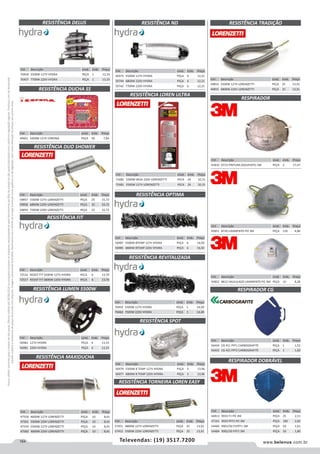 164 www.belenus.com.brTelevendas: (19) 3517.7200
Preçosválidossomenteparaoestadodesãopaulo.Ofertasválidasaté30/06/2016ouenquantoduraremosestoques,exclusivamenteparafaturamentodafilialdoestadodesãopaulo.tributaçãoicmsconformelegislaçãovigente.Produtoscomipidestacado
estarãosujeitosàacréscimodepreçodeacordocomalíquota.Imagemmeramenteilustrativa.Reservamo-nosodireitodecorrigireventuaiserrosgráficosoudedigitação,bemcomoalteraçãodepreçossemprévioaviso.
Cód . Descrição Unid. Emb. Preço
59857 5500W 127V LORENZETTI PEÇA 25 15,72
59858 6800W 220V LORENZETTI PEÇA 25 15,72
59859 7500W 220V LORENZETTI PEÇA 25 15,72
Cód . Descrição Unid. Emb. Preço
72516 RESIST FIT 5500W 127V HYDRA PECA 6 13,70
72517 RESIST FIT 6800W 220V HYDRA PECA 6 13,70
Cód . Descrição Unid. Emb. Preço
49601 5400W 127V CORONA PEÇA 50 7,84
RESISTÊNCIA MAXIDUCHA
RESISTÊNCIA OPTIMA
RESISTÊNCIA REVITALIZADA
RESISTÊNCIA DUCHA SS
RESISTÊNCIA DUO SHOWER
RESISTÊNCIA FIT
RESISTÊNCIA LUMEN 5500W
Cód . Descrição Unid. Emb. Preço
56987 5500W 8TEMP 127V HYDRA PEÇA 6 16,92
56985 6800W 8TEMP 220V HYDRA PEÇA 6 16,92
Cód . Descrição Unid. Emb. Preço
70459 5500W 127V HYDRA PEÇA 1 14,49
70460 7500W 220V HYDRA PEÇA 1 14,49
Cód . Descrição Unid. Emb. Preço
56983 127V HYDRA PEÇA 4 13,33
56981 220V HYDRA PEÇA 4 13,33
Cód . Descrição Unid. Emb. Preço
47558 4600W 127V LORENZETTI PEÇA 10 8,41
47561 5500W 220V LORENZETTI PEÇA 10 8,41
47559 5500W 127V LORENZETTI PEÇA 10 8,41
47560 4600W 220V LORENZETTI PEÇA 10 8,41
Cód . Descrição Unid. Emb. Preço
56979 5500W 8 TEMP 127V HYDRA PEÇA 5 13,96
56977 6800W 8 TEMP 220V HYDRA PEÇA 5 13,96
Cód . Descrição Unid. Emb. Preço
56434 CG 411 PFF1 CARBOGRAFITE PEÇA 1 1,52
56433 CG 421 PFF2 CARBOGRAFITE PEÇA 1 1,60
RESISTÊNCIA SPOT
RESISTÊNCIA TORNEIRA LOREN EASY
RESISTÊNCIA TRADIÇÃO
Cód . Descrição Unid. Emb. Preço
57451 4800W 127V LORENZETTI PEÇA 25 13,91
57452 5500W 220V LORENZETTI PEÇA 25 13,91
Cód . Descrição Unid. Emb. Preço
49854 5500W 127V LORENZETTI PEÇA 25 13,91
49855 6800W 220V LORENZETTI PEÇA 25 13,91
RESPIRADOR
RESPIRADOR CG
Cód . Descrição Unid. Emb. Preço
41810 8713 PINTURA (SOLVENTE) 3M PEÇA 2 17,47
Cód . Descrição Unid. Emb. Preço
45851 8720 LIXAMENTO PO 3M PEÇA 120 4,86
Cód . Descrição Unid. Emb. Preço
45852 8812 VALVULADO LIXAMENTO PO 3M PEÇA 10 8,28
RESPIRADOR DOBRÁVEL
Cód . Descrição Unid. Emb. Preço
44813 9910 F1 PO 3M PEÇA 25 2,51
47161 9920 PFF2 PO 3M PEÇA 100 2,82
54483 9901/50 P1PFF1 3M PEÇA 50 1,61
54484 9902/50 PFF2 3M PEÇA 50 1,80
RESISTÊNCIA DELUS
RESISTÊNCIA LOREN ULTRA
Cód . Descrição Unid. Emb. Preço
70458 5500W 127V HYDRA PEÇA 1 13,33
70457 7700W 220V HYDRA PEÇA 1 13,33
Cód . Descrição Unid. Emb. Preço
71682 5500W 065A 220V LORENZETTI PECA 24 10,15
71681 5500W 127V LORENZETTI PECA 24 10,15
RESISTÊNCIA ND
Cód . Descrição Unid. Emb. Preço
56975 5500W 127V HYDRA PEÇA 6 12,21
59744 6800W 220V HYDRA PEÇA 6 12,21
59742 7700W 220V HYDRA PEÇA 6 12,21
 