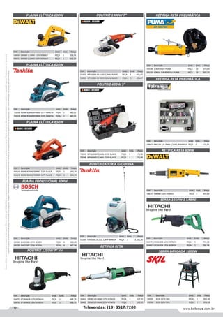 12 www.belenus.com.brTelevendas: (19) 3517.7200
Preçosválidossomenteparaoestadodesãopaulo.Ofertasválidasaté30/06/2016ouenquantoduraremosestoques,exclusivamenteparafaturamentodafilialdoestadodesãopaulo.tributaçãoicmsconformelegislaçãovigente.Produtoscomipidestacado
estarãosujeitosàacréscimodepreçodeacordocomalíquota.Imagemmeramenteilustrativa.Reservamo-nosodireitodecorrigireventuaiserrosgráficosoudedigitação,bemcomoalteraçãodepreçossemprévioaviso.
Cód . Descrição Unid. Emb. Preço
70049 WP600KBR C/MAL 110V BLACK PEÇA 1 279,98
70048 WP600KB2 C/MAL 220V BLACK PEÇA 1 279,98
Cód . Descrição Unid. Emb. Preço
58600 DW680 2,5MM 110V DEWALT PEÇA 1 928,53
58601 DW680 2,5MM 220V DEWALT PEÇA 1 928,53
PLAINA ELÉTRICA 600W
PLAINA ELÉTRICA 620W
Cód . Descrição Unid. Emb. Preço
71618 620W 82MM KP0800 127V MAKITA PEÇA 1 482,01
71619 620W 82MM KP0800 220V MAKITA PEÇA 1 482,01
PLAINA ELÉTRICA 650W
PLAINA PROFISSIONAL 600W
Cód . Descrição Unid. Emb. Preço
46414 650W 82MM 7698B2 220V BLACK PEÇA 1 264,74
46413 650W 82MM 7698BR 127V BLACK PEÇA 1 264,74
Cód . Descrição Unid. Emb. Preço
54530 GHO1582 127V BOSCH PEÇA 4 482,88
54529 GHO1582 220V BOSCH PEÇA 4 482,88
POLITRIZ 1300W 7”
Cód . Descrição Unid. Emb. Preço
53302 WP1500K VV 110V C/MAL BLACK PEÇA 1 455,47
53303 WP1500K VV 220V C/MAL BLACK PEÇA 1 455,47
POLITRIZ 600W 5”
PULVERIZADOR A GASOLINA
Cód . Descrição Unid. Emb. Preço
51583 EVH2000 24,5CC 1,4HP MAKITA PEÇA 2 2.101,16
Cód . Descrição Unid. Emb. Preço
59148 1/4 AT7033I PUMA PEÇA 10 379,84
59150 LONGA 1/4 AT7033LI PUMA PEÇA 10 597,23
RETIFICA RETA 600W
Cód . Descrição Unid. Emb. Preço
58633 DW888 220V DEWALT PEÇA 1 859,64
RETIFICA RETA PNEUMÁTICA
RETIFICA RETA PNEUMÁTICA
Cód . Descrição Unid. Emb. Preço
59943 PNEUM 1/8 3MM C/16PC IPIRANGA PEÇA 1 133,91
SERRA 1010W 5 SABRE
Cód . Descrição Unid. Emb. Preço
56479 CR13V2DB 127V HITACHI PEÇA 1 794,58
56480 CR13V2EB 220V HITACHI PEÇA 1 794,58
POLITRIZ 1250W 7” VV
Cód . Descrição Unid. Emb. Preço
56475 SP18VADB 127V HITACHI PEÇA 1 698,79
56476 SP18VAEB 220V HITACHI PEÇA 1 698,79
Cód . Descrição Unid. Emb. Preço
56461 520W 1/4 6MM 127V HITACHI PEÇA 1 512,15
56462 520W 1/4 6MM 220V HITACHI PEÇA 1 512,15
RETIFICA RETA
Cód . Descrição Unid. Emb. Preço
54559 3610 127V SKIL PEÇA 1 954,18
54560 3610 220V SKIL PEÇA 1 954,18
SERRA BANCADA 1600W
 