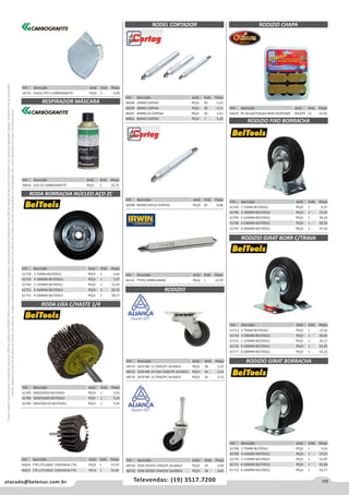 165atacado@belenus.com.br Televendas: (19) 3517.7200
Preçosválidossomenteparaoestadodesãopaulo.Ofertasválidasaté30/06/2016ouenquantoduraremosestoques,exclusivamenteparafaturamentodafilialdoestadodesãopaulo.tributaçãoicmsconformelegislaçãovigente.Produtoscomipidestacado
estarãosujeitosàacréscimodepreçodeacordocomalíquota.Imagemmeramenteilustrativa.Reservamo-nosodireitodecorrigireventuaiserrosgráficosoudedigitação,bemcomoalteraçãodepreçossemprévioaviso.
Cód . Descrição Unid. Emb. Preço
48718 5639 29/025 25KG/PC ALIANCA PEÇA 24 4,09
48719 7639 29/025 25KG/PC ALIANCA PEÇA 24 4,65
Cód . Descrição Unid. Emb. Preço
59731 CG431 PFF2 CARBOGRAFITE PEÇA 1 2,09
Cód . Descrição Unid. Emb. Preço
58816 DCG S2 CARBOGRAFITE PEÇA 1 25,75
RODEL CORTADOR
RESPIRADOR MÁSCARA
RODA BORRACHA NÚCLEO AÇO ZC
RODA LIXA C/HASTE 1/4
Cód . Descrição Unid. Emb. Preço
61718 3 75MM BELTOOLS PEÇA 1 4,66
61719 4 100MM BELTOOLS PEÇA 1 7,57
61720 5 125MM BELTOOLS PEÇA 1 11,05
61721 6 160MM BELTOOLS PEÇA 1 20,75
61722 8 200MM BELTOOLS PEÇA 1 29,17
Cód . Descrição Unid. Emb. Preço
48298 80MM DUPLO CORTAG PEÇA 20 8,96
Cód . Descrição Unid. Emb. Preço
44132 TYP50 10MM IRWIN PEÇA 1 12,59
Cód . Descrição Unid. Emb. Preço
48300 10MM CORTAG PEÇA 20 5,51
48299 30MM CORTAG PEÇA 20 5,51
48301 40MM CG CORTAG PEÇA 20 5,51
46861 80MM CORTAG PEÇA 1 5,35
RODIZIO
Cód . Descrição Unid. Emb. Preço
48714 5629 ME 12 25KG/PC ALIANCA PEÇA 28 3,53
48715 5629 ME 12 FIXO 25KG/PC ALIANCA PEÇA 24 3,15
48716 5629 ME 16 25KG/PC ALIANCA PEÇA 24 3,72
RODIZIO CHAPA
Cód . Descrição Unid. Emb. Preço
56670 PE GELAD/FOGAO INOX OVERTIME PACOTE 12 16,03
Cód . Descrição Unid. Emb. Preço
61713 3 75MM BELTOOLS PEÇA 1 12,20
61714 4 100MM BELTOOLS PEÇA 1 20,65
61715 5 125MM BELTOOLS PEÇA 1 26,17
61716 6 160MM BELTOOLS PEÇA 1 52,25
61717 8 200MM BELTOOLS PEÇA 1 63,52
RODIZIO GIRAT BORRACHA
RODIZIO FIXO BORRACHA
RODIZIO GIRAT BORR C/TRAVA
Cód . Descrição Unid. Emb. Preço
61708 3 75MM BELTOOLS PEÇA 1 9,63
61709 4 100MM BELTOOLS PEÇA 1 17,03
61710 5 125MM BELTOOLS PEÇA 1 22,05
61711 6 160MM BELTOOLS PEÇA 1 43,58
61712 8 200MM BELTOOLS PEÇA 1 55,17
Cód . Descrição Unid. Emb. Preço
61703 3 75MM BELTOOLS PEÇA 1 8,47
61704 4 100MM BELTOOLS PEÇA 1 13,25
61705 5 125MM BELTOOLS PEÇA 1 20,14
61706 6 160MM BELTOOLS PEÇA 1 36,24
61707 8 200MM BELTOOLS PEÇA 1 47,50
Cód . Descrição Unid. Emb. Preço
61785 50X25XG50 BELTOOLS PEÇA 1 5,55
61784 50X25XG80 BELTOOLS PEÇA 1 5,55
61783 50X25XG120 BELTOOLS PEÇA 1 5,55
Cód . Descrição Unid. Emb. Preço
46824 CTA C/FLANGE 150X50X36 CTA PEÇA 1 53,70
46825 CTA C/FLANGE 150X50X50 CTA PEÇA 1 55,84
 