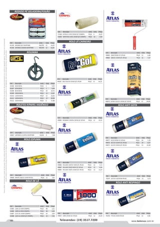 166 www.belenus.com.brTelevendas: (19) 3517.7200
Preçosválidossomenteparaoestadodesãopaulo.Ofertasválidasaté30/06/2016ouenquantoduraremosestoques,exclusivamenteparafaturamentodafilialdoestadodesãopaulo.tributaçãoicmsconformelegislaçãovigente.Produtoscomipidestacado
estarãosujeitosàacréscimodepreçodeacordocomalíquota.Imagemmeramenteilustrativa.Reservamo-nosodireitodecorrigireventuaiserrosgráficosoudedigitação,bemcomoalteraçãodepreçossemprévioaviso.
Cód . Descrição Unid. Emb. Preço
49866 MISTA 228/22 23CM ATLAS PEÇA 12 7,81
RODIZIO PÉ GELADEIRA/FOGÃO
ROLO ESPUMA
Cód . Descrição Unid. Emb. Preço
45194 JAPONES BC OVERTIME PACOTE 12 16,03
45196 JAPONES CARAM OVERTIME PACOTE 12 16,03
ROLDANA
ROLETES P/PAPEL HIGIÊNICO
Cód . Descrição Unid. Emb. Preço
44867 JAPONES C/12PCS OVERTIME DUZIA 6 7,88
Cód . Descrição Unid. Emb. Preço
41606 4CM BIEHL PEÇA 1 5,49
41607 6CM BIEHL PEÇA 1 6,98
41608 8CM BIEHL PEÇA 24 10,43
41609 10CM BIEHL PEÇA 12 13,87
41610 12CM BIEHL PEÇA 12 16,82
41611 14CM BIEHL PEÇA 12 20,98
41612 16CM BIEHL PEÇA 6 31,88
Cód . Descrição Unid. Emb. Preço
49857 1000 23CM S/C ATLAS PEÇA 12 22,03
Cód . Descrição Unid. Emb. Preço
49883 328/9 9CM C/C ATLAS PEÇA 12 4,48
49882 328/15 15CM S/C ATLAS PEÇA 12 7,27
Cód . Descrição Unid. Emb. Preço
49878 EXTRA 322/22 23CM S/C ATLAS PEÇA 12 29,40
ROLO LÃ CARNEIRO
Cód . Descrição Unid. Emb. Preço
49886 VELUDO 329/55 5CM C/C ATLAS PEÇA 12 4,11
49887 VELUDO 329/9 9CM C/C ATLAS PEÇA 12 6,44
49885 VELUDO 329/5 23CM S/C ATLAS PEÇA 12 13,27
Cód . Descrição Unid. Emb. Preço
49920 GOL 923/19 23CM S/C ATLAS PEÇA 12 14,25
Cód . Descrição Unid. Emb. Preço
49890 RESIMAX 339/5A 23CM S/C ATLAS PEÇA 12 10,31
Cód . Descrição Unid. Emb. Preço
71304 EXTRA 0.1250 23CM S/C COMPEL PEÇA 6 16,07
51809 SINTETICA 1501 23CM S/C COMPEL PEÇA 12 4,92
ROLO DE LÃ
Cód . Descrição Unid. Emb. Preço
51805 1205 LA 5CM COMPEL PEÇA 48 2,21
51806 1209 LA 9CM COMPEL PEÇA 36 2,83
51807 1215 LA 15CM COMPEL PEÇA 24 3,64
51808 1223 LA 23CM S/C COMPEL PEÇA 12 7,05
ROLO ANTI RESPINGO
ROLO ANTI GOTA
Cód . Descrição Unid. Emb. Preço
49877 321/9 9CM C/C ATLAS PEÇA 24 5,78
49876 321/15 15CM C/C ATLAS PEÇA 24 8,57
49875 321/23 23CM S/C ATLAS PEÇA 12 10,28
Cód . Descrição Unid. Emb. Preço
70248 773/10 23CM ATLAS PEÇA 12 4,96
Cód . Descrição Unid. Emb. Preço
70247 327/23 10/23CM ATLAS PEÇA 12 6,72
 