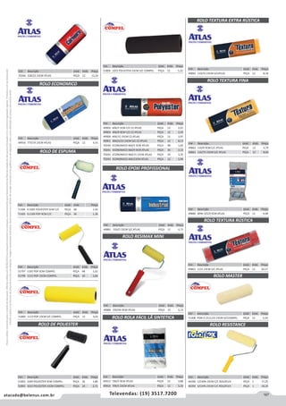 167atacado@belenus.com.br Televendas: (19) 3517.7200
Preçosválidossomenteparaoestadodesãopaulo.Ofertasválidasaté30/06/2016ouenquantoduraremosestoques,exclusivamenteparafaturamentodafilialdoestadodesãopaulo.tributaçãoicmsconformelegislaçãovigente.Produtoscomipidestacado
estarãosujeitosàacréscimodepreçodeacordocomalíquota.Imagemmeramenteilustrativa.Reservamo-nosodireitodecorrigireventuaiserrosgráficosoudedigitação,bemcomoalteraçãodepreçossemprévioaviso.
Cód . Descrição Unid. Emb. Preço
49863 1155 23CM S/C ATLAS PEÇA 12 20,57
Cód . Descrição Unid. Emb. Preço
71308 POXI 0.1511/23 23CM S/CCOMPEL PEÇA 12 6,54
ROLO TEXTURA RÚSTICA
ROLO MASTER
ROLO RESISTANCE
Cód . Descrição Unid. Emb. Preço
49880 MINI 325/9 9CM ATLAS PEÇA 12 4,48
Cód . Descrição Unid. Emb. Preço
46390 C/CAPA 23CM C/C ROLOFLEX PEÇA 1 17,25
46394 S/CAPA 23CM C/C ROLOFLEX PEÇA 1 18,24
Cód . Descrição Unid. Emb. Preço
70246 328/22 23CM ATLAS PEÇA 12 13,24
ROLO ECONOMICO
Cód . Descrição Unid. Emb. Preço
49916 773/19 23CM ATLAS PEÇA 12 4,55
ROLO DE POLIESTER
Cód . Descrição Unid. Emb. Preço
51802 1009 POLIESTER 9CM COMPEL PEÇA 36 1,86
51803 1015 POLIESTER 15CM COMPEL PEÇA 24 2,71
ROLO DE ESPUMA
Cód . Descrição Unid. Emb. Preço
71306 0.1005 POLIESTER 5CM C/C PEÇA 48 1,45
71305 0.1109 POP 9CM C/C PEÇA 36 1,38
Cód . Descrição Unid. Emb. Preço
51800 1123 POP 23CM S/C COMPEL PEÇA 12 3,02
Cód . Descrição Unid. Emb. Preço
51797 1105 POP 5CM COMPEL PEÇA 48 1,02
51799 1115 POP 15CM COMPEL PEÇA 24 1,83
Cód . Descrição Unid. Emb. Preço
51804 1023 POLIESTER 23CM S/C COMPEL PEÇA 12 5,22
Cód . Descrição Unid. Emb. Preço
49902 406/5 5CM C/C CZ ATLAS PEÇA 12 2,01
49903 406/9 9CM C/C CZ ATLAS PEÇA 12 2,43
49900 406/15 15CM CZ ATLAS PEÇA 12 3,97
49901 40623/23 23CM S/C CZ ATLAS PEÇA 12 8,13
70240 ECONOMICO 460/5 5CM ATLAS PEÇA 48 1,65
70241 ECONOMICO 460/9 9CM ATLAS PEÇA 36 2,13
70242 ECONOMICO 460/15 15CM ATLAS PEÇA 24 3,35
70243 ECONOMICO 460/23CM ATLAS PEÇA 12 5,94
ROLO EPOXI PROFISSIONAL
Cód . Descrição Unid. Emb. Preço
49881 326/5 23CM S/C ATLAS PEÇA 12 6,75
ROLO TEXTURA FINA
ROLO RESIMAX MINI
ROLO ROLA FÁCIL LÃ SINTETICA
ROLO TEXTURA EXTRA RÚSTICA
Cód . Descrição Unid. Emb. Preço
49889 339/9A 9CM ATLAS PEÇA 12 6,13
Cód . Descrição Unid. Emb. Preço
49860 110/55 23CM S/CATLAS PEÇA 12 8,18
Cód . Descrição Unid. Emb. Preço
49913 709/5 9CM ATLAS PEÇA 12 3,88
49914 709/5 23CM ATLAS PEÇA 12 5,33
Cód . Descrição Unid. Emb. Preço
49862 110/9 9CM C/C ATLAS PEÇA 12 3,79
49861 110/75 23CM S/C ATLAS PEÇA 12 8,00
 