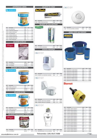 169atacado@belenus.com.br Televendas: (19) 3517.7200
Preçosválidossomenteparaoestadodesãopaulo.Ofertasválidasaté30/06/2016ouenquantoduraremosestoques,exclusivamenteparafaturamentodafilialdoestadodesãopaulo.tributaçãoicmsconformelegislaçãovigente.Produtoscomipidestacado
estarãosujeitosàacréscimodepreçodeacordocomalíquota.Imagemmeramenteilustrativa.Reservamo-nosodireitodecorrigireventuaiserrosgráficosoudedigitação,bemcomoalteraçãodepreçossemprévioaviso.
Cód . Descrição Unid. Emb. Preço
53975 CZ 310ML AMAZONAS PEÇA 12 18,80
SAYERMASSA 380ML
SELADOR ACRÍLICO
SELADOR EXTRA
SELADOR CONCENTRADO
SELADOR PROFISSIONAL ACRÍLICO
SELANTE PU CINZA
SELANTE DE POLIURETANO
SENSOR PRESENÇA
Cód . Descrição Unid. Emb. Preço
51514 BC SAYERLACK LATA 6 7,51
51516 CEREJEIRA SAYERLACK LATA 6 7,51
51520 IMBUIA SAYERLACK LATA 6 7,51
51519 IPE SAYERLACK LATA 6 7,51
51521 JATOBA SAYERLACK LATA 6 7,51
51518 MARFIM SAYERLACK LATA 6 7,51
51515 MOGNO SAYERLACK LATA 6 7,51
51517 PINUS SAYERLACK LATA 6 7,51
Cód . Descrição Unid. Emb. Preço
50088 900ML SAYERLACK LATA 1 18,82
50213 3,6L SAYERLACK GALÃO 4 64,10
54492 18L SAYERLACK GALÃO 1 280,90
Cód . Descrição Unid. Emb. Preço
59592 3,6L RENNER GALÃO 4 21,35
59593 18L RENNER GALÃO 1 97,03
Cód . Descrição Unid. Emb. Preço
51509 900ML SAYERLACK LATA 6 17,91
51510 3,6L SAYERLACK LATA 4 61,05
54491 18L SAYERLACK GALÃO 1 267,52
Cód . Descrição Unid. Emb. Preço
70579 FRONTAL 180 EXT BC EXATRON PEÇA 12 43,15
70580 FRONTAL 180 EXT PT EXATRON PEÇA 12 43,15
Cód . Descrição Unid. Emb. Preço
70705 18L RENNER GALÃO 1 94,78
Cód . Descrição Unid. Emb. Preço
61985 300ML 385GR BELTOOLS TUBO 1 20,33
Cód . Descrição Unid. Emb. Preço
70578 FRONTAL 110 CONTROL EXATRON PEÇA 12 31,98
Cód . Descrição Unid. Emb. Preço
71175 MICROCONTROL E27 BIV EXATRON PEÇA 12 35,75
SERRA COPO AÇO RÁPIDO
Cód . Descrição Unid. Emb. Preço
44072 BIMETALICA 14MM IRWIN PEÇA 1 25,08
44077 BIMETALICA 22MM IRWIN PEÇA 1 13,95
44096 BIMETALICA 57MM IRWIN PEÇA 1 59,83
44101 BIMETALICA 67MM IRWIN PEÇA 1 72,55
44103 BIMETALICA 73MM IRWIN PEÇA 1 72,55
44107 BIMETALICA 86MM IRWIN PEÇA 1 87,92
44108 BIMETALICA 89MM IRWIN PEÇA 1 87,92
44109 BIMETALICA 92MM IRWIN PEÇA 1 87,92
Cód . Descrição Unid. Emb. Preço
43999 SH0096 14MM STARRETT PEÇA 1 25,24
44000 SH0058 16MM STARRETT PEÇA 1 25,24
44001 SH1016 17MM STARRETT PEÇA 1 25,24
44002 SH0034 19MM STARRETT PEÇA 1 26,08
44003 SH2532 20MM STARRETT PEÇA 1 26,08
44004 SH1036 21MM STARRETT PEÇA 1 26,08
44005 SH0078 22MM STARRETT PEÇA 1 26,08
44006 SH1056 24MM STARRETT PEÇA 1 26,08
44007 SH0100 25MM STARRETT PEÇA 1 26,08
44008 SH0116 27MM STARRETT PEÇA 1 26,08
44009 SH0118 29MM STARRETT PEÇA 1 37,52
44010 SH0136 30MM STARRETT PEÇA 1 37,52
44011 SH0114 32MM STARRETT PEÇA 1 37,52
44012 SH0156 33MM STARRETT PEÇA 1 37,52
44013 SH0138 35MM STARRETT PEÇA 1 37,52
44014 SH0176 37MM STARRETT PEÇA 1 37,52
Cód . Descrição Unid. Emb. Preço
71685 TETO 360 CONTROL EXATRON PECA 12 31,55
 