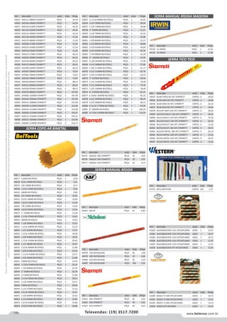170 www.belenus.com.brTelevendas: (19) 3517.7200
Preçosválidossomenteparaoestadodesãopaulo.Ofertasválidasaté30/06/2016ouenquantoduraremosestoques,exclusivamenteparafaturamentodafilialdoestadodesãopaulo.tributaçãoicmsconformelegislaçãovigente.Produtoscomipidestacado
estarãosujeitosàacréscimodepreçodeacordocomalíquota.Imagemmeramenteilustrativa.Reservamo-nosodireitodecorrigireventuaiserrosgráficosoudedigitação,bemcomoalteraçãodepreçossemprévioaviso.
Cód . Descrição Unid. Emb. Preço
49155 UNIQUE 18D STARRETT PEÇA 10 4,02
49156 UNIQUE 24D STARRETT PEÇA 10 4,02
49157 UNIQUE 32D STARRETT PEÇA 10 4,13
SERRA COPO AR BIMETAL
Cód . Descrição Unid. Emb. Preço
60017 12MM BELTOOLS PEÇA 1 8,58
60018 9/16 14MM BELTOOLS PEÇA 1 7,61
60019 5/8 16MM BELTOOLS PEÇA 1 8,71
60020 11/16 17MM BELTOOLS PEÇA 1 9,29
60021 18MM BELTOOLS PEÇA 1 9,80
60022 3/4 19MM BELTOOLS PEÇA 1 10,42
60023 25/32 20MM BELTOOLS PEÇA 1 10,83
60024 13/16 21MM BELTOOLS PEÇA 1 11,49
60025 7/8 22MM BELTOOLS PEÇA 1 12,04
60026 15/16 24MM BELTOOLS PEÇA 1 13,14
60027 1 25MM BELTOOLS PEÇA 1 13,58
60028 1.1/16 27MM BELTOOLS PEÇA 1 14,63
60029 28MM BELTOOLS PEÇA 1 14,92
60030 1.1/8 29MM BELTOOLS PEÇA 1 15,51
60031 1.3/16 30MM BELTOOLS PEÇA 1 16,10
60032 1.1/4 32MM BELTOOLS PEÇA 1 17,27
60033 1.5/16 33MM BELTOOLS PEÇA 1 18,00
60034 1.3/8 35MM BELTOOLS PEÇA 1 19,02
60035 1.7/16 37MM BELTOOLS PEÇA 1 20,05
60036 1.1/2 38MM BELTOOLS PEÇA 1 19,47
60037 1.9/16 40MM BELTOOLS PEÇA 1 21,80
60038 1.5/8 41MM BELTOOLS PEÇA 1 22,39
60039 1.11/16 43MM BELTOOLS PEÇA 1 23,57
60040 1.3/4 44MM BELTOOLS PEÇA 1 23,86
60041 45MM BELTOOLS PEÇA 1 24,59
60042 1.13/16 46MM BELTOOLS PEÇA 1 25,32
60043 1.7/8 48MM BELTOOLS PEÇA 1 26,35
60044 2 50MM BELTOOLS PEÇA 1 26,78
60045 2 51MM BELTOOLS PEÇA 1 27,80
60046 2.1/16 52MM BELTOOLS PEÇA 1 28,53
60047 2.1/8 54MM BELTOOLS PEÇA 1 29,71
60048 55MM BELTOOLS PEÇA 1 30,00
60049 2.1/4 57MM BELTOOLS PEÇA 1 31,32
60050 2.5/16 59MM BELTOOLS PEÇA 1 31,47
60051 2.3/8 60MM BELTOOLS PEÇA 1 32,63
60052 2.1/2 64MM BELTOOLS PEÇA 1 34,83
60053 2.9/16 65MM BELTOOLS PEÇA 1 35,86
60054 2.5/8 67MM BELTOOLS PEÇA 1 36,88
Cód . Descrição Unid. Emb. Preço
60055 2.11/16 68MM BELTOOLS PEÇA 1 36,45
60056 2.3/4 70MM BELTOOLS PEÇA 1 38,49
60057 2.7/8 73MM BELTOOLS PEÇA 1 39,08
60058 3 76MM BELTOOLS PEÇA 1 41,41
60059 3.1/8 79MM BELTOOLS PEÇA 1 43,32
60060 3.1/4 83MM BELTOOLS PEÇA 1 45,08
60061 3.3/8 86MM BELTOOLS PEÇA 1 47,27
60062 3.1/2 89MM BELTOOLS PEÇA 1 48,88
60063 3.5/8 92MM BELTOOLS PEÇA 1 50,64
60064 3.3/4 95MM BELTOOLS PEÇA 1 50,78
60065 3.7/8 98MM BELTOOLS PEÇA 1 52,39
60066 4 102MM BELTOOLS PEÇA 1 54,59
60067 4.1/8 105MM BELTOOLS PEÇA 1 57,08
60068 4.1/4 108MM BELTOOLS PEÇA 1 57,66
60069 4.3/8 111MM BELTOOLS PEÇA 1 61,17
60070 4.1/2 114MM BELTOOLS PEÇA 1 62,78
60071 4.3/4 121MM BELTOOLS PEÇA 1 64,54
60072 5 127MM BELTOOLS PEÇA 1 69,96
60073 5.1/4 133MM BELTOOLS PEÇA 1 70,98
60074 5.1/2 140MM BELTOOLS PEÇA 1 74,78
60075 5.3/4 146MM BELTOOLS PEÇA 1 78,00
60076 6 152MM BELTOOLS PEÇA 1 81,22
60077 6.19/64 160MM BELTOOLS PEÇA 1 85,32
60078 6.1/2 165MM BELTOOLS PEÇA 1 88,10
60079 6.5/8 168MM BELTOOLS PEÇA 1 89,71
60080 6.31/32 177MM BELTOOLS PEÇA 1 94,39
60081 8 200MM BELTOOLS PEÇA 1 106,54
60082 8.17/64 210MM BELTOOLS PEÇA 1 114,29
SERRA TICO TICO
Cód . Descrição Unid. Emb. Preço
44054 BU36T MAD 6D 5PC STARRETT CARTEL 6 30,02
44055 BU36 MAD 6D 5PC STARRETT CARTEL 6 18,48
44056 BU46 MAD 6D 5PC STARRETT CARTEL 6 26,55
44057 BU38 MAD 8D 5PC STARRETT CARTEL 6 18,48
44058 BU310T MAD 10D 5PC STARRETT CARTEL 6 30,02
44059 BU41014 MULT 14D 5PC STARRETT CARTEL 6 26,55
44060 BU214 MULTI 14D 5PC STARRETT CARTEL 6 13,16
44061 BU214S MULT 14D 5PC STARRETT CARTEL 6 26,10
44062 BU218 MULTI 18D 5PC STARRETT CARTEL 6 13,16
44063 BU418 MULTI 18D 5PC STARRETT CARTEL 6 26,55
44065 BU224S METAL 18D 5PC STARRETT CARTEL 6 26,10
44064 BU224 METAL 24D 5PC STARRETT CARTEL 6 13,16
44066 BU424 METAL 24D 5PC STARRETT CARTEL 6 26,55
44067 BU232 METAL 32D 5PC STARRETT CARTEL 6 13,16
Cód . Descrição Unid. Emb. Preço
41683 BLACKDECKER 1351 5PCSATURNO JOGO 1 10,27
41684 BLACKDECKER 1352 5PCSATURNO JOGO 1 10,27
41685 BLACKDECKER 1353 5PCSATURNO JOGO 1 10,27
41686 BLACKDECKER 1354 5PCSATURNO JOGO 1 11,97
41687 BLACKDECKER 1355 5PCSATURNO JOGO 1 11,97
41693 BLACKDECKER KIT 5PCSATURNO JOGO 1 12,53
Cód . Descrição Unid. Emb. Preço
41689 BOSCH T119B 5PCSATURNO JOGO 1 10,73
41691 BOSCH T118B 5PCSATURNO JOGO 1 12,53
41692 BOSCH T118G 5PCSATURNO JOGO 1 12,53
41694 BOSCH KIT SATURNO JOGO 1 12,53
SERRA MANUAL RÍGIDA MADEIRA
Cód . Descrição Unid. Emb. Preço
41823 18D STARRETT PEÇA 50 4,65
41824 24D STARRETT PEÇA 50 4,65
41825 32D STARRETT PEÇA 50 4,65
Cód . Descrição Unid. Emb. Preço
44129 21 IRWIN PEÇA 1 15,93
44130 24 IRWIN PEÇA 1 17,38
Cód . Descrição Unid. Emb. Preço
47973 8PCS WESTERN CARTEL 120 2,27
SERRA MANUAL RÍGIDA
Cód . Descrição Unid. Emb. Preço
40459 18D KF PEÇA 10 4,00
Cód . Descrição Unid. Emb. Preço
40478 14D NICHOLSON PEÇA 20 2,49
40479 18D NICHOLSON PEÇA 20 4,00
40480 24D NICHOLSON PEÇA 20 3,24
40481 32D NICHOLSON PEÇA 100 3,05
Cód . Descrição Unid. Emb. Preço
44015 SH0112 38MM STARRETT PEÇA 1 44,34
44016 SH0196 40MM STARRETT PEÇA 1 44,34
44017 SH0158 41MM STARRETT PEÇA 1 44,34
44018 SH1116 43MM STARRETT PEÇA 1 44,34
44019 SH0134 44MM STARRETT PEÇA 1 44,34
44020 SH1136 46MM STARRETT PEÇA 1 51,02
44021 SH0178 48MM STARRETT PEÇA 1 51,02
44022 SH0200 51MM STARRETT PEÇA 1 51,02
44023 SH0216 52MM STARRETT PEÇA 1 51,02
44024 SH0218 54MM STARRETT PEÇA 1 51,02
44025 SH0214 57MM STARRETT PEÇA 1 60,22
44026 SH0256 59MM STARRETT PEÇA 1 60,22
44027 SH0238 60MM STARRETT PEÇA 1 60,22
44028 SH0212 64MM STARRETT PEÇA 1 60,22
44029 SH0296 65MM STARRETT PEÇA 1 60,22
44031 SH0234 70MM STARRETT PEÇA 1 73,07
44033 SH0300 76MM STARRETT PEÇA 1 73,07
44034 SH0318 79MM STARRETT PEÇA 1 73,07
44036 SH0338 86MM STARRETT PEÇA 1 88,53
44037 SH0312 89MM STARRETT PEÇA 1 88,53
44038 SH0358 92MM STARRETT PEÇA 1 88,53
44040 SH0378 98MM STARRETT PEÇA 1 107,09
44041 SH0400 102MM STARRETT PEÇA 1 107,09
44042 SH0418 105MM STARRETT PEÇA 1 107,09
44043 SH0414 108MM STARRETT PEÇA 1 107,09
44044 SH0438 111MM STARRETT PEÇA 1 122,68
44045 SH0434 121MM STARRETT PEÇA 1 122,68
44046 SH0500 127MM STARRETT PEÇA 1 195,47
44047 SH0514 133MM STARRETT PEÇA 1 195,47
44048 SH0512 140MM STARRETT PEÇA 1 216,40
44049 SH0600 152MM STARRETT PEÇA 1 254,75
 