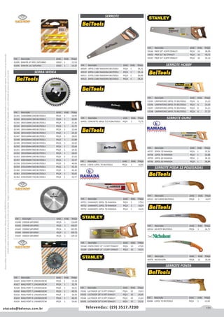 171atacado@belenus.com.br Televendas: (19) 3517.7200
Preçosválidossomenteparaoestadodesãopaulo.Ofertasválidasaté30/06/2016ouenquantoduraremosestoques,exclusivamenteparafaturamentodafilialdoestadodesãopaulo.tributaçãoicmsconformelegislaçãovigente.Produtoscomipidestacado
estarãosujeitosàacréscimodepreçodeacordocomalíquota.Imagemmeramenteilustrativa.Reservamo-nosodireitodecorrigireventuaiserrosgráficosoudedigitação,bemcomoalteraçãodepreçossemprévioaviso.
Cód . Descrição Unid. Emb. Preço
49757 20POL 7D RAMADA PEÇA 1 32,35
49758 22POL 7D RAMADA PEÇA 1 35,88
49759 24POL 6D RAMADA PEÇA 1 38,10
49760 26POL 6D RAMADA PEÇA 1 38,84Cód . Descrição Unid. Emb. Preço
60515 COSTA 12POL 7D BELTOOLS PEÇA 1 16,92
Cód . Descrição Unid. Emb. Preço
41640 250X36 SATURNO PEÇA 1 114,09
41641 250X48 SATURNO PEÇA 1 140,07
41642 250X60 SATURNO PEÇA 1 165,95
41646 300X60 SATURNO PEÇA 1 199,73
41647 350X24 SATURNO PEÇA 1 129,13
Cód . Descrição Unid. Emb. Preço
59162 LUCTADOR 16 8 DPP STANLEY PEÇA 10 19,43
59163 LUCTADOR 18 8 DPP STANLEY PEÇA 10 20,66
59164 LUCTADOR 20 8 DPP STANLEY PEÇA 10 21,62
59165 LUCTADOR 22 8 DPP STANLEY PEÇA 10 23,32
Cód . Descrição Unid. Emb. Preço
41625 MAQ PORT 4.3/8X24X20CM PEÇA 1 19,18
41627 MAQ PORT 7.1/4X24X20CM PEÇA 1 32,74
41628 MAQ PORT 7.1/4X36X16CM PEÇA 1 36,51
41630 MAQ PORT 7.1/4X48X16CM PEÇA 1 49,76
41632 MAQ PORT 9.1/4X24X25CM PEÇA 1 36,39
41633 MAQ PORT 9.1/4X36X25CM PEÇA 1 46,33
41634 MAQ PORT 9.1/4X48X25CM PEÇA 1 54,60
Cód . Descrição Unid. Emb. Preço
61341 110X20MM 24D BELTOOLS PEÇA 1 14,93
61342 185X16MM 18D BELTOOLS PEÇA 1 20,89
61343 185X16MM 20D BELTOOLS PEÇA 1 21,36
61344 185X16MM 24D BELTOOLS PEÇA 1 21,75
61345 185X16MM 40D BELTOOLS PEÇA 1 23,64
61346 185X16MM 48D BELTOOLS PEÇA 1 25,10
61347 185X16MM 60D BELTOOLS PEÇA 1 28,03
61348 185X20MM 24D BELTOOLS PEÇA 1 21,88
61349 185X20MM 36D BELTOOLS PEÇA 1 22,02
61350 185X20MM 40D BELTOOLS PEÇA 1 23,64
61351 185X20MM 48D BELTOOLS PEÇA 1 24,42
61352 185X20MM 60D BELTOOLS PEÇA 1 28,03
61353 200X30MM 24D BELTOOLS PEÇA 1 27,63
61357 200X30MM 72D BELTOOLS PEÇA 1 33,37
61358 235X25MM 24D BELTOOLS PEÇA 1 40,04
61359 235X25MM 36D BELTOOLS PEÇA 1 43,10
61360 235X25MM 48D BELTOOLS PEÇA 1 46,30
61361 235X25MM 60D BELTOOLS PEÇA 1 50,02
61362 235X25MM 72D BELTOOLS PEÇA 1 53,77
SERRA WIDEA
SERROTE HOBBY
SERROTE OURO
SERROTE PODA 12 POLEGADAS
SERROTE PONTA
SERROTE
Cód . Descrição Unid. Emb. Preço
60513 6D CURVO BELTOOLS PEÇA 1 14,47
Cód . Descrição Unid. Emb. Preço
60514 6D RETO BELTOOLS PEÇA 1 14,72
Cód . Descrição Unid. Emb. Preço
40476 NICHOLSON PEÇA 12 20,36
Cód . Descrição Unid. Emb. Preço
60496 12POL 7D BELTOOLS PEÇA 1 12,02
Cód . Descrição Unid. Emb. Preço
60495 CONCRETO 28POL C/17D BELTOOLS PEÇA 1 71,75
Cód . Descrição Unid. Emb. Preço
49751 DIAMANTE 20POL 7D RAMADA PEÇA 1 17,43
49752 DIAMANTE 22POL 7D RAMADA PEÇA 1 18,24
49753 DIAMANTE 24POL 7D RAMADA PEÇA 1 18,49
Cód . Descrição Unid. Emb. Preço
59168 COSTA PROF 12 13 DPP STANLEY PEÇA 10 47,60
59169 COSTA PROF 14 13 DPP STANLEY PEÇA 10 50,55
Cód . Descrição Unid. Emb. Preço
60509 18POL CABO MADEIRA BELTOOLS PEÇA 1 24,71
60510 20POL CABO MADEIRA BELTOOLS PEÇA 1 25,14
60511 22POL CABO MADEIRA BELTOOLS PEÇA 1 26,00
60512 24POL CABO MADEIRA BELTOOLS PEÇA 1 28,21
Cód . Descrição Unid. Emb. Preço
53245 CARPINTEIRO 18POL 7D BELTOOLS PEÇA 6 13,23
53246 CARPINTEIRO 20POL 7D BELTOOLS PEÇA 6 13,92
53247 CARPINTEIRO 22POL 7D BELTOOLS PEÇA 6 14,21
53248 CARPINTEIRO 24POL 7D BELTOOLS PEÇA 6 17,27
Cód . Descrição Unid. Emb. Preço
59166 PROF 20 8 DPP STANLEY PEÇA 10 38,99
54613 PROF 22 8D STANLEY PEÇA 10 40,72
59167 PROF 24 8 DPP STANLEY PEÇA 10 43,10Cód . Descrição Unid. Emb. Preço
41695 MAKITA KIT 4PCS SATURNO JOGO 1 12,53
41696 MAKITA LA1 SATURNO JOGO 1 14,37
 