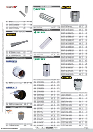 175atacado@belenus.com.br Televendas: (19) 3517.7200
Preçosválidossomenteparaoestadodesãopaulo.Ofertasválidasaté30/06/2016ouenquantoduraremosestoques,exclusivamenteparafaturamentodafilialdoestadodesãopaulo.tributaçãoicmsconformelegislaçãovigente.Produtoscomipidestacado
estarãosujeitosàacréscimodepreçodeacordocomalíquota.Imagemmeramenteilustrativa.Reservamo-nosodireitodecorrigireventuaiserrosgráficosoudedigitação,bemcomoalteraçãodepreçossemprévioaviso.
Cód . Descrição Unid. Emb. Preço
61327 CRV 1/4X65MM 1/4 BELTOOLS PEÇA 1 3,23
61328 CRV 1/4X65MM 3/8 BELTOOLS PEÇA 1 4,28
61329 CRV 1/4X65MM 5/16 BELTOOLS PEÇA 1 4,28
Cód . Descrição Unid. Emb. Preço
40878 1/2 13/16 BELZER PEÇA 10 21,50
Cód . Descrição Unid. Emb. Preço
57073 1/2 8MM STANLEY PEÇA 6 6,45
57074 1/2 9MM STANLEY PEÇA 6 6,45
57075 1/2 10MM STANLEY PEÇA 6 6,45
57076 1/2 11MM STANLEY PEÇA 6 6,45
57077 1/2 12MM STANLEY PEÇA 6 6,45
57078 1/2 13MM STANLEY PEÇA 6 6,45
57079 1/2 14MM STANLEY PEÇA 6 6,45
57080 1/2 15MM STANLEY PEÇA 6 6,45
57103 1/2 16MM STANLEY PEÇA 6 6,45
57104 1/2 17MM STANLEY PEÇA 6 6,45
57105 1/2 18MM STANLEY PEÇA 6 6,75
57106 1/2 19MM STANLEY PEÇA 6 7,13
57107 1/2 20MM STANLEY PEÇA 4 7,13
57108 1/2 21MM STANLEY PEÇA 4 7,13
57109 1/2 22MM STANLEY PEÇA 4 7,13
57110 1/2 23MM STANLEY PEÇA 4 7,13
57111 1/2 24MM STANLEY PEÇA 4 7,13
57112 1/2 25MM STANLEY PEÇA 4 8,12
57113 1/2 26MM STANLEY PEÇA 4 8,28
57114 1/2 27MM STANLEY PEÇA 4 10,84
57115 1/2 28MM STANLEY PEÇA 4 10,84
57116 1/2 29MM STANLEY PEÇA 2 11,13
57117 1/2 30MM STANLEY PEÇA 2 11,13
SOQUETE MAGNÉTICO
Cód . Descrição Unid. Emb. Preço
40879 1/2 10MM BELZER PEÇA 10 13,20
40880 1/2 11MM BELZER PEÇA 10 13,20
40881 1/2 12MM BELZER PEÇA 10 13,20
40882 1/2 13MM BELZER PEÇA 10 13,20
40883 1/2 14MM BELZER PEÇA 10 13,20
40884 1/2 15MM BELZER PEÇA 10 13,20
40885 1/2 16MM BELZER PEÇA 10 13,20
40886 1/2 17MM BELZER PEÇA 10 13,20
40887 1/2 18MM BELZER PEÇA 10 13,20
40888 1/2 19MM BELZER PEÇA 10 13,20
40890 1/2 21MM BELZER PEÇA 5 13,20
40891 1/2 22MM BELZER PEÇA 5 13,20
40892 1/2 23MM BELZER PEÇA 5 13,20
40893 1/2 24MM BELZER PEÇA 5 13,20
40894 1/2 27MM BELZER PEÇA 5 17,20
40895 1/2 30MM BELZER PEÇA 5 18,85
40896 1/2 32MM BELZER PEÇA 5 18,85
40897 1/2 3/8 BELZER PEÇA 10 13,20
40898 1/2 7/16 BELZER PEÇA 10 13,20
40899 1/2 1/2 BELZER PEÇA 10 13,20
40900 1/2 9/16 BELZER PEÇA 10 13,20
40901 1/2 5/8 BELZER PEÇA 10 13,20
40902 1/2 11/16 BELZER PEÇA 10 13,20
40903 1/2 3/4 BELZER PEÇA 10 13,20
40904 1/2 13/16 BELZER PEÇA 5 13,20
40905 1/2 7/8 BELZER PEÇA 5 13,20
40906 1/2 15/16 BELZER PEÇA 5 13,20
40907 1/2 1 BELZER PEÇA 5 13,73
40908 1/2 1 1/16 BELZER PEÇA 5 14,34
40909 1/2 1 1/8 BELZER PEÇA 5 14,89
40910 1/2 1 3/16 BELZER PEÇA 5 16,38
40911 1/2 1.1/4 BELZER PEÇA 5 17,14
SOQUETE SEXTAVADO
Cód . Descrição Unid. Emb. Preço
45182 PORCELANA E271451N GL ELETRO PEÇA 50 2,02
Cód . Descrição Unid. Emb. Preço
45183 TERMOPLAST E271560N GL ELETRO PEÇA 50 2,17
Cód . Descrição Unid. Emb. Preço
40877 1/2 5/8 BELZER PEÇA 10 18,58
SOQUETE PARA VELA
Cód . Descrição Unid. Emb. Preço
61323 1/2 CRV 1 BELTOOLS PEÇA 1 9,45
61326 1/2 CRV 1.1/4 BELTOOLS PEÇA 1 15,34
61324 1/2 CRV 1.1/8 BELTOOLS PEÇA 1 10,65
61325 1/2 CRV 1.3/16 BELTOOLS PEÇA 1 12,61
61315 1/2 CRV 1/2 BELTOOLS PEÇA 1 4,68
61294 1/2 CRV 10MM BELTOOLS PEÇA 1 4,91
61318 1/2 CRV 11/16 BELTOOLS PEÇA 1 4,67
61295 1/2 CRV 11MM BELTOOLS PEÇA 1 4,68
61296 1/2 CRV 12MM BELTOOLS PEÇA 1 4,87
61320 1/2 CRV 13/16 BELTOOLS PEÇA 1 5,79
61297 1/2 CRV 13MM BELTOOLS PEÇA 1 4,92
61298 1/2 CRV 14MM BELTOOLS PEÇA 1 4,84
61322 1/2 CRV 15/16 BELTOOLS PEÇA 1 7,95
61299 1/2 CRV 15MM BELTOOLS PEÇA 1 4,86
61300 1/2 CRV 16MM BELTOOLS PEÇA 1 4,87
61301 1/2 CRV 17MM BELTOOLS PEÇA 1 4,92
61302 1/2 CRV 18MM BELTOOLS PEÇA 1 5,54
61303 1/2 CRV 19MM BELTOOLS PEÇA 1 5,79
61304 1/2 CRV 20MM BELTOOLS PEÇA 1 5,73
61305 1/2 CRV 21MM BELTOOLS PEÇA 1 5,84
61306 1/2 CRV 22MM BELTOOLS PEÇA 1 7,12
61307 1/2 CRV 23MM BELTOOLS PEÇA 1 7,74
61308 1/2 CRV 24MM BELTOOLS PEÇA 1 7,95
61309 1/2 CRV 26MM BELTOOLS PEÇA 1 9,32
61310 1/2 CRV 27MM BELTOOLS PEÇA 1 10,13
61311 1/2 CRV 28MM BELTOOLS PEÇA 1 12,87
61319 1/2 CRV 3/4 BELTOOLS PEÇA 1 5,82
61312 1/2 CRV 30MM BELTOOLS PEÇA 1 15,34
61313 1/2 CRV 32MM BELTOOLS PEÇA 1 16,66
61317 1/2 CRV 5/8 BELTOOLS PEÇA 1 4,92
61314 1/2 CRV 7/16 BELTOOLS PEÇA 1 4,42
61321 1/2 CRV 7/8 BELTOOLS PEÇA 1 6,71
61292 1/2 CRV 8MM BELTOOLS PEÇA 1 4,87
61316 1/2 CRV 9/16 BELTOOLS PEÇA 1 4,92
61293 1/2 CRV 9MM BELTOOLS PEÇA 1 4,91
SOQUETE P/LÂMPADA
SOQUETE VELA
SOQUETE PORCELANA RCI
Cód . Descrição Unid. Emb. Preço
56971 PLAFON BORNE INTERNEED CAIXA 1 1,35
Cód . Descrição Unid. Emb. Preço
42326 LONGO 1/2 13MM GEDORE PEÇA 1 38,39
42327 LONGO 1/2 17MM GEDORE PEÇA 1 43,88
42328 LONGO 1/2 19MM GEDORE PEÇA 1 44,02
42329 LONGO 1/2 5/8 GEDORE PEÇA 5 44,02
42330 LONGO 1/2 11/16 GEDORE PEÇA 1 44,12
 