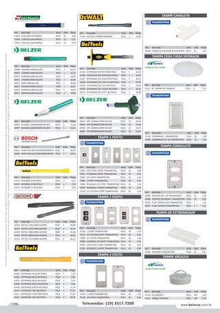 178 www.belenus.com.brTelevendas: (19) 3517.7200
Preçosválidossomenteparaoestadodesãopaulo.Ofertasválidasaté30/06/2016ouenquantoduraremosestoques,exclusivamenteparafaturamentodafilialdoestadodesãopaulo.tributaçãoicmsconformelegislaçãovigente.Produtoscomipidestacado
estarãosujeitosàacréscimodepreçodeacordocomalíquota.Imagemmeramenteilustrativa.Reservamo-nosodireitodecorrigireventuaiserrosgráficosoudedigitação,bemcomoalteraçãodepreçossemprévioaviso.
Cód . Descrição Unid. Emb. Preço
51312 PIA AMANCO PEÇA 100 0,24
51313 TANQUE AMANCO PEÇA 100 0,36
Cód . Descrição Unid. Emb. Preço
72091 C/SUP RJ45 S/PINT TRAMONTINA PECA 36 3,89
72093 P/TOMADA S/PINT TRAMONTINA PECA 36 2,63
72094 3/4 S/PINT TRAMONTINA PECA 36 1,96
72095 1 S/PINT TRAMONTINA PECA 36 2,70
72096 REDONDO 3/4 S/PINT TRAMONTINA PECA 36 1,96
72097 REDONDO 1 S/PINT TRAMONTINA PECA 36 2,70
72120 1/2-3/4 RJ45 S/PINT TRAMONTINA PECA 36 3,34
Cód . Descrição Unid. Emb. Preço
72100 1 S/PINT TRAMONTINA PECA 36 2,70
72121 1/2-3/4 RJ45 S/PINT TRAMONTINA PECA 36 4,38
72099 3/4 S/PINT TRAMONTINA PECA 36 1,96
72098 AFASTADO 3/4 S/PINT TRAMONTINA PECA 36 1,96
72092 C/SUP RJ45 S/PINT TRAMONTINA PECA 36 5,01
72101 REDONDO 1 S/PINT TRAMONTINA PECA 36 2,80
Cód . Descrição Unid. Emb. Preço
72103 1 S/PINT TRAMONTINA PECA 36 2,70
72102 3/4 S/PINT TRAMONTINA PECA 36 1,96
TAMPA 2 POSTO
TAMPA 3 POSTO
Cód . Descrição Unid. Emb. Preço
43550 20X10MM TRAMONTINA PEÇA 50 0,31
Cód . Descrição Unid. Emb. Preço
71456 SDS-PLUS 250MM DWA0802 PEÇA 1 14,85
Cód . Descrição Unid. Emb. Preço
40976 BEDAME 130MMX4MM BELZER PEÇA 1 12,60
40977 BEDAME 165MMX6MM BELZER PEÇA 1 32,35
Cód . Descrição Unid. Emb. Preço
56655 CHATA SDS MAX 25X400MM BOSCH PEÇA 1 40,99
56640 CHATA SDS PLUS 250X20MM BOSCH PEÇA 1 29,40
Cód . Descrição Unid. Emb. Preço
51311 BC 250MM RED AMANCO PEÇA 4 7,53
Cód . Descrição Unid. Emb. Preço
40979 SPR 175MMX19MM BELZER PEÇA 10 48,36
40981 SPR 225MMX22MM BELZER PEÇA 10 43,30
40982 SPR 250MMX22MM BELZER PEÇA 10 42,97
40983 SPR 300MMX25MM BELZER PEÇA 10 63,96
Cód . Descrição Unid. Emb. Preço
43548 CANALETA 20X10MM TRAMONTINA PEÇA 50 2,42
TAMPA CEGA CAIXA SIFONADA
TAMPA CONDULETE
TAMPA 1 POSTO
TAMPA DE EXTREMIDADE
TAMPA CANALETA
TAMPA VÁLVULA
Cód . Descrição Unid. Emb. Preço
42446 REF352 130X11MM GEDORE PEÇA 5 29,86
42447 REF352 150X15MM GEDORE PEÇA 5 31,16
42449 REF352 180X19MM GEDORE PEÇA 5 42,48
42450 REF352 200X22MM GEDORE PEÇA 5 58,50
42451 REF352 215X25MM GEDORE PEÇA 5 62,41
Cód . Descrição Unid. Emb. Preço
61613 REDONDA 8 BELTOOLS PEÇA 1 6,27
61614 REDONDA 10 BELTOOLS PEÇA 1 7,29
61615 REDONDA 12 BELTOOLS PEÇA 1 9,00
Cód . Descrição Unid. Emb. Preço
40968 100MMX12MM BELZER PEÇA 1 20,25
40969 125MMX14MM BELZER PEÇA 1 21,62
40970 150MMX16MM BELZER PEÇA 1 26,84
40971 175MMX19MM BELZER PEÇA 1 36,89
40972 200X19MM BELZER PEÇA 1 36,89
40973 225MMX22MM BELZER PEÇA 1 50,87
40974 250MMX22MM BELZER PEÇA 1 50,87
40975 300MMX25MM BELZER PEÇA 1 59,80
Cód . Descrição Unid. Emb. Preço
71943 1/4X1X08 SAO ROMAO PECA 12 4,86
71944 1/4X1X10 SAO ROMAO PECA 12 5,41
71945 1/4X1X12 SAO ROMAO PECA 12 6,20
Cód . Descrição Unid. Emb. Preço
72105 ESTAMPADO 1 TRAMONTINA PECA 36 1,85
72104 ESTAMPADO 1/2-3/4 TRAMONTINA PECA 36 1,42
Cód . Descrição Unid. Emb. Preço
61605 SEXTAVADA 6X1/2 BELTOOLS PEÇA 1 5,35
61606 SEXTAVADA 8X1/2 BELTOOLS PEÇA 1 5,89
61607 SEXTAVADA 8X3/4 BELTOOLS PEÇA 1 9,33
61608 SEXTAVADA 10X1/2 BELTOOLS PEÇA 1 6,86
61609 SEXTAVADA 10X3/4 BELTOOLS PEÇA 1 11,79
61610 SEXTAVADA 10X1 BELTOOLS PEÇA 1 17,14
61611 SEXTAVADA 12X3/4 BELTOOLS PEÇA 1 13,30
61612 SEXTAVADA 12X1 BELTOOLS PEÇA 1 20,29
Cód . Descrição Unid. Emb. Preço
43482 2POSTOS DIST 3/4 TRAMONTINA PEÇA 36 1,36
43486 2POSTOS REDONDO 1 TRAMONTINA PEÇA 36 2,03
43540 PLAST 2POSTO DIST TRAMONTINA PEÇA 1 1,52
43537 PLAST 2POSTOS TRAMONTINA PEÇA 1 1,52
Cód . Descrição Unid. Emb. Preço
61625 SEXTAVADA CRV 8X7/8 BELTOOLS PEÇA 1 25,42
61626 SEXTAVADA CRV 10X5/8 BELTOOLS PEÇA 1 33,93
61627 SEXTAVADA CRV 10X3/4 BELTOOLS PEÇA 1 34,91
61628 SEXTAVADA CRV 10X2.1/4 BELTOOLS PEÇA 1 53,50
61629 SEXTAVADA CRV 11X3 BELTOOLS PEÇA 1 58,38
61630 SEXTAVADA CRV 12X3/4 BELTOOLS PEÇA 1 34,23
61631 SEXTAVADA CRV 12X1 BELTOOLS PEÇA 1 34,88
 