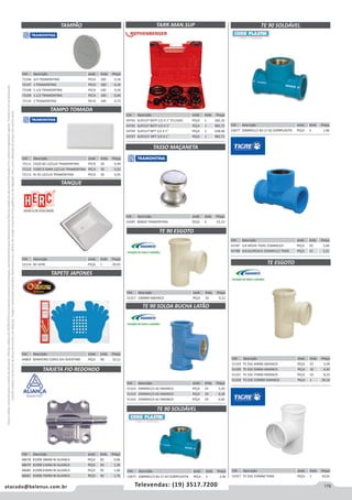 179atacado@belenus.com.br Televendas: (19) 3517.7200
Preçosválidossomenteparaoestadodesãopaulo.Ofertasválidasaté30/06/2016ouenquantoduraremosestoques,exclusivamenteparafaturamentodafilialdoestadodesãopaulo.tributaçãoicmsconformelegislaçãovigente.Produtoscomipidestacado
estarãosujeitosàacréscimodepreçodeacordocomalíquota.Imagemmeramenteilustrativa.Reservamo-nosodireitodecorrigireventuaiserrosgráficosoudedigitação,bemcomoalteraçãodepreçossemprévioaviso.
Cód . Descrição Unid. Emb. Preço
51317 100MM AMANCO PEÇA 10 9,52
TARJETA FIO REDONDO
TARR.MAN.SUP
TASSO MAÇANETA
Cód . Descrição Unid. Emb. Preço
48678 81098 38MM NI ALIANCA PEÇA 50 0,96
48679 81098 51MM NI ALIANCA PEÇA 50 1,30
48680 81098 63MM NI ALIANCA PEÇA 50 1,66
48681 81098 76MM NI ALIANCA PEÇA 50 1,76
Cód . Descrição Unid. Emb. Preço
72106 3/4 TRAMONTINA PECA 100 0,16
72107 1 TRAMONTINA PECA 100 0,16
72108 1.1/4 TRAMONTINA PECA 100 0,36
72109 1.1/2 TRAMONTINA PECA 100 0,40
72110 2 TRAMONTINA PECA 100 0,73
Cód . Descrição Unid. Emb. Preço
72111 CEGO BC LIZ/LUX TRAMONTINA PECA 50 0,49
72112 FURO 9.5MM LIZ/LUX TRAMONTINA PECA 50 0,52
72113 RJ 45 LIZ/LUX TRAMONTINA PECA 50 0,45
Cód . Descrição Unid. Emb. Preço
43787 LLR MISTA TIGRE 25MMX3/4 PEÇA 20 2,40
43788 SOLDA/ROSCA 25MMX1/2 TIGRE PEÇA 15 2,21
Cód . Descrição Unid. Emb. Preço
53677 20MMX1/2 BU LT AZ CORRPLASTIK PEÇA 5 1,96
Cód . Descrição Unid. Emb. Preço
53677 20MMX1/2 BU LT AZ CORRPLASTIK PEÇA 5 1,96
Cód . Descrição Unid. Emb. Preço
54743 SUP.CUT BSTP 1/2 X 1 P111001 PEÇA 1 582,16
54745 SUP.CUT BSTP 1/2 X 1 PEÇA 1 982,73
54744 SUP.CUT NPT 1/2 X 1 PEÇA 1 528,48
54747 SUP.CUT. NPT 1/2 X 1 PEÇA 1 982,73
Cód . Descrição Unid. Emb. Preço
41045 800GR TRAMONTINA PEÇA 6 52,13
Cód . Descrição Unid. Emb. Preço
51314 20MMX1/2 AZ AMANCO PEÇA 24 5,50
51315 25MMX1/2 AZ AMANCO PEÇA 24 6,18
51316 25MMX3/4 AZ AMANCO PEÇA 24 6,82
Cód . Descrição Unid. Emb. Preço
51319 TE ESG 40MM AMANCO PEÇA 25 2,04
51320 TE ESG 50MM AMANCO PEÇA 10 4,35
51321 TE ESG 75MM AMANCO PEÇA 10 8,33
51318 TE ESG 150MM AMANCO PEÇA 1 39,16
Cód . Descrição Unid. Emb. Preço
51917 TE ESG 150MM TIGRE PEÇA 1 33,91
TE 90 ESGOTO
TE 90 SOLDA BUCHA LATÃO
TE ESGOTO
TE 90 SOLDÁVEL
TE 90 SOLDÁVEL
Cód . Descrição Unid. Emb. Preço
44869 BANHEIRO CORES DIV OVERTIME PEÇA 40 10,12
TAPETE JAPONES
Cód . Descrição Unid. Emb. Preço
52114 BC HERC PEÇA 1 49,93
TANQUE
TAMPÃO
TAMPO TOMADA
 