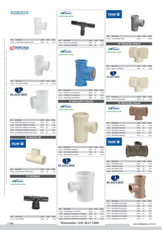 180 www.belenus.com.brTelevendas: (19) 3517.7200
Preçosválidossomenteparaoestadodesãopaulo.Ofertasválidasaté30/06/2016ouenquantoduraremosestoques,exclusivamenteparafaturamentodafilialdoestadodesãopaulo.tributaçãoicmsconformelegislaçãovigente.Produtoscomipidestacado
estarãosujeitosàacréscimodepreçodeacordocomalíquota.Imagemmeramenteilustrativa.Reservamo-nosodireitodecorrigireventuaiserrosgráficosoudedigitação,bemcomoalteraçãodepreçossemprévioaviso.
Cód . Descrição Unid. Emb. Preço
72366 150X100MM PLASTUBOS PEÇA 1 23,60
72367 PRIMARIO 75X50MM PLASTUBOS PEÇA 10 4,77
72368 PRIMARIO 100X50MM PLASTUBOS PEÇA 10 5,26
72369 PRIMARIO 100X75MM PLASTUBOS PEÇA 10 5,64
Cód . Descrição Unid. Emb. Preço
72361 PRIMARIO 50MM PLASTUBOS PEÇA 10 3,01
72362 PRIMARIO 75MM PLASTUBOS PEÇA 10 5,60
72363 PRIMARIO 100MM PLASTUBOS PEÇA 10 5,46
72364 PRIMARIO 150MM PLASTUBOS PEÇA 1 25,58
72365 SECUNDARIO 40MM PLASTUBOS PEÇA 25 1,13
Cód . Descrição Unid. Emb. Preço
51870 AQUATHERM 15MM TIGRE PEÇA 40 1,75
Cód . Descrição Unid. Emb. Preço
53714 75MM DN05 CORRPLASTIK PEÇA 10 4,11
Cód . Descrição Unid. Emb. Preço
45521 75X75MM KRONA PEÇA 10 13,75
TE ESGOTO 90
Cód . Descrição Unid. Emb. Preço
51377 3/4 AMANCO PEÇA 25 3,20
TE INTERNO
TE REDUÇÃO ESGOTO
Cód . Descrição Unid. Emb. Preço
51314 20MMX1/2 AZ AMANCO PEÇA 24 5,50
51315 25MMX1/2 AZ AMANCO PEÇA 24 6,18
51316 25MMX3/4 AZ AMANCO PEÇA 24 6,82
Cód . Descrição Unid. Emb. Preço
51322 100X50MM AMANCO PEÇA 10 8,86
51323 100X75MM AMANCO PEÇA 10 9,46
51324 150X100MM AMANCO PEÇA 1 35,40
Cód . Descrição Unid. Emb. Preço
51378 TRIPLO 1/2 AMANCO PEÇA 25 1,74
51379 TRIPLO 3/4 AMANCO PEÇA 25 2,77
Cód . Descrição Unid. Emb. Preço
51326 3/4X1/2 AMANCO PEÇA 16 2,80
Cód . Descrição Unid. Emb. Preço
72377 3/4X1/2 PLASTUBOS PEÇA 16 1,59
TE REDUÇÃO ROSCA
TE REDUÇÃO SOLDA
Cód . Descrição Unid. Emb. Preço
51327 25X20MM AMANCO PEÇA 24 1,98
51328 32X25MM AMANCO PEÇA 20 3,66
51330 50X25MM AMANCO PEÇA 10 5,51
51331 50X32MM AMANCO PEÇA 6 8,37
51332 50X40MM AMANCO PEÇA 6 8,60
Cód . Descrição Unid. Emb. Preço
43657 25X20MM TIGRE PEÇA 1 1,63
43658 32X25MM TIGRE PEÇA 20 3,27
43660 40X32MM TIGRE PEÇA 10 5,45
43662 50X32MM TIGRE PEÇA 12 7,74
Cód . Descrição Unid. Emb. Preço
72370 25X20MM PLASTUBOS PEÇA 24 1,13
72371 32X25MM PLASTUBOS PEÇA 20 2,30
72372 40X25MM PLASTUBOS PEÇA 10 2,97
72373 40X32MM PLASTUBOS PEÇA 10 3,12
72374 50X25MM PLASTUBOS PEÇA 10 2,85
72375 50X32MM PLASTUBOS PEÇA 6 4,33
72376 50X40MM PLASTUBOS PEÇA 6 4,70
Cód . Descrição Unid. Emb. Preço
51918 150X100MM TIGRE PEÇA 1 27,90
 