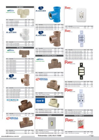 181atacado@belenus.com.br Televendas: (19) 3517.7200
Preçosválidossomenteparaoestadodesãopaulo.Ofertasválidasaté30/06/2016ouenquantoduraremosestoques,exclusivamenteparafaturamentodafilialdoestadodesãopaulo.tributaçãoicmsconformelegislaçãovigente.Produtoscomipidestacado
estarãosujeitosàacréscimodepreçodeacordocomalíquota.Imagemmeramenteilustrativa.Reservamo-nosodireitodecorrigireventuaiserrosgráficosoudedigitação,bemcomoalteraçãodepreçossemprévioaviso.
Cód . Descrição Unid. Emb. Preço
45483 ROSCA 25MMX1/2 KRONA PEÇA 20 4,29
TE SOLDÁVEL/ROSCA
TE TRANSIÇÃO
Cód . Descrição Unid. Emb. Preço
51347 25MMX1/2 AMANCO PEÇA 50 2,47
51348 25MMX3/4 AMANCO PEÇA 50 2,24
Cód . Descrição Unid. Emb. Preço
51867 AQUATHERM 15MMX1/2 TIGRE PEÇA 20 6,35
51869 AQUATHERM 22MMX3/4 TIGRE PEÇA 20 9,23
Cód . Descrição Unid. Emb. Preço
45830 40MM KRONA PEÇA 10 8,70
45472 50MM KRONA PEÇA 10 2,66
TE ROSCA
TE SOLDA
TECLA
Cód . Descrição Unid. Emb. Preço
53660 20MM DN020 CORRPLASTIK PEÇA 50 0,22
Cód . Descrição Unid. Emb. Preço
51334 TE ROSCA 1/2 AMANCO PEÇA 20 1,58
51337 TE ROSCA 3/4 AMANCO PEÇA 20 1,98
51333 TE ROSCA 1 AMANCO PEÇA 16 4,88
51336 TE ROSCA 2 AMANCO PEÇA 6 21,79
Cód . Descrição Unid. Emb. Preço
72380 SOLD BUCHA LT 20X1/2 PLASTUBOS PEÇA 24 3,27
72385 SOLD BUCHA LT 25X1/2 PLASTUBOS PEÇA 24 3,84
72386 SOLD BUCHA LT 25X3/4 PLASTUBOS PEÇA 24 3,21
Cód . Descrição Unid. Emb. Preço
72387 SOLD LR 20MMX1/2 PLASTUBOS PEÇA 50 1,13
72388 SOLD LR 25MMX1/2 PLASTUBOS PEÇA 50 1,32
72389 SOLD LR 25MMX3/4 PLASTUBOS PEÇA 50 1,33
Cód . Descrição Unid. Emb. Preço
72378 TE ROSC 1/2 PLASTUBOS PEÇA 20 0,63
72379 TE ROSC 3/4 PLASTUBOS PEÇA 20 1,07
Cód . Descrição Unid. Emb. Preço
51339 20MM AMANCO PEÇA 50 0,66
51340 25MM AMANCO PEÇA 50 0,73
51341 32MM AMANCO PEÇA 25 2,14
51342 40MM AMANCO PEÇA 10 5,30
51343 50MM AMANCO PEÇA 10 6,18
51344 60MM AMANCO PEÇA 5 17,50
51345 75MM AMANCO PEÇA 5 31,35
51346 85MM AMANCO PEÇA 3 44,76
51338 110MM AMANCO PEÇA 1 84,38
Cód . Descrição Unid. Emb. Preço
72390 TE SOLD 20MM PLASTUBOS PEÇA 50 0,34
72391 TE SOLD 25MM PLASTUBOS PEÇA 50 0,38
72381 TE SOLD 32M PLASTUBOS PEÇA 25 1,42
72382 TE SOLD 40M PLASTUBOS PEÇA 10 3,23
72383 TE SOLD 50M PLASTUBOS PEÇA 10 3,54
72384 TE SOLD 60M PLASTUBOS PEÇA 5 9,02
Cód . Descrição Unid. Emb. Preço
48859 1 TECLA PAR C/PL BRANCA PEÇA 20 2,39
48879 1 TECLA SIMP+2 TECLA PAR C/PL CINZA PEÇA 20 5,27
Cód . Descrição Unid. Emb. Preço
48910 TECLA PAR+TOM S/PL RADIAL PEÇA 50 5,16
Cód . Descrição Unid. Emb. Preço
48885 SIMP+1 TECLA PAR C/PL BC RADIA PEÇA 20 6,67
48871 SIMP+1 TECLA PAR C/PL BC RADIAL PEÇA 20 4,48
48877 SIMP+1 TECLA PAR C/PL CZ RADIA PEÇA 20 4,74
48886 SIMP+1 TECLA PAR S/PL BC RADIA PEÇA 50 6,25
48872 SIMP+1 TECLA PAR S/PL BC RADIAL PEÇA 50 4,22
48866 SIMP+1 TECLA PAR S/PL PT RADIAL PEÇA 50 3,10
Cód . Descrição Unid. Emb. Preço
48865 TECLA PAR C/PL CZ RADIAL PEÇA 20 3,27
TECLA SIMP+1
Cód . Descrição Unid. Emb. Preço
48887 SIMP+2 TECLA PAR C/PL BC RADIAL PEÇA 20 6,85
48888 SIMP+2 TECLA PAR S/PL BC RADIAL PEÇA 50 6,59
48880 SIMP+2 TECLA PAR S/PL RADIAL PEÇA 50 4,83
Cód . Descrição Unid. Emb. Preço
48908 TECLA SIMP+TOM S/PL BC RADIAL PEÇA 50 4,48
48906 TECLA SIMP+TOM S/PL RADIAL PEÇA 50 3,27
 