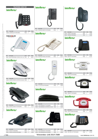 182 www.belenus.com.brTelevendas: (19) 3517.7200
Preçosválidossomenteparaoestadodesãopaulo.Ofertasválidasaté30/06/2016ouenquantoduraremosestoques,exclusivamenteparafaturamentodafilialdoestadodesãopaulo.tributaçãoicmsconformelegislaçãovigente.Produtoscomipidestacado
estarãosujeitosàacréscimodepreçodeacordocomalíquota.Imagemmeramenteilustrativa.Reservamo-nosodireitodecorrigireventuaiserrosgráficosoudedigitação,bemcomoalteraçãodepreçossemprévioaviso.
Cód . Descrição Unid. Emb. Preço
70304 TC8312 VERM INTELBRAS PEÇA 1 191,57
Cód . Descrição Unid. Emb. Preço
70303 TC8312 BC INTELBRAS PEÇA 1 177,72
Cód . Descrição Unid. Emb. Preço
70302 TC8312 PT INTELBRAS PEÇA 1 177,72
Cód . Descrição Unid. Emb. Preço
70298 TOK FACIL ID PT INTELBRAS PEÇA 1 117,02
Cód . Descrição Unid. Emb. Preço
70293 TC50 PREMIUM PT INTELBRAS PEÇA 1 54,40
70294 TC50 PREMIUM BC INTELBRAS PEÇA 1 54,40
Cód . Descrição Unid. Emb. Preço
70300 AUDIOPLUS PT INTELBRAS PEÇA 1 74,43
Cód . Descrição Unid. Emb. Preço
52262 PLENO C/CHAVE CZ ARTICO INTELBRAS PEÇA 1 51,32
Cód . Descrição Unid. Emb. Preço
50632 MULTIFUNCIONAL ID GELO FORCE LINE PEÇA 20 109,82
TELEFONE COM FIO
Cód . Descrição Unid. Emb. Preço
52259 PLENO PT INTELBRAS PEÇA 1 44,28
52260 PLENO CZ ARTICO INTELBRAS PEÇA 1 44,28
Cód . Descrição Unid. Emb. Preço
52263 PREMIUM GRAFITE INTELBRAS PEÇA 1 63,64
Cód . Descrição Unid. Emb. Preço
52264 PREMIUM PEROLA INTELBRAS PEÇA 1 63,64
Cód . Descrição Unid. Emb. Preço
70301 TC 2110 ID BC INTELBRAS PEÇA 1 90,40
Cód . Descrição Unid. Emb. Preço
52261 PLENO C/CHAVE PT INTELBRAS PEÇA 1 51,32
Cód . Descrição Unid. Emb. Preço
52268 TC500 PT INTELBRAS PEÇA 1 61,60
52269 TC500 BC INTELBRAS PEÇA 1 61,60
Cód . Descrição Unid. Emb. Preço
70299 TC60 ID PT INTELBRAS PEÇA 1 117,02
Cód . Descrição Unid. Emb. Preço
52265 TC20 GONDOLA PT INTELBRAS PEÇA 1 43,08
52266 TC20 GONDOLA CZ ARTICO INTELBRAS PEÇA 1 43,08
 