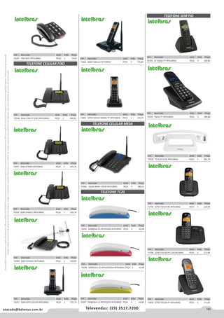183atacado@belenus.com.br Televendas: (19) 3517.7200
Preçosválidossomenteparaoestadodesãopaulo.Ofertasválidasaté30/06/2016ouenquantoduraremosestoques,exclusivamenteparafaturamentodafilialdoestadodesãopaulo.tributaçãoicmsconformelegislaçãovigente.Produtoscomipidestacado
estarãosujeitosàacréscimodepreçodeacordocomalíquota.Imagemmeramenteilustrativa.Reservamo-nosodireitodecorrigireventuaiserrosgráficosoudedigitação,bemcomoalteraçãodepreçossemprévioaviso.
TELEFONE CELULAR FIXO
TELEFONE CELULAR MESA
TELEFONE TC20
Cód . Descrição Unid. Emb. Preço
70347 GSM CF4000 INTELBRAS PEÇA 1 245,76
Cód . Descrição Unid. Emb. Preço
70350 GSM CFA4012 INTELBRAS PEÇA 1 526,76
Cód . Descrição Unid. Emb. Preço
70349 GSM CFA5022 INTELBRAS PEÇA 1 530,83
Cód . Descrição Unid. Emb. Preço
70351 GSM S/FIO CS5140 INTELBRAS PEÇA 1 521,75
Cód . Descrição Unid. Emb. Preço
53466 QUAD-BAND CRC40 INTELBRAS PEÇA 5 286,61
Cód . Descrição Unid. Emb. Preço
70295 GONDOLA CZ ARTICO/AZ INTELBRAS PEÇA 1 43,08
Cód . Descrição Unid. Emb. Preço
52267 TOK FACIL INTELBRAS PEÇA 1 74,43 Cód . Descrição Unid. Emb. Preço
71802 GSM CSA5112 INTLEBRAS PECA 2 735,85
Cód . Descrição Unid. Emb. Preço
71801 S/FIO CS5141 RAMAL PT INTELBRAS PECA 1 133,72
Cód . Descrição Unid. Emb. Preço
70348 DUAL CHIP CF 5002 INTELBRAS PEÇA 1 260,82
TELEFONE SEM FIO
Cód . Descrição Unid. Emb. Preço
54355 ID TS40ID PT INTELBRAS PEÇA 5 109,86
Cód . Descrição Unid. Emb. Preço
70319 TS63V PT INTELBRAS PEÇA 1 189,88
Cód . Descrição Unid. Emb. Preço
70320 TS 8120 ID BC INTELBRAS PEÇA 1 382,79
Cód . Descrição Unid. Emb. Preço
71795 S/FIO TS3110 BC INTELBRAS PECA 5 124,08
Cód . Descrição Unid. Emb. Preço
71796 S/FIO TS3130 PT C/SECRETARIA PECA 5 171,83
Cód . Descrição Unid. Emb. Preço
71819 S/FIO TS5120 PT INTELBRAS PECA 5 171,83
Cód . Descrição Unid. Emb. Preço
70296 GONDOLA CZ ARTICO/ROSA INTELBRAS PEÇA 1 43,08
Cód . Descrição Unid. Emb. Preço
70297 GONDOLA CZ ARTICO/VD INTELBRAS PEÇA 1 43,08
 