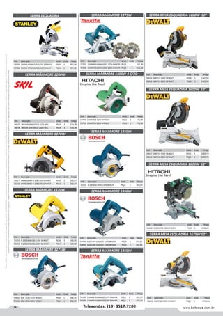 14 www.belenus.com.brTelevendas: (19) 3517.7200
Preçosválidossomenteparaoestadodesãopaulo.Ofertasválidasaté30/06/2016ouenquantoduraremosestoques,exclusivamenteparafaturamentodafilialdoestadodesãopaulo.tributaçãoicmsconformelegislaçãovigente.Produtoscomipidestacado
estarãosujeitosàacréscimodepreçodeacordocomalíquota.Imagemmeramenteilustrativa.Reservamo-nosodireitodecorrigireventuaiserrosgráficosoudedigitação,bemcomoalteraçãodepreçossemprévioaviso.
Cód . Descrição Unid. Emb. Preço
51525 4.3/8 GDC1440 110V BOSCH PEÇA 1 353,93
SERRA MÁRMORE 1450W
SERRA MÁRMORE 1270W
Cód . Descrição Unid. Emb. Preço
70217 DW862BSBR 4.3/8 110V DEWALT PEÇA 1 200,37
70218 DW862BSB2 4.3/8 220V DEWALT PEÇA 1 200,37
Cód . Descrição Unid. Emb. Preço
71953 4.3/8 DW862BS 110V DEWALT PECA 1 189,90
71954 4.3/8 DW862BS 220V DEWALT PECA 1 189,90
SERRA MÁRMORE 1275W
SERRA MÁRMORE 1270W
Cód . Descrição Unid. Emb. Preço
70402 GDC 1234 127V BOSCH PEÇA 1 296,70
70403 GDC 1234 220V BOSCH PEÇA 1 296,70
Cód . Descrição Unid. Emb. Preço
58477 9815AB SEM DISCO 127V SKIL PEÇA 1 270,78
58478 9815JA SEM DISCO 220V SKIL PEÇA 1 270,78
SERRA MÁRMORE 1200W
SERRA MEIA ESQUADRIA 1600W 12”
SERRA MEIA ESQUADRIA 1600W 12”
Cód . Descrição Unid. Emb. Preço
58617 DW715 110V DEWALT PEÇA 1 2095,73
58616 DW715 220V DEWALT PEÇA 1 2095,73
SERRA MEIA ESQUADRIA 1600W 10”
Cód . Descrição Unid. Emb. Preço
58614 DW713 110V DEWALT PEÇA 1 1341,54
58615 DW713 220V DEWALT PEÇA 1 1341,54
Cód . Descrição Unid. Emb. Preço
56488 C12RSHEB 220VHITACHI PEÇA 1 1900,21
SERRA MÁRMORE 1450W
Cód . Descrição Unid. Emb. Preço
54494 GDC1440 S/DISCO 127V BOSCH PEÇA 1 331,95
54495 GDC1440 S/DISCO 220V BOSCH PEÇA 1 331,95
SERRA MÁRMORE 1300W 4 C/2D
SERRA ESQUADRIA
Cód . Descrição Unid. Emb. Preço
53794 CM4STDB 127V HITACHI PEÇA 1 174,98
53795 CM4STEB 220V HITACHI PEÇA 1 174,98
Cód . Descrição Unid. Emb. Preço
72505 1500W STSM1525 127V STANLEY PECA 1 767,58
72506 1500W STSM1525 220V STANLEY PECA 1 767,58
SERRA MÁRMORE 1450W
Cód . Descrição Unid. Emb. Preço
71599 110MM 4100NH2Z 127V MAKITA PEÇA 1 227,17
71600 110MM 4100NH2Z 220V MAKITA PEÇA 1 227,17
SERRA MEIA ESQUADRIA 1675W 12”
Cód . Descrição Unid. Emb. Preço
58652 DWS780 220V DEWALT PEÇA 1 2712,04
Cód . Descrição Unid. Emb. Preço
71597 110MM 4100NH3ZX2 127V MAKITA PEÇA 1 216,30
71598 110MM 4100NH3ZX2 220V MAKITA PEÇA 1 216,30
SERRA MÁRMORE 1275W
 