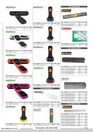 185atacado@belenus.com.br Televendas: (19) 3517.7200
Preçosválidossomenteparaoestadodesãopaulo.Ofertasválidasaté30/06/2016ouenquantoduraremosestoques,exclusivamenteparafaturamentodafilialdoestadodesãopaulo.tributaçãoicmsconformelegislaçãovigente.Produtoscomipidestacado
estarãosujeitosàacréscimodepreçodeacordocomalíquota.Imagemmeramenteilustrativa.Reservamo-nosodireitodecorrigireventuaiserrosgráficosoudedigitação,bemcomoalteraçãodepreçossemprévioaviso.
Cód . Descrição Unid. Emb. Preço
70323 TS8220 PT INTELBRAS PEÇA 1 302,17
Cód . Descrição Unid. Emb. Preço
70311 TS80V BC INTELBRAS PEÇA 1 201,41
Cód . Descrição Unid. Emb. Preço
53465 TS80V CORAL INTELBRAS PEÇA 5 201,41
Cód . Descrição Unid. Emb. Preço
70312 TS80V ROSA INTELBRAS PEÇA 1 201,41
Cód . Descrição Unid. Emb. Preço
70324 TS8220 AM INTELBRAS PEÇA 1 302,17
Cód . Descrição Unid. Emb. Preço
70325 TS8220 AZ INTELBRAS PEÇA 1 302,17
Cód . Descrição Unid. Emb. Preço
70322 TS8220 BC INTELBRAS PEÇA 1 302,17
Cód . Descrição Unid. Emb. Preço
70326 TS8220 VERM INTELBRAS PEÇA 1 302,17
TELA AMARRAÇÃO
Cód . Descrição Unid. Emb. Preço
54092 GALINHEIRO 0,71X2X22X1,50X50 ROLO 1 176,21
Cód . Descrição Unid. Emb. Preço
71070 ALVENARIA 7,5 (150PC) ANCORA CAIXA 1 110,10
71071 ALVENARIA 10,5 (100PC) ANCORA CAIXA 1 99,34
71072 ALVENARIA 12 (100PC) ANCORA CAIXA 1 110,75
TELA MANGUEIRÃO
Cód . Descrição Unid. Emb. Preço
54103 1,24X3X18X0,80X50 BELGO ROLO 1 206,39
54098 1,65X3X16X0,80X50 BELGO ROLO 1 257,98
54099 1,65X3X16X1,00X50 BELGO ROLO 1 322,53
54100 1,65X3X16X1,20X50 BELGO ROLO 1 386,97
54101 1,65X3X16X1,50X50 BELGO ROLO 1 483,59
54102 1,65X3X16X1,80X50 BELGO ROLO 1 580,34
Cód . Descrição Unid. Emb. Preço
60432 3 X 16 X 0,8 X 50M BELTOOLS ROLO 1 255,29
60433 3 X 16 X 1,0 X 50M BELTOOLS ROLO 1 323,84
60434 3X16X1,5X50M BELTOOLS ROLO 1 473,05
61755 3X16X1,8X50M BELTOOLS ROLO 1 565,49
61754 3X18X1,5X50M BELTOOLS ROLO 1 312,47
TELA MOSQUITEIRO
Cód . Descrição Unid. Emb. Preço
60361 BCA 1,2X50M 14X14 BELTOOLS ROLO 1 196,33
60360 BCA 1X50M 14X14 BELTOOLS ROLO 1 163,61
60363 CZ 1,2X50M 14X14 BELTOOLS ROLO 1 196,33
60362 CZ 1X50M 14X14 BELTOOLS ROLO 1 163,61
60359 VD 1,2X50M 14X14 BELTOOLS ROLO 1 196,33
60358 VD 1X50M 14X14 BELTOOLS ROLO 1 163,61
60356 VD 1X50M 18X16 BELTOOLS ROLO 1 232,92
60357 VERDE 1,2X50M 18X16BELTOOLS ROLO 1 279,51
TELA GALINHEIRO
Cód . Descrição Unid. Emb. Preço
60122 2 X 22 X 1,5 X 50M BELTOOLS ROLO 1 137,95
60123 2X22X1,8X50M BELTOOLS ROLO 1 163,99
Cód . Descrição Unid. Emb. Preço
50384 1,5X50M PLASTICA PR ROMA ROLO 1 150,35
Cód . Descrição Unid. Emb. Preço
53464 TS80V PT INTELBRAS PEÇA 5 201,41
 