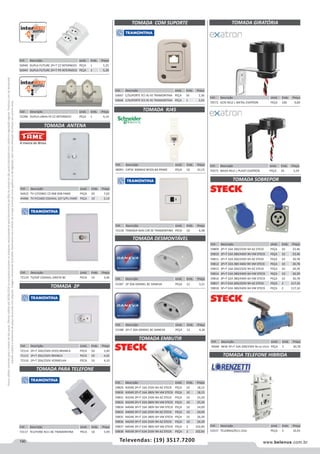 190 www.belenus.com.brTelevendas: (19) 3517.7200
Preçosválidossomenteparaoestadodesãopaulo.Ofertasválidasaté30/06/2016ouenquantoduraremosestoques,exclusivamenteparafaturamentodafilialdoestadodesãopaulo.tributaçãoicmsconformelegislaçãovigente.Produtoscomipidestacado
estarãosujeitosàacréscimodepreçodeacordocomalíquota.Imagemmeramenteilustrativa.Reservamo-nosodireitodecorrigireventuaiserrosgráficosoudedigitação,bemcomoalteraçãodepreçossemprévioaviso.
Cód . Descrição Unid. Emb. Preço
52390 DUPLA LINHA FX CZ INTERNEED PEÇA 1 4,14
TOMADA ANTENA
TOMADA 2P
Cód . Descrição Unid. Emb. Preço
53537 TELEBRAS/RJ11 ZULI PEÇA 5 10,43
Cód . Descrição Unid. Emb. Preço
72117 TELEFONE RJ11 BC TRAMONTINA PECA 10 5,99
Cód . Descrição Unid. Emb. Preço
56940 DUPLA FUTURE 2P+T CZ INTERNEED PEÇA 1 5,25
56944 DUPLA FUTURE 2P+T PR INTERNEED PEÇA 1 5,38
Cód . Descrição Unid. Emb. Preço
44422 TV C/CONEC CZ 068 SOB FAME PEÇA 20 7,02
44486 TV P/CABO COAXIAL 167 S/PL FAME PEÇA 10 2,14
Cód . Descrição Unid. Emb. Preço
72114 2P+T 10A/250V (H35) BRANCA PECA 50 3,90
72115 2P+T 20A/250V BRANCA PECA 50 4,02
72116 2P+T 20A/250V VERMELHA PECA 10 4,10
Cód . Descrição Unid. Emb. Preço
72119 TV/SAT COAXIAL DIRETA BC PECA 10 3,46
Cód . Descrição Unid. Emb. Preço
50667 C/SUPORTE P/1 RJ 45 TRAMONTINA PEÇA 50 2,30
50666 C/SUPORTE P/2 RJ 45 TRAMONTINA PEÇA 1 2,63
TOMADA COM SUPORTE
Cód . Descrição Unid. Emb. Preço
53187 2P 20A GRANEL BC DANEVA PEÇA 12 3,21
Cód . Descrição Unid. Emb. Preço
53188 2P+T 20A GRANEL BC DANEVA PEÇA 12 4,36
TOMADA DESMONTÁVEL
TOMADA EMBUTIR
TOMADA PARA TELEFONE
Cód . Descrição Unid. Emb. Preço
59829 N3046 2P+T 16A 250V 6H AZ STECK PEÇA 10 18,15
59830 N3049 2P+T 16A 380V 9H VM STECK PEÇA 10 18,15
59831 N3246 2P+T 32A 250V 6H AZ STECK PEÇA 10 25,50
59832 N3249 2P+T 32A 380V 9H VM STECK PEÇA 10 25,50
59834 N4046 3P+T 16A 380V 6H VM STECK PEÇA 10 24,09
59833 N4049 3P+T 16A 250V 9H AZ STECK PEÇA 10 24,09
59835 N4246 3P+T 32A 380V 6H VM STECK PEÇA 10 26,39
59836 N4249 3P+T 32A 250V 9H AZ STECK PEÇA 10 26,39
59837 N4546 3P+T 63A 380V 6H VM STECK PEÇA 2 102,83
59838 N4549 3P+T 63A 250V 9H AZ STECK PEÇA 2 102,83
TOMADA GIRATÓRIA
Cód . Descrição Unid. Emb. Preço
70572 ALTA RELE L METAL EXATRON PEÇA 100 9,00
Cód . Descrição Unid. Emb. Preço
70040 NEW 3P+T 32A 200/250V 9H AZ STECK PEÇA 5 30,78
TOMADA SOBREPOR
Cód . Descrição Unid. Emb. Preço
59809 2P+T 16A 200/250V 6H AZ STECK PEÇA 10 23,46
59810 2P+T 16A 380/440V 9H VM STECK PEÇA 10 23,46
59811 2P+T 32A 200/250V 6H AZ STECK PEÇA 10 30,78
59812 2P+T 32A 380-440V 9H VM STECK PEÇA 10 30,78
59813 3P+T 16A 200/250V 9H AZ STECK PEÇA 10 30,39
59814 3P+T 16A 380/440V 6H VM STECK PEÇA 10 30,39
59816 3P+T 32A 380/440V 6H VM STECK PEÇA 10 30,78
59817 3P+T 63A 200/250V 9H AZ STECK PEÇA 2 117,16
59818 3P+T 63A 380/440V 6H VM STECK PEÇA 2 117,16
TOMADA TELEFONE HIBRIDA
Cód . Descrição Unid. Emb. Preço
48091 CAT5E 300MHZ 8FIOS BA PRIME PEÇA 10 22,15
Cód . Descrição Unid. Emb. Preço
72118 TOMADA RJ45 CAT.5E TRAMONTINA PECA 10 6,48
TOMADA RJ45
Cód . Descrição Unid. Emb. Preço
70573 BAIXA RELE L PLASTI EXATRON PEÇA 24 5,59
 