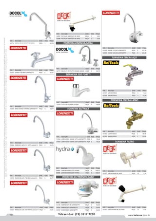 192 www.belenus.com.brTelevendas: (19) 3517.7200
Preçosválidossomenteparaoestadodesãopaulo.Ofertasválidasaté30/06/2016ouenquantoduraremosestoques,exclusivamenteparafaturamentodafilialdoestadodesãopaulo.tributaçãoicmsconformelegislaçãovigente.Produtoscomipidestacado
estarãosujeitosàacréscimodepreçodeacordocomalíquota.Imagemmeramenteilustrativa.Reservamo-nosodireitodecorrigireventuaiserrosgráficosoudedigitação,bemcomoalteraçãodepreçossemprévioaviso.
Cód . Descrição Unid. Emb. Preço
56774 PAREDE 1/2 3/4 PERTUTTI CR DOCOL PEÇA 1 65,73
Cód . Descrição Unid. Emb. Preço
53263 LONGA F34 BRIO LORENZETTI PEÇA 4 10,12
Cód . Descrição Unid. Emb. Preço
53260 MESA B MED F34 BRIO LORENZETTI PEÇA 6 18,77
Cód . Descrição Unid. Emb. Preço
53266 PAREDE B ALTA F27 FATTI LORENZETTI PEÇA 4 14,76
Cód . Descrição Unid. Emb. Preço
53259 PAREDE B ALTA F34 BRIO LORENZETTI PEÇA 4 18,77
Cód . Descrição Unid. Emb. Preço
53257 PAREDE B ALTA F56 PRATTI LORENZETTI PEÇA 4 19,65
Cód . Descrição Unid. Emb. Preço
52087 PVC ALAV 18CM 1/2 BC HERC PEÇA 1 5,03
52088 PVC ALAV 18CM 3/4 BC HERC PEÇA 1 5,28
Cód . Descrição Unid. Emb. Preço
56775 DN15 1/2 PERTUTTI CROMO DOCOL PEÇA 1 65,73
Cód . Descrição Unid. Emb. Preço
71678 1179 F79 FECHAM.AUTOM. PECA 4 58,88
Cód . Descrição Unid. Emb. Preço
57449 LOREN EASY 4800W 127V LORENZETTI PEÇA 5 76,26
57450 LOREN EASY 5500W 220V LORENZETTI PEÇA 5 76,26
TORNEIRA COZINHA/MESA
TORNEIRA ELÉTRICA
TORNEIRA ECO FORTTI
Cód . Descrição Unid. Emb. Preço
51156 4600W 127V BC LORENZETTI PEÇA 5 56,60
59256 4600W 127V LORENZETTI PEÇA 4 56,60
59257 5500W 220V LORENZETTI PEÇA 4 56,60
Cód . Descrição Unid. Emb. Preço
56982 LUMEN 5500W 127V HYDRA PEÇA 4 158,57
56980 LUMEN 5500W 220V HYDRA PEÇA 4 158,57
TORNEIRA ELETRÔNICA MAXI
Cód . Descrição Unid. Emb. Preço
51158 4500W 127V BC LORENZETTI PEÇA 5 123,20
51159 5500W 220V BC LORENZETTI PEÇA 5 123,20
Cód . Descrição Unid. Emb. Preço
61737 1/2 BELTOOLS PEÇA 1 9,63
61738 3/4 BELTOOLS PEÇA 1 12,85
Cód . Descrição Unid. Emb. Preço
61735 1/2 BELTOOLS PEÇA 1 18,46
61736 3/4 BELTOOLS PEÇA 1 23,20
TORNEIRA ESFERA AÇO
TORNEIRA ESFERA LATÃO
Cód . Descrição Unid. Emb. Preço
52107 3/8 INFERIOR BC HERC PEÇA 12 3,29
TORNEIRA FILTRO
Cód . Descrição Unid. Emb. Preço
52106 3/8 SUPERIOR BC/AZ HERC PEÇA 12 3,66
 
