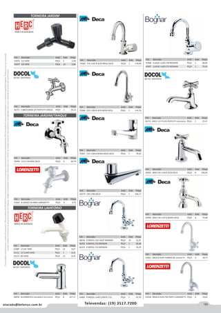 193atacado@belenus.com.br Televendas: (19) 3517.7200
Preçosválidossomenteparaoestadodesãopaulo.Ofertasválidasaté30/06/2016ouenquantoduraremosestoques,exclusivamenteparafaturamentodafilialdoestadodesãopaulo.tributaçãoicmsconformelegislaçãovigente.Produtoscomipidestacado
estarãosujeitosàacréscimodepreçodeacordocomalíquota.Imagemmeramenteilustrativa.Reservamo-nosodireitodecorrigireventuaiserrosgráficosoudedigitação,bemcomoalteraçãodepreçossemprévioaviso.
Cód . Descrição Unid. Emb. Preço
52076 1/2 HERC PEÇA 1 2,58
52077 3/4 HERC PEÇA 12 2,84
Cód . Descrição Unid. Emb. Preço
56771 C/BICO DN20 3/4 PERTUTTI DOCOL PEÇA 1 29,12
Cód . Descrição Unid. Emb. Preço
50496 1153 C34 MAX DECA PEÇA 4 60,70
Cód . Descrição Unid. Emb. Preço
53262 B UNIAO F34 BRIO LORENZETTI PEÇA 4 9,75
TORNEIRA JARDIM
TORNEIRA JARDIM/TANQUE
Cód . Descrição Unid. Emb. Preço
50878 AUTOMATICA PRESSMATIC ALFA DOCOL PEÇA 8 157,17
Cód . Descrição Unid. Emb. Preço
70365 C35 1195 B ALTO MESA DECA PEÇA 1 178,90
Cód . Descrição Unid. Emb. Preço
70366 C35 1196 B ALTA MESA DECA PEÇA 1 114,76
Cód . Descrição Unid. Emb. Preço
70367 C35 1198 B BAIXA MESA DECA PEÇA 1 78,95
Cód . Descrição Unid. Emb. Preço
44274 C40 1190 DECA PEÇA 1 104,17
Cód . Descrição Unid. Emb. Preço
52089 1/2 BC HERC PEÇA 12 8,07
52112 CZ CLARO HERC PEÇA 1 8,16
52113 BG HERC PEÇA 12 8,16
Cód . Descrição Unid. Emb. Preço
48246 B MOVEL C50 LIGHT BOGNAR PEÇA 10 22,97
46352 B MOVEL C52 BOGNAR PEÇA 1 30,48
46353 B MOVEL C53 BOGNAR PEÇA 1 33,24
Cód . Descrição Unid. Emb. Preço
45883 B MOVEL LUXO C/ARTIC C52 PEÇA 1 43,70
TORNEIRA LAVATÓRIO
Cód . Descrição Unid. Emb. Preço
56773 DN15 1/2 P1193 PERTUTTI CRO DOCOL PEÇA 1 37,47
Cód . Descrição Unid. Emb. Preço
45906 CLASSIC LUXO C40 BOGNAR PEÇA 1 68,85
45907 CLASSIC LUXO C52 BOGNAR PEÇA 1 70,43
Cód . Descrição Unid. Emb. Preço
50503 MAX C34 1196 B ALTA DECA PEÇA 8 109,05
Cód . Descrição Unid. Emb. Preço
50490 MAX C34 1197 B BAIXA DECA PEÇA 8 74,98
Cód . Descrição Unid. Emb. Preço
53258 MESA B ALTA F56 PRATTI LORENZETTI PEÇA 6 19,65
Cód . Descrição Unid. Emb. Preço
53261 MESA B ALTA F34BRIO BC LORENZETTI PEÇA 6 18,77
 