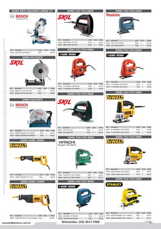 15atacado@belenus.com.br Televendas: (19) 3517.7200
Preçosválidossomenteparaoestadodesãopaulo.Ofertasválidasaté30/06/2016ouenquantoduraremosestoques,exclusivamenteparafaturamentodafilialdoestadodesãopaulo.tributaçãoicmsconformelegislaçãovigente.Produtoscomipidestacado
estarãosujeitosàacréscimodepreçodeacordocomalíquota.Imagemmeramenteilustrativa.Reservamo-nosodireitodecorrigireventuaiserrosgráficosoudedigitação,bemcomoalteraçãodepreçossemprévioaviso.
SERRA MEIA ESQUADRIA 2000W 12” SERRA TICO TICO 380W
Cód . Descrição Unid. Emb. Preço
54549 380W 4003 127V SKIL PEÇA 1 145,35
54547 380W 4003 220V SKIL PEÇA 1 145,35
Cód . Descrição Unid. Emb. Preço
54526 GST65BE 127V BOSCH PEÇA 1 383,76
54525 GST65BE 220V BOSCH PEÇA 1 383,76
SERRA TICO TICO 400W
Cód . Descrição Unid. Emb. Preço
50441 4327 127V MAKITA PEÇA 1 331,28
50442 4327 220V MAKITA PEÇA 1 331,28
SERRA TICO TICO 450W
Cód . Descrição Unid. Emb. Preço
54524 GCM10M 220V BOSCH PEÇA 1 1207,07
Cód . Descrição Unid. Emb. Preço
58604 1000W DW304PK VV 110V PEÇA 1 868,84
SERRA SABRE 1000W
SERRA POLICORTE
Cód . Descrição Unid. Emb. Preço
54523 2000W GCO2000 127V BOSCH PEÇA 1 816,12
54522 2000W GCO2000 220V BOSCH PEÇA 1 816,12
SERRA POLICORTE
Cód . Descrição Unid. Emb. Preço
54558 1800W 14 3710 127V SKIL PEÇA 1 679,59
54557 2000W 14 3710 220V SKIL PEÇA 1 679,59
Cód . Descrição Unid. Emb. Preço
53801 FCJ65V3 VV 127V HITACHI PEÇA 1 251,17
53802 FCJ65V3 VV 220V HITACHI PEÇA 1 251,17
SERRA TICO TICO 400W
Cód . Descrição Unid. Emb. Preço
54548 4170 127V SKIL PEÇA 1 183,79
54550 4170 220V SKIL PEÇA 1 183,79
SERRA TICO TICO 400W
Cód . Descrição Unid. Emb. Preço
49616 1V KS405B2 220V BLACK PEÇA 1 156,78
49615 1V KS405BR 127V BLACK PEÇA 1 156,78
SERRA TICO TICO 400W
SERRA TICO TICO 500W
SERRA TICO TICO 500W
SERRA TICO TICO 600W
Cód . Descrição Unid. Emb. Preço
54347 VV DW300BR 110V DEWALT PEÇA 1 314,08
54348 VV DW300B2 220V DEWALT PEÇA 1 314,08
Cód . Descrição Unid. Emb. Preço
71955 500W DW300 110V DEWALT PECA 1 328,42
71956 500W DW300 220V DEWALT PECA 1 328,42
Cód . Descrição Unid. Emb. Preço
72507 600W STSJ0600K 127V STANLEY PECA 1 295,77
72508 600W STSJ0600K 220V STANLEY PECA 1 295,77
Cód . Descrição Unid. Emb. Preço
49617 VV KS455BR 127V BLACK PEÇA 1 178,59
49618 VV KS455B2 220V BLACK PEÇA 1 178,59
SERRA TICO TICO 450W
Cód . Descrição Unid. Emb. Preço
58606 1200W DW311K VV 220V DEWALT PEÇA 1 1148,35
SERRA SABRE 1200W
 