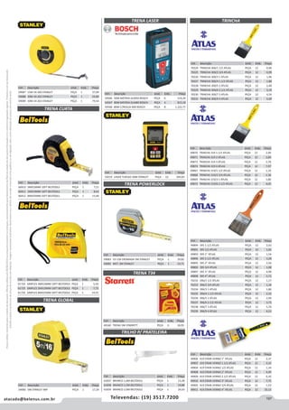 197atacado@belenus.com.br Televendas: (19) 3517.7200
Preçosválidossomenteparaoestadodesãopaulo.Ofertasválidasaté30/06/2016ouenquantoduraremosestoques,exclusivamenteparafaturamentodafilialdoestadodesãopaulo.tributaçãoicmsconformelegislaçãovigente.Produtoscomipidestacado
estarãosujeitosàacréscimodepreçodeacordocomalíquota.Imagemmeramenteilustrativa.Reservamo-nosodireitodecorrigireventuaiserrosgráficosoudedigitação,bemcomoalteraçãodepreçossemprévioaviso.
Cód . Descrição Unid. Emb. Preço
54566 50M BATERIA GLM50 BOSCH PEÇA 6 514,24
54567 80M BATERIA GLM80 BOSCH PEÇA 6 815,18
54568 80M C/REGUA R60 BOSCH PEÇA 8 1.222,77
Cód . Descrição Unid. Emb. Preço
59219 LASER TLM165 50M STANLEY PEÇA 10 392,83
Cód . Descrição Unid. Emb. Preço
59087 15M 34-260 STANLEY PEÇA 1 37,09
59088 30M 34-262 STANLEY PEÇA 1 54,80
59089 50M 34-263 STANLEY PEÇA 1 79,54
TRENA CURTA
TRENA POWERLOCK
TRENA GLOBAL
Cód . Descrição Unid. Emb. Preço
60410 3MX16MM 10FT BELTOOLS PEÇA 1 7,21
60411 5MX19MM 16FT BELTOOLS PEÇA 1 8,63
60412 8MX25MM 25FT BELTOOLS PEÇA 1 15,49
Cód . Descrição Unid. Emb. Preço
59083 33-158 CROMADA 5M STANLEY PEÇA 1 29,82
59082 MET. 3M STANLEY PEÇA 1 15,71
Cód . Descrição Unid. Emb. Preço
61724 SIMPLES 3MX16MM 10FT BELTOOLS PEÇA 1 5,43
61725 SIMPLES 5MX19MM 16FT BELTOOLS PEÇA 1 7,73
61726 SIMPLES 8MX25MM 26FT BELTOOLS PEÇA 1 14,55
Cód . Descrição Unid. Emb. Preço
59085 5M STANLEY IMP PEÇA 1 17,29
TRENA LASER
Cód . Descrição Unid. Emb. Preço
49160 TRENA 5M STARRETT PEÇA 6 16,95
TRENA T34
Cód . Descrição Unid. Emb. Preço
61837 BRANCO 1,0M BELTOOLS PEÇA 1 13,28
61838 BRANCO 1,5M BELTOOLS PEÇA 1 19,88
61839 BRANCO 2,0M BELTOOLS PEÇA 1 26,63
TRINCHA
TRILHO P/ PRATELEIRA
Cód . Descrição Unid. Emb. Preço
70224 TRINCHA 300/1 1/2 ATLAS PEÇA 12 0,96
70225 TRINCHA 300/2 3/4 ATLAS PEÇA 12 0,99
70226 TRINCHA 300/3 1 ATLAS PEÇA 12 1,46
70227 TRINCHA 300/4 1.1/2 ATLAS PEÇA 12 1,88
70228 TRINCHA 300/5 2 ATLAS PEÇA 12 2,48
70229 TRINCHA 300/6 2.1/2 ATLAS PEÇA 12 3,19
70230 TRINCHA 300/7 3 ATLAS PEÇA 12 4,24
70231 TRINCHA 300/9 4 ATLAS PEÇA 12 5,69
Cód . Descrição Unid. Emb. Preço
49870 TRINCHA 319 1.1/2 ATLAS PEÇA 12 2,40
49871 TRINCHA 319 2 ATLAS PEÇA 12 2,84
49873 TRINCHA 319 3 ATLAS PEÇA 12 5,78
49874 TRINCHA 319 4 ATLAS PEÇA 12 7,97
49867 TRINCHA 319/1 1/2 ATLAS PEÇA 12 1,16
49868 TRINCHA 319/2 3/4 ATLAS PEÇA 12 1,36
49869 TRINCHA 319/3 1 ATLAS PEÇA 12 1,86
49872 TRINCHA 319/6 2.1/2 ATLAS PEÇA 12 4,05
Cód . Descrição Unid. Emb. Preço
49894 395 1.1/2 ATLAS PEÇA 12 2,02
49891 395 1/2 ATLAS PEÇA 12 1,02
49893 395 1” ATLAS PEÇA 12 1,54
49896 395 2.1/2 ATLAS PEÇA 12 3,28
49895 395 2” ATLAS PEÇA 12 2,56
49892 395 3/4 ATLAS PEÇA 12 1,08
49897 395 3” ATLAS PEÇA 12 4,98
49898 395 4” ATLAS PEÇA 12 5,73
70232 396/1 1/2 ATLAS PEÇA 12 1,17
70233 396/2 3/4 ATLAS PEÇA 12 1,34
70234 396/3 1 ATLAS PEÇA 12 1,86
70235 396/4 1.1/2 ATLAS PEÇA 12 2,33
70236 396/5 2 ATLAS PEÇA 12 2,94
70237 396/6 2.1/2 ATLAS PEÇA 12 3,73
70238 396/7 3 ATLAS PEÇA 12 5,70
70239 396/9 4 ATLAS PEÇA 12 6,53
Cód . Descrição Unid. Emb. Preço
49906 419 STAIN VERNIZ 1” ATLAS PEÇA 12 2,37
49907 419 STAIN VERNIZ 1.1/2 ATLAS PEÇA 12 3,33
49904 419 STAIN VERNIZ 1/2 ATLAS PEÇA 12 1,34
49908 419 STAIN VERNIZ 2” ATLAS PEÇA 12 4,49
49909 419 STAIN VERNIZ 2.1/2 ATLAS PEÇA 12 6,10
49910 419 STAIN VERNIZ 3” ATLAS PEÇA 12 7,75
49905 419 STAIN VERNIZ 3/4 ATLAS PEÇA 12 1,53
49911 419 STAIN VERNIZ 4” ATLAS PEÇA 12 10,13
 