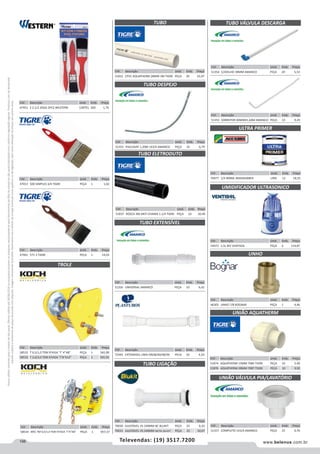 198 www.belenus.com.brTelevendas: (19) 3517.7200
Preçosválidossomenteparaoestadodesãopaulo.Ofertasválidasaté30/06/2016ouenquantoduraremosestoques,exclusivamenteparafaturamentodafilialdoestadodesãopaulo.tributaçãoicmsconformelegislaçãovigente.Produtoscomipidestacado
estarãosujeitosàacréscimodepreçodeacordocomalíquota.Imagemmeramenteilustrativa.Reservamo-nosodireitodecorrigireventuaiserrosgráficosoudedigitação,bemcomoalteraçãodepreçossemprévioaviso.
Cód . Descrição Unid. Emb. Preço
46305 UNHO 7/8 BOGNAR PEÇA 1 4,46
Cód . Descrição Unid. Emb. Preço
51355 PIA/LAVAT 1,20M 1X3/4 AMANCO PEÇA 25 6,79
Cód . Descrição Unid. Emb. Preço
51837 ROSCA 3M ANTI-CHAMA 1.1/4 TIGRE PEÇA 10 10,40
Cód . Descrição Unid. Emb. Preço
58532 T 0,5/1,0 TON P/VIGA I 4A8 PEÇA 1 565,90
58533 T 2,0/3,0 TON P/VIGA I8A12 PEÇA 1 591,91
Cód . Descrição Unid. Emb. Preço
47951 2 2.1/2 JOGO 2PCS WESTERN CARTEL 200 1,70
Cód . Descrição Unid. Emb. Preço
58534 MEC TM 0,5/1,0 TON P/VIGA I4A8 PEÇA 1 957,37
TUBO
Cód . Descrição Unid. Emb. Preço
47013 500 SIMPLES 3/4 TIGRE PEÇA 1 1,02
Cód . Descrição Unid. Emb. Preço
51833 CPVC AQUATHERM 28MM 3M TIGRE PEÇA 20 55,97
Cód . Descrição Unid. Emb. Preço
72392 EXTENSIVEL UNIV DN38/40/48/50 PECA 10 4,54
Cód . Descrição Unid. Emb. Preço
47401 571 3 TIGRE PEÇA 1 14,03
TUBO DESPEJO
TUBO ELETRODUTO
TROLE
Cód . Descrição Unid. Emb. Preço
51356 UNIVERSAL AMANCO PEÇA 10 6,42
Cód . Descrição Unid. Emb. Preço
70030 AJUSTAVEL VS 240MM BC BLUKIT PEÇA 25 6,33
70031 AJUSTAVEL VS 240MM METAL BLUKIT PEÇA 25 10,07
Cód . Descrição Unid. Emb. Preço
51874 AQUATHERM 15MM 7085 TIGRE PEÇA 10 5,40
51876 AQUATHERM 28MM 7087 TIGRE PEÇA 10 9,92
TUBO EXTENSÍVEL
TUBO LIGAÇÃO
Cód . Descrição Unid. Emb. Preço
51354 C/JOELHO 38MM AMANCO PEÇA 20 5,53
Cód . Descrição Unid. Emb. Preço
51353 SOBREPOR 40MMX1,60M AMANCO PEÇA 10 9,29
TUBO VÁLVULA DESCARGA
Cód . Descrição Unid. Emb. Preço
70477 1/4 900ML MAXIRUBBER LATA 12 18,55
Cód . Descrição Unid. Emb. Preço
54472 3,5L BIV VENTISOL PEÇA 6 110,87
ULTRA PRIMER
UMIDIFICADOR ULTRASONICO
UNHO
UNIÃO AQUATHERM
Cód . Descrição Unid. Emb. Preço
51357 COMPLETO 1X3/4 AMANCO PEÇA 25 0,76
UNIÃO VÁLVULA PIA/LAVATÓRIO
 
