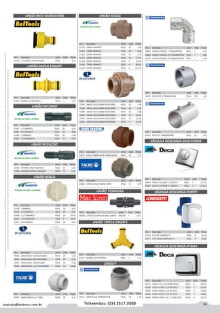 199atacado@belenus.com.br Televendas: (19) 3517.7200
Preçosválidossomenteparaoestadodesãopaulo.Ofertasválidasaté30/06/2016ouenquantoduraremosestoques,exclusivamenteparafaturamentodafilialdoestadodesãopaulo.tributaçãoicmsconformelegislaçãovigente.Produtoscomipidestacado
estarãosujeitosàacréscimodepreçodeacordocomalíquota.Imagemmeramenteilustrativa.Reservamo-nosodireitodecorrigireventuaiserrosgráficosoudedigitação,bemcomoalteraçãodepreçossemprévioaviso.
Cód . Descrição Unid. Emb. Preço
53672 SOLDA 20MM DN20 CORRPLASTIK PEÇA 10 1,71
Cód . Descrição Unid. Emb. Preço
51363 20MM AMANCO PEÇA 20 3,59
51364 25MM AMANCO PEÇA 20 4,58
51365 32MM AMANCO PEÇA 10 7,74
51367 50MM AMANCO PEÇA 10 17,70
51368 60MM AMANCO PEÇA 5 40,87
51369 75MM AMANCO PEÇA 4 86,95
51370 85MM AMANCO PEÇA 3 117,72
Cód . Descrição Unid. Emb. Preço
72397 UNIAO SOLD 20MM PLASTUBOS PECA 20 2,49
72398 UNIAO SOLD 25MM PLASTUBOS PECA 20 2,64
72399 UNIAO SOLD 32MM PLASTUBOS PECA 10 4,88
72400 UNIAO SOLD 40MM PLASTUBOS PECA 10 10,14
72401 UNIAO SOLD 50 MM PLASTUBOS PECA 10 10,38
72402 UNIAO SOLD 60MM PLASTUBOS PECA 5 23,79
Cód . Descrição Unid. Emb. Preço
50683 CURVO S/ROSCA 1 TRAMONTINA PEÇA 1 4,13
50682 CURVO S/ROSCA 1/2 TRAMONTINA PEÇA 1 2,82
50703 CURVO S/ROSCA 3/4 TRAMONTINA PEÇA 1 3,39
Cód . Descrição Unid. Emb. Preço
50651 MULTIPLO 1 TRAMONTINA PEÇA 100 1,24
Cód . Descrição Unid. Emb. Preço
50713 RETO 1/2 TRAMONTINA PEÇA 50 1,47
Cód . Descrição Unid. Emb. Preço
43663 UNIAO SOLDA 20MM TIGRE PEÇA 10 3,95
Cód . Descrição Unid. Emb. Preço
46568 3/4X3/4 C/12PCS BR MAC LOREN PACOTE 1 9,57
Cód . Descrição Unid. Emb. Preço
51382 1/2 AMANCO PEÇA 50 0,72
51383 3/4 AMANCO PEÇA 50 0,98
51380 1AMANCO PEÇA 25 1,90
51381 1-1/2 AMANCO PEÇA 10 5,39
Cód . Descrição Unid. Emb. Preço
51385 INTERNA 1X3/4 AMANCO PEÇA 25 2,03
51386 INTERNA 3/4X1/2 AMANCO PEÇA 25 1,15
Cód . Descrição Unid. Emb. Preço
61570 1/2 ROSCA 3/4 BELTOOLS PEÇA 1 2,21
Cód . Descrição Unid. Emb. Preço
61568 RAPIDO 1/2 BELTOOLS PEÇA 1 1,47
UNIÃO REDUÇÃO
UNIÃO TORNEIRA
UNIÃO BICO MANGUEIRA
UNIÃO DUPLA ENGATE
UNIÃO INTERNO
UNIÃO SOLDA
Cód . Descrição Unid. Emb. Preço
51358 1 AMANCO PEÇA 10 9,03
51359 1/2 AMANCO PEÇA 20 2,87
51360 1-1/2 AMANCO PEÇA 10 16,97
51361 1-1/4 AMANCO PEÇA 8 14,50
51362 3/4 AMANCO PEÇA 20 4,05
Cód . Descrição Unid. Emb. Preço
72393 UNIAO ROSC 1/2 PLASTUBOS PECA 20 1,32
72394 UNIAO ROSC 3/4 PLASTUBOS PECA 20 2,18
72395 UNIAO ROSC 1 PLASTUBOS PECA 10 4,02
72396 UNIAO ROSC 1.1/2 PLASTUBOS PECA 10 10,48
Cód . Descrição Unid. Emb. Preço
43597 UNIAO ROSCA 1/2 TIGRE PEÇA 20 3,15
UNIÃO ROSCA
Cód . Descrição Unid. Emb. Preço
61567 RAPIDO 1/2 BELTOOLS PEÇA 1 2,11
Cód . Descrição Unid. Emb. Preço
50711 CONICO 1/2 TRAMONTINA PEÇA 50 1,27
UNIÃO TRIPLA ENGATE
UNIDUT
Cód . Descrição Unid. Emb. Preço
56512 2550C 112 1.1/2 CROM DECA PEÇA 4 150,15
43406 2550E 112BE 1.1/2 BG DECA PEÇA 4 118,02
43407 2550E 112BR 1.1/2 BC DECA PEÇA 4 118,02
43408 2550E 112CZ 1.1/2 CZ DECA PEÇA 4 118,02
43405 CROM 2550C 112 1.1/2 BG DECA PEÇA 4 153,33
VÁLVULA DESCARGA DUO HYDRA
VÁLVULA DESCARGA HYDRA
Cód . Descrição Unid. Emb. Preço
50423 2545C 112 DN40 1.1/2DECA PEÇA 5 217,13
50424 2545D 114 DN32 1.1/4DECA PEÇA 5 217,13
Cód . Descrição Unid. Emb. Preço
53270 FT15 BC LORENZETTI PEÇA 4 47,20
53271 FT15 CROM LORENZETTI PEÇA 4 66,86
VÁLVULA DESCARGA FORTTI
 