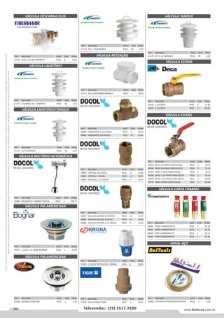 200 www.belenus.com.brTelevendas: (19) 3517.7200
Preçosválidossomenteparaoestadodesãopaulo.Ofertasválidasaté30/06/2016ouenquantoduraremosestoques,exclusivamenteparafaturamentodafilialdoestadodesãopaulo.tributaçãoicmsconformelegislaçãovigente.Produtoscomipidestacado
estarãosujeitosàacréscimodepreçodeacordocomalíquota.Imagemmeramenteilustrativa.Reservamo-nosodireitodecorrigireventuaiserrosgráficosoudedigitação,bemcomoalteraçãodepreçossemprévioaviso.
Cód . Descrição Unid. Emb. Preço
47309 C/FILTRO P/POCO PVC 2 KRONA PEÇA 6 99,05
Cód . Descrição Unid. Emb. Preço
51546 FLUX 1.1/2 BG FABRIMAR PEÇA 6 73,20
Cód . Descrição Unid. Emb. Preço
44977 3.1/2X1.1/2 CROM BOGNAR PEÇA 1 20,09
VÁLVULA DESCARGA FLUX
VÁLVULA PIA AMERICANA
Cód . Descrição Unid. Emb. Preço
51373 C/LADRAO N.6 1 AMANCO PEÇA 20 3,22
Cód . Descrição Unid. Emb. Preço
51374 N.8 1 AMANCO PEÇA 20 2,50
Cód . Descrição Unid. Emb. Preço
50888 PRESSMATIC COMPACT DOCOL PEÇA 2 199,77
VÁLVULA LAVATÓRIO
VÁLVULA LAVATÓRIO/TANQUE
VÁLVULA MICTÓRIO AUTOMÁTICA
Cód . Descrição Unid. Emb. Preço
51371 ESG 100X100MM AMANCO PEÇA 1 78,35
Cód . Descrição Unid. Emb. Preço
47040 JAPONES OVERTIME PEÇA 1 5,35
Cód . Descrição Unid. Emb. Preço
51372 N.2 1 7/8 AMANCO PEÇA 20 2,07
VÁLVULA RETENÇÃO
VÁLVULA PIA AMERICANA
Cód . Descrição Unid. Emb. Preço
50880 HORIZONTAL 1.1/2 DOCOL PEÇA 4 95,24
50881 HORIZONTAL 3/4 DOCOL PEÇA 10 41,91
Cód . Descrição Unid. Emb. Preço
50884 VERTICAL 3/4 DOCOL PEÇA 12 23,96
50882 VERTICAL 1 DOCOL PEÇA 12 30,25
50883 VERTICAL 1.1/2 DOCOL PEÇA 4 54,43
Cód . Descrição Unid. Emb. Preço
50887 VÁLVULA SUCCAO 3/4 DOCOL PEÇA 12 23,37
50885 VÁLVULA SUCCAO 1 DOCOL PEÇA 12 29,50
50886 VÁLVULA SUCCAO 1.1/2 DOCOL PEÇA 6 53,10
Cód . Descrição Unid. Emb. Preço
51936 SOLDA 60MM TIGRE PEÇA 2 45,07
Cód . Descrição Unid. Emb. Preço
51375 N.9 1.1/2 AMANCO PEÇA 20 4,02
VÁLVULA TANQUE
VÁLVULA ESFERA
Cód . Descrição Unid. Emb. Preço
43432 1.1/4 DECA PEÇA 3 71,90
43433 1.1/2 DECA PEÇA 3 86,92
Cód . Descrição Unid. Emb. Preço
56765 DN15 1/2 PN30 CROM DOCOL PEÇA 1 24,72
56766 DN20 3/4 PN30 CROM DOCOL PEÇA 1 31,43
56767 DN25 1 PN30 CROM DOCOL PEÇA 1 44,52
56768 DN32 1.1/4 PN30 CROM DOCOL PEÇA 1 66,16
56769 DN40 1.1/2 PN30 CROM DOCOL PEÇA 1 83,97
56770 DN50 2 PN30 CROM DOCOL PEÇA 1 129,80
Cód . Descrição Unid. Emb. Preço
58666 VPMG CARBOGRAFITE PEÇA 1 36,38
58665 VPMO CARBOGRAFITE PEÇA 1 36,38
58664 VPRG CARBOGRAFITE PEÇA 1 35,72
58663 VPRO CARBOGRAFITE PEÇA 1 36,38
VÁLVULA ESFERA
VÁLVULA CORTA CHAMAS
VARAL AÇO
Cód . Descrição Unid. Emb. Preço
53400 5,5M BUCHA/PITAO/PRESILHA BELTOOLS PEÇA 1 1,03
 