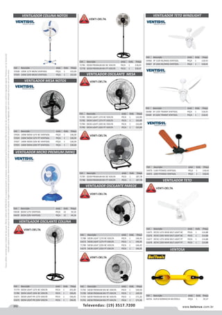 202 www.belenus.com.brTelevendas: (19) 3517.7200
Preçosválidossomenteparaoestadodesãopaulo.Ofertasválidasaté30/06/2016ouenquantoduraremosestoques,exclusivamenteparafaturamentodafilialdoestadodesãopaulo.tributaçãoicmsconformelegislaçãovigente.Produtoscomipidestacado
estarãosujeitosàacréscimodepreçodeacordocomalíquota.Imagemmeramenteilustrativa.Reservamo-nosodireitodecorrigireventuaiserrosgráficosoudedigitação,bemcomoalteraçãodepreçossemprévioaviso.
Cód . Descrição Unid. Emb. Preço
57028 130W 127V BR/AZ VENTISOL PEÇA 1 155,50
57029 130W 220V BR/AZ VENTISOL PEÇA 1 155,50
VENTILADOR COLUNA NOTOS
Cód . Descrição Unid. Emb. Preço
71785 50CM LIGHT 127V BC VDELTA PECA 1 163,89
71782 50CM LIGHT 127V PT VDELTA PECA 1 163,89
71784 50CM LIGHT 220V BC VDELTA PECA 1 163,89
71783 50CM LIGHT 220V PT VDELTA PECA 1 163,89
Cód . Descrição Unid. Emb. Preço
71787 50CM PREMIUM BIV BC VDELTA PECA 1 187,78
71786 50CM PREMIUM BIV PT VDELTA PECA 1 187,78
Cód . Descrição Unid. Emb. Preço
57026 130W 50CM 127V BC VENTISOL PEÇA 1 128,30
57024 130W 50CM 127V PT VENTISOL PEÇA 1 128,30
57027 130W 50CM 220V BC VENTISOL PEÇA 1 128,30
57025 130W 50CM 220V PT VENTISOL PEÇA 1 128,30
Cód . Descrição Unid. Emb. Preço
51675 3P/3V 127V NEW DELT LIGHT BC PECA 1 114,88
51676 3P/3V 220V NEW DELT LIGHT BC PECA 1 114,88
51677 3P/3V 127V NEW DELT LIGHT PT PECA 1 114,88
51678 3P/3V 220V NEW DELT LIGHT PT PECA 1 114,88
Cód . Descrição Unid. Emb. Preço
71792 50CM PREMIUM BIV BC VDELTA PECA 1 169,50
71790 50CM PREMIUM BIV PT VDELTA PECA 1 169,50
71793 60CM PREMIUM BIV BC VDELTA PECA 1 171,20
71791 60CM PREMIUM BIV PT VDELTA PECA 1 171,20
Cód . Descrição Unid. Emb. Preço
71779 50CM LIGHT 127V BC VDELTA PECA 1 201,00
71780 50CM LIGHT 220V BC VDELTA PECA 1 196,05
51671 50CM LIGHT PR 127V VDELTA PECA 1 196,05
51672 50CM LIGHT PR 220V VDELTA PECA 1 196,05
Cód . Descrição Unid. Emb. Preço
71781 50CM PREMIUM BIV BC VDELTA PECA 1 218,47
71778 50CM PREMIUM BIV PT VDELTA PECA 1 218,47
Cód . Descrição Unid. Emb. Preço
71788 50CM LIGHT 127V BC VDELTA PECA 1 146,45
51673 50CM LIGHT 127V PT VDELTA PECA 1 146,45
71789 50CM LIGHT 220V BC VDELTA PECA 1 146,45
51674 50CM LIGHT 220V PT VDELTA PECA 1 146,45
VENTILADOR MESA NOTOS
VENTILADOR OSCILANTE PAREDE
VENTILADOR OSCILANTE MESA
VENTILADOR OSCILANTE COLUNA
VENTILADOR TETO
Cód . Descrição Unid. Emb. Preço
54638 20CM 127V VENTISOL PEÇA 12 44,16
54639 20CM 220V VENTISOL PEÇA 12 44,16
Cód . Descrição Unid. Emb. Preço
54466 3P 110V BC/MOG VENTISOL PEÇA 1 118,43
54467 3P 220V BC/MOG VENTISOL PEÇA 1 118,43
VENTILADOR MICRO PREMIUM (MINI)
VENTILADOR TETO WINDLIGHT
Cód . Descrição Unid. Emb. Preço
54468 3P 110V TRANSP VENTISOL PEÇA 1 118,43
54469 3P 220V TRANSP VENTISOL PEÇA 1 118,43
Cód . Descrição Unid. Emb. Preço
54470 110V PT/MOG VENTISOL PEÇA 1 118,43
54471 220V PT/MOG VENTISOL PEÇA 1 118,43
Cód . Descrição Unid. Emb. Preço
60256 DUPLA BORRACHA BELTOOLS PEÇA 1 29,37
VENTOSA
 