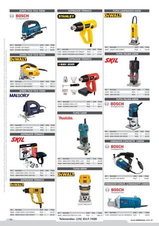16 www.belenus.com.brTelevendas: (19) 3517.7200
Preçosválidossomenteparaoestadodesãopaulo.Ofertasválidasaté30/06/2016ouenquantoduraremosestoques,exclusivamenteparafaturamentodafilialdoestadodesãopaulo.tributaçãoicmsconformelegislaçãovigente.Produtoscomipidestacado
estarãosujeitosàacréscimodepreçodeacordocomalíquota.Imagemmeramenteilustrativa.Reservamo-nosodireitodecorrigireventuaiserrosgráficosoudedigitação,bemcomoalteraçãodepreçossemprévioaviso.
TUPIA PALMA 600W
Cód . Descrição Unid. Emb. Preço
54536 600W GKF600 127V BOSCH PEÇA 1 625,21
54535 600W GKF600 220V BOSCH PEÇA 1 625,21
TUPIA LAMINADOS 645W
Cód . Descrição Unid. Emb. Preço
58647 D26670 220V DEWALT PEÇA 1 431,99
TUPIA PALMA 520W
Cód . Descrição Unid. Emb. Preço
54564 1800 127V SKIL PEÇA 1 291,82
54563 1800 220V SKIL PEÇA 1 291,82
SOPRADOR TÉRMICO
Cód . Descrição Unid. Emb. Preço
54554 1200W 8003 C/MAL 127V SKIL PEÇA 1 186,62
54553 1800W 8003 C/MAL 220V SKIL PEÇA 6 186,62 Cód . Descrição Unid. Emb. Preço
54521 GVC20EX 220V BOSCH PEÇA 1 930,89
VIBRADOR CONCRETO 1400W
Cód . Descrição Unid. Emb. Preço
71538 C/MANGOTE GVC22E 220VBOSCH PEÇA 1 1926,8
VIBRADOR CONCR. C/MANGOTE 2200W
Cód . Descrição Unid. Emb. Preço
58609 1550W D26411 110V DEWALT PEÇA 1 232,49
58610 2000W D26411 220V DEWALT PEÇA 1 232,49
SOPRADOR TÉRMICO
Cód . Descrição Unid. Emb. Preço
45746 HG2000K C/MAL 127V PEÇA 1 160,17
45808 HG2000K C/MAL 220V PEÇA 1 160,17
SOPRADOR TÉRMICO
SOPRADOR TÉRMICO
TUPIA 900W
Cód . Descrição Unid. Emb. Preço
58642 DWP611PK CONTR VEL 110V PEÇA 1 1084,33
Cód . Descrição Unid. Emb. Preço
50425 6MM 3709 C/ BASE ARTIC. 127V PEÇA 1 316,98
50426 6MM 3709 C/ BASE ARTIC. 220V PEÇA 1 316,98
TUPIA 530W
Cód . Descrição Unid. Emb. Preço
58607 DW331K VV 110V DEWALT PEÇA 1 867,15
58608 DW331K VV 220V DEWALT PEÇA 1 867,15
Cód . Descrição Unid. Emb. Preço
53313 LASER MTT 127V MALLORY PEÇA 6 207,51
53314 LASER MTT 220V MALLORY PEÇA 6 207,51
Cód . Descrição Unid. Emb. Preço
54528 GST90BE 127V BOSCH PEÇA 4 594,00
54527 GST90BE 220V BOSCH PEÇA 4 594,00 Cód . Descrição Unid. Emb. Preço
72509 1800W STXH2000K 127V STANLEY PECA 1 177,21
72510 1800W STXH2000K 220V STANLEY PECA 1 177,21
SERRA TICO TICO 700W
SERRA TICO TICO 750W
SERRA TICO TICO 700W
 